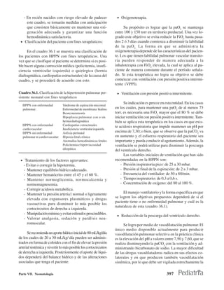 - En recién nacidos con riesgo elevado de padecer                   • Oxigenoterapia.
     este cuadro, se tomarán medidas con anticipación
     que consisten básicamente en mantener una oxi-                         Su propósito es lograr que la paO2 se mantenga
     genación adecuada y garantizar una función                       entre 100 y 150 torr en territorio preductal. Una vez lo-
     hemodinámica satisfactoria.                                      grado este objetivo se evita reducir la FiO2 hasta pasa-
 • Clasificación del paciente con fines terapéuticos:                 dos 2 ó 3 días cuando comienza a disminuir la labilidad
                                                                      de la paO 2. La forma en que se administra la
     En el cuadro 36.1 se muestra una clasificación de                oxigenoterapia depende de las características del pacien-
los pacientes con HPPN con fines terapéuticos. Una                    te. Los que tienen labilidad pulmonar vascular transito-
vez que se clasifique al paciente se determina si es posi-            ria pueden responder de manera adecuada a la
ble hacer alguna corrección médica (policitemia, insufi-              inhaloterapia con FiO2 elevada, la cual se aplica al pa-
ciencia ventricular izquierda) o quirúrgica (hernia                   ciente de manera constante durante el período señala-
diafragmática, cardiopatías estructurales) de la causa del            do. Si esta terapéutica no logra su objetivo se debe
cuadro, y se procederá de acuerdo con esto.                           comenzar con ventilación con presión positiva intermi-
                                                                      tente (VPPI).

Cuadro 36.1. Clasificación de la hipertensión pulmonar per-            • Ventilación con presión positiva intermitente.
sistente neonatal con fines terapéuticos
                                                                            Su indicación es precoz en esta entidad. En los casos
  HPPN con enfermedad           Síndrome de aspiración meconial
  pulmonar:                     Enfermedad de membrana hialina        en los cuales, para mantener una paO2 de al menos 75
                                Bronconeumonía                        torr, es necesaria una FiO2 mayor que el 80 % se debe
                                Hipoplasia pulmonar con o sin         iniciar ventilación con presión positiva intermitente. Tam-
                                hernia diafragmática                  bién se aplica esta terapéutica en los casos en que exis-
  HPPN con enfermedad           Cardiopatías estructurales
                                                                      te acidosis respiratoria que impide mantener un pH por
  cardiovascular:               Insuficiencia ventricular izquierda
  HPPN sin enfermedad           Asfixia perinatal                     encima de 7,30; o bien, que se observe que la paCO2 va
  pulmonar ni cardiovascular:   Hipoxia fetal crónica                 en aumento y el esfuerzo respiratorio del paciente sea
                                Anomalías hemodinámicas fetales       importante y pueda conducir al agotamiento. Además, la
                                Policitemia e hiperviscosidad         ventilación se podrá utilizar para disminuir la poscarga
                                idiopática                            del ventrículo derecho.
                                                                            Las variables iniciales de ventilación que han sido
 • Tratamiento de los factores agravantes:                            recomendadas en la HPPN son:
   - Evitar o corregir la hipotermia.                                     - Presión inspiratoria pico: de 25 a 30 mbar.
   - Mantener equilibrio hídrico adecuado.                                - Presión al final de la espiración: de 2 a 3 mbar.
   - Mantener hematócrito entre el 45 y el 60 %.                          - Frecuencia del ventilador: de 50 a 80/min.
   - Mantener normoglicemia, normocalcemia y                              - Tiempo inspiratorio: de 0,3 a 0,6 s.
     normomagnesemia.                                                     - Concentración de oxígeno: del 80 al 100 %.
   - Corregir acidosis metabólica.
   - Mantener la presión arteria1 normal o ligeramente                     El manejo ventilatorio y la forma específica en que
     elevada con expansores plasmáticos y drogas                      se logren los objetivos propuestos dependerá de si el
                                                                      paciente tiene o no enfermedad pulmonar y cuál es la
     vasoactivas para disminuir lo más posible los
                                                                      naturaleza de esta (cuadro 36.1).
     cortocircuitos de derecha a izquierda.
   - Manipulación mínima y evitar estímulos prescindibles.
                                                                       • Reducción de la poscarga del ventrículo derecho.
   - Valorar analgesia, sedación y parálisis neu-
     romuscular.                                                            Se logra por medio de vasodilatación pulmonar. El
                                                                      único medio disponible actualmente para producir
      Se recomienda un aporte hídrico inicial de 80 mL/kg/día         vasodilatación pulmonar selectiva en la práctica clínica
de los cuales de 20 a 30 mL/kg/ día pueden ser adminis-               es la elevación del pH a valores entre 7,50 y 7,60, que se
trados en forma de coloides con el fin de elevar la presión           realiza disminuyendo la paCO2 con la ventilación y ad-
arterial sistémica y revertir lo más posible los cortocircuitos       ministrando bicarbonato de sodio. La mayor dificultad
de derecha a izquierda. Posteriormente el aporte de líqui-            de las drogas vasodilatadoras radica en sus efectos co-
dos dependerá del balance hídrico y de las alteraciones               laterales y en que producen también vasodilatación
asociadas que tenga el paciente.                                      sistémica, por lo que debe ser vigilada estrechamente la

Parte VII. Neonatología                                                                                 397
 