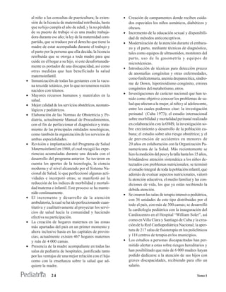 al niño a las consultas de puericultura; la exten-     • Creación de campamentos donde reciben cuida-
    sión de la licencia de maternidad retribuida, hasta      dos especiales los niños asmáticos, diabéticos y
    que su hijo cumpla el año de edad, y la no pérdida       obesos.
    de su puesto de trabajo si es una madre trabaja-       • Incremento de la educación sexual y disponibili-
    dora durante ese año; la ley de la maternidad com-       dad de métodos anticonceptivos.
    partida, que se traduce por el derecho que tiene la    • Modernización de la atención durante el embara-
    madre de estar acompañada durante el trabajo y           zo y el parto, mediante técnicas de diagnóstico,
    el parto por la persona que ella decida; la licencia     tales como equipos de ultrasonidos, monitores del
    retribuida que se otorga a toda madre para que           parto, uso de la gasometría y equipos de
    cuide en el hogar a su hijo, si este desafortunada-      microtécnicas.
    mente es portador de una discapacidad, así como
                                                           • Introducción de técnicas para detección precoz
    otras medidas que han beneficiado la salud
                                                             de anomalías congénitas y otras enfermedades,
    maternoinfantil.
                                                             como fenilcetonuria, anemia drepanocítica, síndro-
•   Inmunización de todas las gestantes con la vacu-
                                                             me de Down, hipotiroidismo congénito, errores
    na toxoide tetánico, por lo que no tenemos recién
                                                             congénitos del metabolismo, otros.
    nacidos con tétanos.
•   Mayores recursos humanos y materiales en la            • Investigaciones de carácter nacional que han te-
    salud.                                                   nido como objetivo conocer los problemas de sa-
•   Mejor calidad de los servicios obstétricos, neonato-     lud que afectan a la mujer, al niño y al adolescente,
    lógicos y pediátricos.                                   entre los cuales podemos citar: la investigación
•   Elaboración de las Normas de Obstetricia y Pe-           perinatal (Cuba 1973); el estudio internacional
    diatría, actualmente Manual de Procedimientos,           sobre morbilidad y mortalidad perinatal realizado
    con el fin de perfeccionar el diagnóstico y trata-       en colaboración con la OMS; la investigación so-
    miento de las principales entidades nosológicas,         bre crecimiento y desarrollo de la población cu-
    como también la organización de los servicios de         bana; el estudio sobre alto riesgo obstétrico; y el
    ambas especialidades.                                    de prevención de accidentes en menores de
•   Revisión e implantación del Programa de Salud            20 años en colaboración con la Organización Pa-
    Maternoinfantil en 1980, el cual recogió las expe-       namericana de la Salud. Más recientemente se
    riencias acumuladas durante una década con el            hizo la medición del peso y la talla hasta los 15 años,
    desarrollo del programa anterior. Se tuvieron en         brindándose atención sistemática a los niños de-
    cuenta los aportes de la tecnología, la ciencia          tectados con problemas nutricionales; se terminó
    moderna y el nivel alcanzado por el Sistema Na-          el estudio integral de toda la población infantil, que
    cional de Salud, lo que perfeccionó algunas acti-        además de evaluar aspectos nutricionales, valoró
    vidades e incorporó otras; se manifestó así la           la atención educativa, el medio familiar y las con-
    reducción de los índices de morbilidad y mortali-        diciones de vida, los que ya están recibiendo la
    dad materna e infantil. Este proceso se ha mante-        debida atención.
    nido coníinuamente.                                    • Se crearon las salas de terapia intensiva pediátrica,
•   El incremento y desarrollo de la atención
                                                             con 36 unidades de este tipo distribuidas por el
    ambulatoria, la cual se ha ido perfeccionando cuan-
                                                             todo el país, con más de 300 camas; se desarrolló
    titativa y cualitativamente al proyectar los servi-
                                                             la cardiología pediátrica con la inauguración del
    cios de salud hacia la comunidad y haciendo
                                                             Cardiocentro en el Hospital “William Soler”, así
    efectiva su participación.
                                                             como en Villa Clara y Santiago de Cuba y la crea-
•   La creación de hogares maternos en las zonas
    más apartadas del país en un primer momento y            ción de la Red Cardiopediátrica Nacional; la aper-
    ahora inclusive hasta en las capitales de provin-        tura de 217 salas de fisioterapia en los policlínicos
    cias; actualmente existen 467 hogares maternos           y 118 centros de terapia en los municipios.
    y más de 4 000 camas.                                  • Los estudios a personas discapacitadas han per-
•   Presencia de la madre acompañante en todas las           mitido alertar a estas sobre riesgos hereditarios y
    salas de pediatría de hospitales, justificada tanto      han posibilitado que más de 6 000 madres hayan
    por las ventajas de una mejor relación con el hijo       podido dedicarse a la atención de sus hijos con
    como con la enseñanza sobre la salud que ad-             graves discapacidades, recibiendo para ello un
    quiere la madre.                                         salario.

                 24                                                                                         Tomo I
 