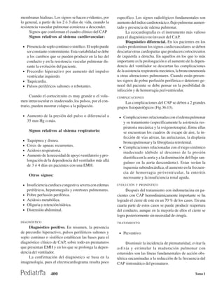 membranas hialinas. Los signos se hacen evidentes, por       específico. Los signos radiológicos fundamentales son
lo general, a partir de los 2 ó 3 días de vida, cuando la    aumento del índice cardiotorácico, flujo pulmonar aumen-
resistencia vascular pulmonar comienza a descender.          tado y presencia de edema pulmonar.
      Signos que conforman el cuadro clínico del CAP               La ecocardiografia es el instrumento más valioso
      Signos relativos al sistema cardiovascular:            para el diagnóstico no invasor del CAP.
                                                                   Diagnóstico diferencial. En los pacientes en los
 • Presencia de soplo continuo o sistólico. El soplo puede   cuales predominan los signos cardiovasculares se deben
   ser constante o intermitente. Esta variabilidad se debe   descartar otras cardiopatías que producen cortocircuitos
   a los cambios que se pueden producir en la luz del        de izquierda a derecha. En aquellos en los que lo más
   conducto y en la resistencia vascular pulmonar du-        importante es la prolongación o el aumento de la depen-
   rante la evolución del paciente.                          dencia del ventilador se descartan las complicaciones
 • Precordio hiperactivo por aumento del impulso             de la asistencia respiratoria mecánica, la bronconeumonía
   ventricular izquierdo.                                    u otras alteraciones pulmonares. Cuando están presen-
 • Taquicardia.                                              tes signos de pobre perfusión periférica o deterioro ge-
 • Pulsos periféricos saltones o rebotantes.                 neral del paciente se debe pensar en la posibilidad de
                                                             infección y de hemorragia periventricular.
      Cuando el cortocircuito es muy grande o el volu-       COMPLICACIONES
men intravascular es inadecuado, los pulsos, por el con-          Las complicaciones del CAP se deben a 2 grandes
trario, pueden mostrar colapso a la palpación.               grupos fisiopatológicos (Fig.36.13).

 • Aumento de la presión del pulso o diferencial a            • Complicaciones relacionadas con el edema pulmonar
     35 mm Hg o más.                                            y su tratamiento (específicamente la asistencia res-
                                                                piratoria mecánica y la oxigenoterapia). Entre ellas
      Signos relativos al sistema respiratorio:                 se encuentran los cuadros de escape de aire, la in-
                                                                fección de vías aéreas, las atelectasias, la displasia
 •   Taquipnea y disnea.                                        broncopulmonar y la fibroplasia retrolental.
 •   Crisis de apneas recurrentes.                            • Complicaciones relacionadas con el riego sistémico
 •   Acidosis respiratoria.                                     inadecuado (debido al descenso de la presión
 •   Aumento de la necesidad de apoyo ventilatorio y pro-
                                                                diastólica en la aorta y a la disminución del flujo san-
     longación de la dependencia del ventilador más allá
                                                                guíneo en la aorta descendente). Estas serían la
     de 3 ó 4 días en pacientes con una EMH.
                                                                isquemia subendocárdica, el aumento en la frecuen-
                                                                cia de hemorragia periventricular, la enteritis
      Otros signos:
                                                                necrosante y la insuficiencia renal aguda.
 • Insuficiencia cardíaca congestiva severa con edemas       EVOLUCIÓN Y PRONÓSTICO
     periféricos, hepatomegalia y estertores pulmonares.           Después del tratamiento con indometacina en pa-
 •   Pobre perfusión periférica.                             cientes con CAP hemodinámicamente importante se ha
 •   Acidosis metabólica.                                    logrado el cierre de este en un 70 % de los casos. En una
 •   Oliguria y retención hídrica.                           cuarta parte de estos casos se puede producir reapertura
 •   Distensión abdominal.                                   del conducto, aunque en la mayoría de ellos el cierre se
                                                             logra posteriormente sin necesidad de cirugía.
DIAGNÓSTICO                                                  TRATAMIENTO
     Diagnóstico positivo. En resumen, la presencia
de precordio hiperactivo, pulsos periféricos saltones y       • Preventivo:
soplo continuo o sistólico establecen las bases para el
diagnóstico clínico de CAP, sobre todo en prematuros               Disminuir la incidencia de prematuridad, evitar la
que presentan EMH y en los que se prolonga la depen-         asfixia y estimular la maduración pulmonar con
dencia del ventilador.                                       esteroides son las líneas fundamentales de acción obs-
     La confirmación del diagnóstico se basa en la           tétrica encaminadas a la reducción de la frecuencia del
imagenología, pues el electrocardiograma resulta poco        CAP sintomático del prematuro.

                    400                                                                                          Tomo I
 