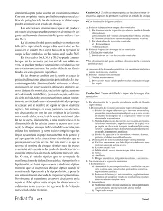 circulatorias para poder diseñar un tratamiento correcto.      Cuadro 36.3. Clasificación patogénica de las alteraciones cir-
Con este propósito resulta preferible emplear una clasi-       culatorias capaces de producir o agravar un estado de choque
ficación patogénica de las alteraciones circulatorias que      • Con disminución del gasto cardíaco:
pueden conducir a un estado de choque.
      Las alteraciones circulatorias capaces de producir       A. Fallas de la inyección de sangre a los ventrículos
                                                                  1. Por disminución de la presión circulatoria media de llenado
un estado de choque pueden cursar con disminución del                (hipovolemia)
gasto cardíaco o sin disminución del gasto cardíaco (cua-            a) Disminución del volumen circulante (hipovolemia absoluta)
dro 36.3).                                                           b) Disminución del tono vasomotor (hipovolemia relativa)
                                                                  2. Por obstáculos o la inyección ventricular
      La disminución del gasto cardíaco se produce por               a) Extracardíacos
fallo de la inyección de sangre a los ventrículos, ver las            b) Intracardíacos
causas en el cuadro 36.4, o por fallas de la eyección de       B. Fallas de la eyección de sangre de los ventrículos
                                                                  1. Disfunción ventricular
sangre de los ventrículos, ver las causas en el cuadro 36.5.      2. Obstáculos en las vías de eyección ventricular
      En los cuadros 36.3, 36.4 y 36.5 se puede compro-
bar que, en los neonatos que han sufrido una asfixia se-       • Sin  disminución del gasto cardíaco (descenso de la resistencia
                                                                 periférica total):
vera, se pueden producir alteraciones circulatorias por
uno o varios mecanismos, los cuales deberán ser identi-        A. Aumento de la demanda metabó1ica con vasodilatación hística:
ficados en cada paciente específico.                              sepsis, tirotoxicosis, etcétera
      Es de observar también que la sepsis es capaz de         B. Patrones circulatorios anormales
                                                                  1. Fístulas arteriovenosas
producir alteraciones circulatorias por casi todos los me-        2. Derivaciones hacia canales preferenciales con exclusión capi-
canismos posibles (disminución del volumen circulante,               lar: sepsis
disminución del tono vasomotor, obstáculos al retorno ve-
noso, disfunción ventricular, exclusión capilar, aumento
de la demanda metabólica), pero en la sepsis, a diferen-       Cuadro 36.4. Causas de falla de la inyección de sangre a los
                                                               ventrículos
cia de la asfixia, todos estos mecanismos actúan conjun-
tamente produciendo un estado con identidad propia que         A. Por disminución de la presión circulatoria media de llenado
se conoce con el nombre de sepsis severa o síndrome               (hipovolemia)
                                                                  1. Disminución del volumen circulante (hipovolemia absoluta)
séptico. Sin embargo, en estos pacientes, las alteracio-               a) Pérdida de sangre en hemorragias internas antenatales y
nes circulatorias no son las que originan la deficiencia                  posnatales, microhemorragias digestivas y a otros niveles
nutricional celular, o sea, la deficiencia nutricional celu-              en el curso de la sepsis y de la coagulación intravascular
                                                                          diseminada, traumatismos
lar no se debe, inicialmente, a una insuficiencia en la                b) Pérdida de plasma en la enteritis necrosante, peritonitis,
alimentación de las células como se expuso en el con-                     oclusiones intestinales, ampollas extensas de la piel; esca-
cepto de choque, sino que la dificultad de las células para               pe capilar en el curso de la sepsis, estados asfícticos muy
                                                                          severos y cualquier estado de insuficiencia circulatoria muy
utilizar los nutrientes (y sobre todo el oxígeno) que les                 avanzado; traumatismo, anafilaxia
llegan desempeña un papel fundamental en la génesis y                 c) Pérdida de agua con o sin electrólitos: vómitos, diarreas,
                                                                          poliuria, pérdidas insensibles elevadas
en la progresión de las alteraciones circulatorias que se         2. Disminución del tono vasomotor (hipovolemia relativa)
producen en la sepsis severa. Por este motivo es que se               a) Parálisis vasomotora por daño hipóxico del centro vaso
reserva el nombre de choque séptico para las etapas                       motor en casos de asfixia severa
                                                                      b) Lesiones encefá1icas
avanzadas de la sepsis en las cuales la insuficiencia cir-            c) Inhibición del centro vasomotor por dolor intenso
culatoria intensifica aún más la deficiente nutrición celu-           d) Sepsis
                                                                      e) Anafilaxia
lar. O sea, el estado séptico que se acompaña de                      f) Drogas: anestésicos, relajantes musculares, vancomicina
manifestaciones de disfunción orgánica, hipoperfusión o        B. Por obstáculos a la inyección ventricular
hipotensión, se llama sepsis severa o síndrome séptico,           1. Extracardíacos
                                                                      a) Aumento de la presión pericardíaca: ventilación con pre-
mientras que se diagnostica choque séptico cuando se                      sión positiva, aire extraalveolar, pericarditis restrictiva,
mantienen la hipotensión y la hipoperfusión,, a pesar de                  taponamiento cardíaco
una administración adecuada de expansores plasmáticos.                b) Remanso de la sangre: microtrombos y aglutinaciones
                                                                          hemáticas en la sepsis y estados de insuficiencia circulato-
No obstante, el tratamiento de apoyo circulatorio en la                   ria avanzada de cualquier causa
sepsis se debe aplicar antes de que las alteraciones cir-         2. Intracardíacos
                                                                      a) Malformaciones: drenaje anómalo de venas pulmonares,
culatorias sean capaces de agravar la deficiencia                         con triatriatum, atresia tricúspide, atresia mitral
nutricional celular existente.                                        b) Taquicardia severa


                    402                                                                                                      Tomo I
 