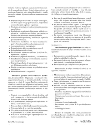 toria, las cuales no implican, necesariamente, la existen-        La monitorización de la presión venosa central (va-
cia de un estado de choque. No debe diagnosticarse un        lores normales: entre 5 y 8 mm Hg) es muy útil para
estado de choque sin antes haber identificado y tratado      diferenciar la hipovolemia de las fallas de la eyección,
estas alteraciones. Algunas de ellas se muestran a con-      sin embargo, se tendrá en cuenta que:
tinuación:
                                                              • Para que la medición de la presión venosa central
 • Hipotensión y/o bradicardia de origen neurológico,           tenga valor, la punta del catéter debe estar situada
     sin otros signos de bajo gasto cardíaco, en pacientes      cerca de la entrada de la aurícula derecha.
     con encefalopatía hipóxico-isquémica.                    • La presión venosa central expresa la precarga del
 •   Trastornos neurológicos ictales con manifestaciones        ventrículo derecho, no la del izquierdo. Aunque am-
     autonómicas.                                               bas pueden ser similares, esto no sucede así en los
 •   Insuficiencia respiratoria, hipoxemia, acidosis res-       pacientes con hipertensión pulmonar persistente o
     piratoria y acidosis metabólica que producen               insuficiencia tricuspídea.
     estimulación del sistema nervioso simpático.             • La presión venosa central puede estar falsamente
 •   Sobredistensión pulmonar y aumento de la presión           elevada en los pacientes con aumento de la presión
     positiva intratorácica.                                    intratorácica (ventilación con presión positiva, esca-
 •   Alteraciones metabólicas con efecto inotrópico ne-         pe de aire, etcétera).
     gativo (hipoglicemia, hipocalcemia y acidosis).
                                                             TRATAMIENTO
 •   Ambientes térmicos inapropiados.
 •   Procedimientos dolorosos y dolor en general.                 Tratamiento de apoyo circulatorio. Se debe ad-
 •   Poliglobulia y anemia crónica.                          ministrar tratamiento de apoyo circulatorio en los casos
 •   Paralizantes neuromusculares (taquicardia,              siguientes:
     hipotensión y oliguria).
 •   Barbitúricos (depresión miocárdica y vasodilatación).    • Pacientes graves con enfermedades capaces de pro-
 •   Inmadurez miocárdica y vasomotora en el recién na-         piciar inestabilidad circulatoria.
     cido muy prematuro.                                      • Pacientes sépticos con signos de respuesta inflama-
 •   Coartación posductal de la aorta (hipotensión y pul-       toria sistémica y estado hiperdinámico.
     sos débiles en miembros inferiores).                     • Estados de choque compensados o progresivos.
 •   Conducto arterioso persistente hemodinámicamente
     significativo.                                               El tratamiento de apoyo circulatorio consta de los
 •   Insuficienca cardíaca congestiva.                       siguientes elementos:

     Identificar posibles causas del estado de cho-           • Monitorización cuidadosa y continua del estado cir-
que. Los antecedentes del paciente y su situación clíni-         culatorio y de las funciones vitales del paciente, así
ca permiten al médico la identificación de las posibles          como de la diuresis horaria y del peso cada 12 a 24 h.
causas de un estado de choque. También pueden existir         • Tratar enérgicamente la causa principal de deterio-
situaciones, que sin ser suficientemente intensas como           ro de la función circulatoria.
                                                              • Prevenir y/o tratar las causas colaterales de inesta-
para producir un estado de choque, pueden contribuir al
                                                                 bilidad circulatoria. Se corregirán muy especialmen-
deterioro de la función circulatoria del paciente. Se pre-
                                                                 te las siguientes:
cisará:
                                                                - Trastornos metabólicos: hipoglicemia, hipocalcemia
                                                                   y acidosis metabólica.
 • Si existe o se sospecha hipovolemia absoluta, cuál
                                                                - Alteraciones hemogasométricas: hipoxemia e
     es la causa de esta y, si se acompaña de pérdida de           hipercapnia.
     hematíes y/o proteínas séricas.                            - Dolor.
 •   Si existen elementos para sospechar hipovolemia re-        - Ambiente térmico inadecuado.
     lativa y cuál sería su causa.                              - Incrementos innecesarios de la presión intrato-
 •   Si existe algún obstáculo a la inyección ventricular.         rácica.
 •   Si existen fallas de la eyección ventricular.              - Anemia y policitemia.
 •   Si existen varias de estas alteraciones conjuntamen-
     te, por ejemplo, en la asfixia perinatal severa.             Después de corregidas estas causas colaterales se
 •   Si existe un cuadro de sepsis capaz de producir alte-   reevaluará el estado circulatorio del paciente antes de
     raciones circulatorias.                                 tomar medidas más agresivas.

Parte VII. Neonatología                                                                        405
 