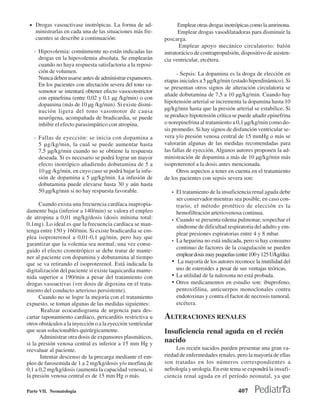 • Drogas vasoactivase inotrópicas. La forma de ad-                 Emplear otras drogas inotrópicas como la amrinona.
    ministrarlas en cada una de las situaciones más fre-            Emplear drogas vasodilatadoras para disminuir la
    cuentes se describe a continuación:                       poscarga.
                                                                     Emplear apoyo mecánico circulatorio: balón
   - Hipovolemia: comúnmente no están indicadas las           intratorácico de contrapropulsión, dispositivo de asisten-
     drogas en la hipovolemia absoluta. Se emplearán          cia ventricular, etcétera.
     cuando no haya respuesta satisfactoria a la reposi-
     ción de volumen.                                               - Sepsis: La dopamina es la droga de elección en
     Nunca deben usarse antes de administrar expansores.      etapas iniciales a 5 µg/kg/min (estado hiperdinámico). Si
     En los pacientes con afectación severa del tono va-
                                                              se presentan otros signos de alteración circulatoria se
     somotor se intentará obtener efecto vasoconstrictor
                                                              añade dobutamina de 7,5 a 10 µg/kg/min. Cuando hay
     con epinefrina (entre 0,02 y 0,1 µg /kg/min) o con
                                                              hipotensión arterial se incrementa la dopamina hasta 10
     dopamina (más de 10 µg /kg/min). Si existe dismi-
     nución ligera del tono vasomotor de causa                µg/kg/min hasta que la presión arterial se estabilice. Si
     neurógena, acompañada de bradicardia, se puede           se produce hipotensión crítica se puede añadir epinefrina
     inhibir el efecto parasimpático con atropina.            o norepinefrina al tratamiento a 0,1 µg/kg/min como do-
                                                              sis promedio. Si hay signos de disfunción ventricular se-
   - Fallas de eyección: se inicia con dopamina a             vera y/o presión venosa central de 15 mmHg o más se
     5 µg/kg/min, la cual se puede aumentar hasta             valorarán algunas de las medidas recomendadas para
     7,5 µg/kg/min cuando no se obtiene la respuesta          las fallas de eyección. Algunos autores proponen la ad-
     deseada. Si es necesario se podrá lograr un mayor        ministración de dopamina a más de 10 µg/kg/min más
     efecto inotrópico añadiendo dobutamina de 5 a            isoproterenol a la dosis antes mencionada.
     10 µg /kg/min, en cuyo caso se podrá bajar la infu-            Otros aspectos a tener en cuenta en el tratamiento
     sión de dopamina a 5 µg/kg/min. La infusión de           de los pacientes con sepsis severa son:
     dobutamina puede elevarse hasta 30 y aún hasta
     50 µg/kg/min si no hay respuesta favorable.                 •   El tratamiento de la insuficiencia renal aguda debe
                                                                     ser conservador mientras sea posible, en caso con-
      Cuando exista una frecuencia cardíaca inapropia-               trario, el método protético de elección es la
damente baja (inferior a 140/min) se valora el empleo                hemofiltración arteriovenosa continua.
de atropina a 0,01 mg/kg/dosis (dosis mínima total:              •   Cuando se presenta edema pulmonar, sospechar el
0,1mg). Lo ideal es que la frecuencia cardíaca se man-               síndrome de dificultad respiratoria del adulto y em-
tenga entre 150 y 160/min. Si existe bradicardia se em-
                                                                     plear presiones espiratorias entre 4 y 8 mbar.
plea isoproterenol a 0,01-0,1 µg/min, pero hay que
                                                                 •   La heparina no está indicada, pero si hay consumo
garantizar que la volemia sea normal; una vez conse-
                                                                     continuo de factores de la coagulación se pueden
guido el efecto cronotrópico se debe tratar de mante-
ner al paciente con dopamina y dobutamina al tiempo                  emplear dosis muy pequeñas (entre 100 y 125 U/kg/día).
que se va retirando el isoproterenol. Está indicada la           •    La mayoría de los autores reconoce la inutilidad del
digitalización del paciente si existe taquicardia mante-             uso de esteroides a pesar de sus ventajas teóricas.
nida superior a 190/min a pesar del tratamiento con              •   La utilidad de la naloxona no está probada.
drogas vasoactivas (ver dosis de digoxina en el trata-           •   Otros medicamentos en estudio son: ibuprofeno,
miento del conducto arterioso persistente).                          pentoxifilina, anticuerpos monoclonales contra
      Cuando no se logre la mejoría con el tratamiento               endotoxinas y contra el factor de necrosis tumoral,
expuesto, se toman algunas de las medidas siguientes:                etcétera.
       Realizar ecocardiograma de urgencia para des-
cartar taponamiento cardíaco, pericarditis restrictiva u      ALTERACIONES RENALES
otros obstáculos a la inyección o a la eyección ventricular
que sean solucionables quirúrgicamente.                       Insuficiencia renal aguda en el recién
      Administrar otra dosis de expansores plasmáticos,
si la presión venosa central es inferior a 15 mm Hg y
                                                              nacido
reevaluar al paciente.                                             Los recién nacidos pueden presentar una gran va-
       Intentar descenso de la precarga mediante el em-       riedad de enfermedades renales, pero la mayoría de ellas
pleo de furosemida de 1 a 2 mg/kg/dosis y/o morfina de        son tratadas en los números correspondientes a
0,1 a 0,2 mg/kg/dosis (aumenta la capacidad venosa), si       nefrología y urología. En este tema se expondrá la insufi-
la presión venosa central es de 15 mm Hg o más.               ciencia renal aguda en el período neonatal, ya que

Parte VII. Neonatología                                                                           407
 