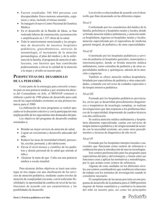 • Fueron estudiadas 366 864 personas con                          Los niveles evolucionaban de acuerdo con el desa-
     discapacidades físico-motoras sensoriales, orgá-          rrollo que iban alcanzando en las diferentes etapas:
     nicas y otras, incluido el retraso mental.
   • Se inauguró el nuevo Centro Nacional de Genética          Nivel I
     Médica.                                                         Conformado por los consultorios del médico de la
   • En el desarrollo de la Batalla de Ideas, se han           familia, policlínicos y hospitales rurales y locales, donde
     realizado labores de construcción, reconstrucción         se brinda atención médica ambulatoria, y atención médi-
     o amplificación en 1 537 obras de la salud.               ca hospitalaria, ingresos en hospitales rurales y locales,
   • Todo lo anteriormente mencionado y los progra-            atención especializada por el especialista de medicina
     mas de desarrollo de nuestros hospitales                  general integral, de pediatría y de otras especialidades.
     pediátricos, ginecobstétricos, servicios de
     neonatología, el incremento de la atención                Nivel II
     perinatológica, el plan del médico y de la enfer-               Constituido por los hospitales pediátricos o servi-
     mera de la familia, el programa de atención al ado-       cios de pediatría en hospitales generales, municipales o
     lescente, son factores que han contribuido                intermunicipales, donde se brinda atención médica
     poderosamente a elevar la calidad de la atención          ambulatoria, como consultas de pediatría y de otras es-
     a la mujer y al niño en nuestro país.                     pecialidades médicas y quirúrgicas, además de la aten-
                                                               ción a urgencias.
PERSPECTIVAS DEL DESARROLLO                                          También se ofrece atención médica hospitalaria,
DE LA PEDIATRÍA                                                brindada por especialistas de pediatría y otras especiali-
                                                               dades, contando con servicios de cuidados especiales o
      Como parte de la estrategia para convertir a nues-       de terapia intensiva pediátrica.
tro país en una potencia médica y por orientación direc-
ta del Comandante en Jefe, el MINSAP comenzó a                 Nivel III
elaborar a partir de 1986 planes de desarrollo para cada             Formado por los hospitales pediátricos provincia-
una de las especialidades existentes en una primera ins-       les, en los que se desarrollan procedimientos diagnósti-
tancia para el 2000.                                           cos y terapéuticos de tecnología compleja, se realizan
      La elaboración de estos programas se realizó apo-        investigaciones que dan respuesta a los problemas bási-
yados en la discusión colectiva y con la participación más     cos de la especialidad, disponiendo de cuadros técnicos
amplia posible de los especialistas más destacados del país.   con alta calificación.
      Los objetivos del programa de desarrollo estaban               Se realiza atención médica ambulatoria y hospita-
orientados a:                                                  laria altamente especializada; cuenta con servicios de
                                                               terapia intensiva pediátrica y de cirugía neonatal de acuer-
   • Brindar un mejor servicio de atención de salud.           do con la necesidad existente, así como otros procedi-
   • Lograr un crecimiento y desarrollo adecuado del           mientos y técnicas de diagnóstico de alto nivel.
     niño.
   • Reducir las tasas de mortalidad infantil, preesco-        Nivel IV
     lar, escolar, perinatal, y del adolescente.                     Formado por los hospitales interprovinciales o na-
   • Elevar el nivel técnico y científico de los pedia-        cionales que funcionan como centros de referencia o
     tras y demás personal de la salud que atiende al          colaboración para la introducción de nuevas tecnologías.
     niño y                                                          Son centros preferenciales para los posgrados para
                                                               especialistas del país y del extranjero, y tienen entre sus
   • Alcanzar la meta de que Cuba sea una potencia
                                                               funciones crear y aplicar las normativas y metodologías,
     médica a escala mundial.
                                                               por lo que actúan como centros de referencia.
                                                                     Algunas de estas unidades en los diferentes nive-
      Para alcanzar dichos objetivos se trazó una estra-       les son centros coordinadores que establecen relaciones
tegia en tres etapas con una clasificación de los servi-       de trabajo con los institutos de investigación cuando lo
cios de atención pediátrica, mediante cuatro niveles de        consideren necesario.
atención de complejidad creciente, con la suficiente fle-            El cumplimiento de las tareas previstas en este pro-
xibilidad y la oportunidad de cambios de nivel de las ins-     grama de desarrollo de la pediatría para el 2000 permitió
tituciones de acuerdo con sus características y las            mejorar de forma cuantitativa y cualitativa la atención
posibilidades de desarrollo.                                   del niño en nuestro país, así como los principales

Parte I. Práctica pediátrica en Cuba                                                                25
 