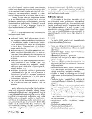 esta afección es de gran importancia para cualquier            desde muy temprano en la vida fetal, o bien, nunca fue-
médico que se dedique a la atención de los neonatos, tanto     ron normales, y su problema fundamental es una dismi-
por la frecuencia con que complica la evolución de los re-     nución considerable de la reserva renal, tal como sucede
cién nacidos gravemente enfermos, como por las caracte-        en la insuficiencia renal crónica.
rísticas propias con las que se presenta en estos pacientes.
      En esta afección existe una disminución abrupta          Nefropatía hipóxica
de la función renal con la acumulación de desechos                  Es el conjunto de alteraciones funcionales y/o es-
metabólicos nitrogenados y dificultades para mantener          tructurales de los riñones producidas por la hipoxia con-
la homeostasis del medio interno. En los recién nacidos        secutiva a una disminución del flujo sanguíneo renal.
se acompaña con frecuencia, aunque no siempre, de              Aunque la nefropatía hipóxica tiene numerosas causas
oliguria (diuresis horaria inferior a l mL/kg).                (factores desencadenantes), se puede reconocer en ella
                                                               una patogenia secuencial característica, la cual conduce
ETIOLOGÍA
                                                               o no a una nefropatía hipóxica en dependencia de las
     Son 5 los grupos de causas más importantes de             características del trastorno causal (tipo, duración, in-
insuficiencia renal aguda:                                     tensidad).

 • Nefropatía hipóxica. Es la más frecuente y de ma-           ETIOLOGÍA

     yor importancia en los cuidados intensivos neonatales          Se pueden dividir las afecciones que producen la
     y, probablemente también, en los cuidados intensi-        nefropatía hipóxica en 3 subgrupos:
     vos de pacientes de otras edades. Por dicho motivo
     es que se dedica el presente tema, casi exclusiva-         • Causas de nefropatía hipóxica que cursan con
     mente, a esta afección.                                       hipovolemia y disminución del volumen de líquido
 •   Nefropatía obstructiva. Puede ser producida por tras-         extracelular:
     tornos congénitos o adquiridos de las vías urinarias.        - Deshidratación por pérdidas hídricas excesivas y
     Entre estos últimos debe prestarse especial atención            aporte hídrico insuficiente.
     a la disfunción vesical consecutiva a la asfixia             - Hemorragias prenatales y posnatales.
                                                                  - Intervenciones quirúrgicas con pérdida excesiva de
     perinatal.
                                                                     plasma o sangre.
 •   Nefropatía tóxica. Puede ser endógena (concentra-
                                                                • Causas de nefropatía hipóxica que cursan con
     ciones anormales de iones como K+ y Ca2+ o de
                                                                   hipovolemia y tendencia al aumento del volumen de
     metabolitos como ácido úrico, mioglobina y hemog-
                                                                   líquido extracelular:
     lobina) o exógena (antibióticos, solventes orgánicos,
                                                                  - Disminución de la presión oncótica del plasma: es-
     metales pesados, etc.).
                                                                     cape capilar (hipoxia severa y sepsis), síndrome
 •   Nefropatía inflamatoria. Pueden ser glomerulares                nefrótico congénito e insuficiencia hepática.
     (glumerulonefritis), que son raras en neonatos, o            - Pérdidas de líquido hacia el tercer espacio (enteri-
     intersticiales (pielonefritis). Tener en cuenta entre           tis necrosante, peritonitis y ampollas extensas de la
     estas últimas a las producidas en la sífilis y en la            piel).
     toxoplasmosis congénita.                                     - Síndrome séptico y choque séptico (síndrome de
 •   Nefropatía vascular. Fundamentalmente el síndro-                respuesta inflamatoria sistémica de causa infec-
     me hemolítico urémico que no suele verse en                     ciosa).
     neonatos.                                                    - Depresión del centro vasomotor con inactivación
                                                                     del tono vasomotor en casos de hipoxia muy severa.
      Varias nefropatías estructurales congénitas (age-           - Otras causas de disminución del tono vasomotor.
nesia renal, enfermedad poliquística infantil, riñones          • Causas de nefropatía hipóxica que cursan con ries-
multiquísticos bilaterales, etc.), se acompañan de oliguria        go de hipervolemia y aumento del volumen de líqui-
o anuria desde el nacimiento, sin embargo, no se deben             do extracelular:
considerar como causas de insuficiencia renal aguda               - Asfixia perinatal sin escape capilar ni inactivación
debido a que, en estos recién nacidos, las manifestacio-             del tono vasomotor.
nes clínicas de insuficiencia renal se producen después           - Insuficiencia cardíaca congestiva y choque
del nacimiento puesto que, en ese momento, el riñón debe             cardiógeno.
asumir toda la responsabilidad de la homeostasia del              - Insuficiencia respiratoria grave.
medio interno. Sin embargo, en dichos pacientes la velo-          - Ventilación con presión positiva.
cidad de filtración glomerular y la diuresis son anormales        - Persistencia del conducto arterioso.

                    408                                                                                            Tomo I
 