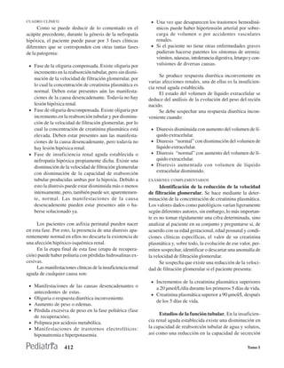 CUADRO CLÍNICO                                                 • Una vez que desaparecen los trastornos hemodiná-
      Como se puede deducir de lo comentado en el                micos puede haber hipertensión arterial por sobre-
acápite precedente, durante la génesis de la nefropatía          carga de volumen o por accidentes vasculares
hipóxica, el paciente puede pasar por 3 fases clínicas           renales.
diferentes que se corresponden con otras tantas fases          • Si el paciente no tiene otras enfermedades graves
de la patogenia:                                                 pudieran hacerse patentes los síntomas de uremia:
                                                                 vómitos, náuseas, intolerancia digestiva, letargo y con-
 • Fase de la oliguria compensada. Existe oliguria por           vulsiones de diversas causas.
   incremento en la reabsorción tubular, pero sin dismi-
                                                                    Se produce respuesta diurética inconveniente en
   nución de la velocidad de filtración glomerular, por
                                                              varias afecciones renales, una de ellas es la insuficien-
   lo cual la concentración de creatinina plasmática es
                                                              cia renal aguda establecida.
   normal. Deben estar presentes aún las manifesta-                 El estado del volumen de líquido extracelular se
   ciones de la causa desencadenante. Todavía no hay          deduce del análisis de la evolución del peso del recién
   lesión hipóxica renal.                                     nacido.
 • Fase de oliguria descompensada. Existe oliguria por              Se debe sospechar una respuesta diurética incon-
   incremento.en la reabsorción tubular y por disminu-        veniente cuando:
   ción de la velocidad de filtración glomerular, por lo
   cual la concentración de creatinina plasmática está         • Diuresis disminuida con aumento del volumen de lí-
   elevada. Deben estar presentes aun las manifesta-              quido extracelular.
   ciones de la causa desencadenante, pero todavía no          • Diuresis “normal” con disminución del volumen de
   hay lesión hipóxica renal.                                    líquido extracelular.
 • Fase de insuficiencia renal aguda establecida o             • Diuresis “normal” con aumento del volumen de lí-
   nefropatía hipóxica propiamente dicha. Existe una             quido extracelular.
   disminución de la velocidad de filtración glomerular        • Diuresis aumentada con volumen de líquido
   con disminución de la capacidad de reabsorción                extracelular disminuido.
   tubular producidas ambas por la hipoxia. Debido a          EXÁMENES COMPLEMENTARIOS
   esto la diuresis puede estar disminuida más o menos              Identificación de la reducción de la velocidad
   intensamente, pero, también puede ser, aparentemen-        de filtración glomerular. Se hace mediante la deter-
   te, normal. Las manifestaciones de la causa                minación de la concentración de creatinina plasmática.
   desencadenente pueden estar presentes aún o ha-            Los valores dados como patológicos varían ligeramente
   berse solucionado ya.                                      según diferentes autores, sin embargo, lo más importan-
                                                              te es no tomar rígidamente una cifra determinada, sino
     Los pacientes con asfixia perinatal pueden nacer         analizar al paciente en su conjunto y preguntarse si, de
en esta fase. Por esto, la presencia de una diuresis apa-     acuerdo con su edad gestacional, edad posnatal y condi-
rentemente normal en ellos no descarta la existencia de       ciones clínicas específicas, el valor de su creatinina
una afección hipóxico-isquémica renal.                        plasmática y, sobre todo, la evolución de ese valor, per-
     En la etapa final de esta fase (etapa de recupera-       miten sospechar, identificar o descartar una anomalía de
ción) puede haber poliuria con pérdidas hidrosalinas ex-      la velocidad de filtración glomerular.
cesivas.                                                            Se sospecha que existe una reducción de la veloci-
     Las manifestaciones clínicas de la insuficiencia renal   dad de filtración glomerular si el paciente presenta:
aguda de cualquier causa son:
                                                               • Incrementos de la creatinina plasmática superiores
 • Manifestaciones de las causas desencadenantes o
                                                                 a 20 µmol/L/día durante los primeros 5 días de vida.
     antecedentes de estas.
                                                               • Creatinina plasmática superior a 90 µmol/L después
 •   Oliguria o respuesta diurética inconveniente.
                                                                 de los 5 días de vida.
 •   Aumento de peso o edemas.
 •   Pérdida excesiva de peso en la fase poliúrica (fase
                                                                    Estudios de la función tubular. En la insuficien-
     de recuperación).
 •   Polipnea por acidosis metabólica.                        cia renal aguda establecida existe una disminución en
 •   Manifestaciones de trastornos electrolíticos:            la capacidad de reabsorción tubular de agua y solutos,
     hiponatremia e hiperpotasemia.                           así como una reducción en la capacidad de secreción

                    412                                                                                           Tomo I
 
