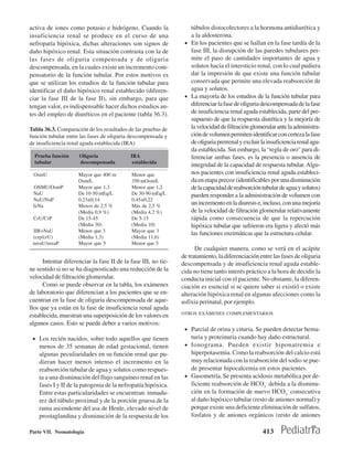 activa de iones como potasio e hidrógeno. Cuando la                túbulos distocolectores a la hormona antidiurética y
insuficiencia renal se produce en el curso de una                  a la aldosterona.
nefropatía hipóxica, dichas alteraciones son signos de           • En los pacientes que se hallan en la fase tardía de la
daño hipóxico renal. Esta situación contrasta con la de            fase III, la disrupción de las paredes tubulares per-
las fases de oliguria compensada y de oliguria                     mite el paso de cantidades importantes de agua y
descompensada, en la cuales existe un incremento com-              solutos hacia el intersticio renal, con lo cual pudiera
pensatorio de la función tubular. Por estos motivos es             dar la impresión de que existe una función tubular
que se utilizan los estudios de la función tubular para            conservada que permite una elevada reabsorción de
identificar el daño hipóxico renal establecido (diferen-           agua y solutos.
ciar la fase III de la fase II), sin embargo, para que           • La mayoría de los estudios de la función tubular para
tengan valor, es indispensable hacer dichos estudios an-           diferenciar la fase de oliguria descompensada de la fase
tes del empleo de diuréticos en el paciente (tabla 36.3).          de insuficiencia renal aguda establecida, parte del pre-
                                                                   supuesto de que la respuesta diurética y la mejoría de
Tabla 36.3. Comparación de los resultados de las pruebas de        la velocidad de filtración glomerular ante la administra-
función tubular entre las fases de oliguria descompensada y        ción de volumen permiten identificar con certeza la fase
de insuficiencia renal aguda establecida (IRA)                     de oliguria prerrenal y excluir la insuficiencia renal agu-
                                                                   da establecida. Sin embargo, la “regla de oro” para di-
  Prueba función     Oliguria               IRA                    ferenciar ambas fases, es la presencia o ausencia de
  tubular            descompensada           establecida
                                                                   integridad de la capacidad de respuesta tubular. Algu-
 OsmU                Mayor que 400 m        Menor que              nos pacientes con insuficiencia renal aguda estableci-
                     Osm/L                  350 mOsm/L             da en etapa precoz (identificables por una disminución
  OSMU/OsmP          Mayor que 1,3          Menor que 1,2          de la capacidad de reabsorción tubular de agua y solutos)
 NaU                 De 10-50 mEq/L         De 30-90 mEq/L         pueden responder a la administración de volumen con
 NaU/NaP             0,23±0,14              0,45±0,22
 feNa                Menos de 2,5 %         Más de 2,5 %
                                                                   un incremento en la diuresis e, incluso, con una mejoría
                     (Media 0,9 %)          (Media 4,2 %)          de la velocidad de filtración glomerular relativamente
 CrU/CrP             De 15-45               De 5-15                rápida como consecuencia de que la repercución
                     (Media 30)             (Media 10)             hipóxica tubular que sufrieron era ligera y afectó más
 IIR=NaU             Menor que 3            Mayor que 3
                                                                   las funciones enzimáticas que la estructura celular.
 (crp/crU)           (Media 1,3)            (Media 11,6)
 ureaU/ureaP         Mayor que 5            Menor que 5
                                                                      De cualquier manera, como se verá en el acápite
                                                                de tratamiento, la diferenciación entre las fases de oliguria
      Intentar diferenciar la fase II de la fase III, no tie-   descompensada y de insuficiencia renal aguda estable-
ne sentido si no se ha diagnosticado una reducción de la        cida no tiene tanto interés práctico a la hora de decidir la
velocidad de filtración glomerular.                             conducta inicial con el paciente. No obstante, la diferen-
      Como se puede observar en la tabla, los exámenes          ciación es esencial si se quiere saber si existió o existe
de laboratorio que diferencian a los pacientes que se en-       alteración hipóxica renal en algunas afecciones como la
cuentran en la fase de oliguria descompensada de aque-          asfixia perinatal, por ejemplo.
llos que ya están en la fase de insuficiencia renal aguda
                                                                OTROS EXÁMENES COMPLEMENTARIOS
establecida, muestran una superposición de los valores en
algunos casos. Esto se puede deber a varios motivos:
                                                                 • Parcial de orina y cituria. Se pueden detectar hema-
 • Los recién nacidos, sobre todo aquellos que tienen              turia y proteinuria cuando hay daño estructural.
    menos de 35 semanas de edad gestacional, tienen              • Ionograma. Pueden existir hiponatremia e
    algunas peculiaridades en su función renal que pu-             hiperpotasemia. Como la reabsorción del calcio está
    dieran hacer menos intenso el incremento en la                 muy relacionada con la reabsorción del sodio se pue-
    reabsorción tubular de agua y solutos como respues-            de presentar hipocalcemia en estos pacientes.
    ta a una disminución del flujo sanguíneo renal en las        • Gasometría. Se presenta acidosis metabólica por de-
    fases I y II de la patogenia de la nefropatía hipóxica.        ficiente reabsorción de HCO3- debida a la disminu-
    Entre estas particularidades se encuentran: inmadu-            ción en la formación de nuevo HCO3- consecutiva
    rez del túbulo proximal y de la porción gruesa de la           al daño hipóxico tubular (resto de aniones normal) y
    rama ascendente del asa de Henle, elevado nivel de             porque existe una deficiente eliminación de sulfatos,
    prostaglandina y disminución de la respuesta de los            fosfatos y de aniones orgánicos (resto de aniones

Parte VII. Neonatología                                                                             413
 