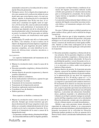 aumentado) consecutiva a la reducción de la veloci-             - Los pacientes con hipovolemia y tendencia al au-
   dad de filtración glomerular.                                     mento del líquido extracelular deberán recibir
 • Nitrógeno ureico. En la oliguria descompensada se                 coloides para garantizar el volumen intravascular,
   eleva por aumento de la reabsorción tubular de urea               pero se restringirán los cristaloides. En las hemo-
   desde antes que exista hipoxia renal, a lo cual con-              rragias internas se repondrá el volumen de glóbu-
   tribuye, además, la disminución de la velocidad de                los rojo perdidos.
   filtración glomerular (fase II).En esta fase, el co-            - Los pacientes potencialmente hipervolémicos con
   ciente urea / creatinina (en mg/dL) suele ser supe-               aumento del líquido extracelular necesitan restric-
   rior a 20. En la fase III, como la reabsorción tubular            ción hídrica y el tratamiento enérgico de la afec-
   disminuye, suele predominar el incremento de la                   ción causal.
   creatinina (que depende solo de la velocidad de fil-
   tración glomerular) sobre el incremento del nitróge-               En estos 2 últimos grupos se deberá garantizar un
                                                                gasto cardíaco eficaz, para lo cual se utilizan las drogas
   no ureico. La relación U/P de urea suele ser inferior
                                                                vasoactivas.
   a 5 en los neonatos con insuficiencia renal aguda
                                                                      Se debe observar que el plan terapéutico inicial
   establecida.
                                                                depende del estado circulatorio del paciente y del grupo
 • Imagenología. El estudio más útil es el ultrasonido
                                                                etiológico en el cual está enmarcado este, no de la pre-
   de riñón y vías urinarias, el cual se realiza con el
                                                                sencia o ausencia de insuficiencia renal aguda estable-
   objetivo de diagnosticar lesiones hipóxico-isquémicas
                                                                cida. Además se debe tratar cualesquiera de las otras
   estructurales de gran magnitud, descartar malfor-            causas de insuficiencia renal aguda que estén presentes
   maciones congénitas, así como identificar la exis-           en el paciente.
   tencia de obstrucciones urinarias mecánicas o
   funcionales.                                                  • Descartar anomalías congénitas y obstrucción de las
TRATAMIENTO                                                         vías urinarias. En los pacientes oligúricos se deben
     Los aspectos fundamentales del tratamiento de la               descartar anomalías congénitas y obstrucciones de
insuficiencia renal aguda son:                                      las vías urinarias mediante ultrasonido. Se busca la
                                                                    posibilidad de parálisis vesical (frecuente en los re-
 • Mejorar la circulación renal y tratar la causa de la
                                                                    cién nacidos con encefalopatía hipóxico-isquémica)
                                                                    y si es necesario se coloca sonda vesical para ga-
     afección.
                                                                    rantizar el flujo urinario.
 • Descartar anomalías congénitas y obstrucción de las
                                                                 • Intentar diuresis de presión. Si el paciente presenta
     vías urinarias.
                                                                    oliguria, a pesar de las medidas terapéuticas inicia-
 • Intentar diuresis de presión (expansores) y diuresis
                                                                    les, se intenta lograr una diuresis de presión median-
     osmótica (diuréticos).
                                                                    te la administración de una dosis de expansores
 • Balances hídricos cuidadosos.
                                                                    plasmáticos de 10 a 20 mL/kg a pasar en 1 a 2 h
 • Evitar medicamentos nefrotóxicos y ajustar los que
                                                                    (contraindicado si se sospecha insuficiencia cardía-
     se excretan por vía renal.                                     ca congestiva o persistencia del conducto arterioso).
 •   Tratamiento de los trastornos metabólicos.                     El incremento de la diuresis no descarta necesaria-
 •   Tratamiento de la hipertensión arterial.                       mente la existencia de una afectación hipóxica re-
 •   Garantizar suplemento nutricional adecuado.                    nal, ya que los pacientes que tienen una insuficiencia
 •   Considerar el uso de diuréticos.                               renal aguda establecida producida por una nefropatía
 •   Diálisis peritoneal.                                           hipóxica, si presentan aún alteraciones hemodiná-
                                                                    micas, pudieran responder a la administración de
       Estos aspectos se detallan a continuación:                   volumen con un ligero aumento (aunque no normali-
                                                                    zación) del flujo sanguíneo renal y de la velocidad de
 • Mejorar la circulación renal y tratar la causa de la             filtración glomerular, siempre que esta administra-
      afección. Siempre que existan trastornos que pro-             ción de volumen mejore su estado hemodinámico.
      ducen disminución del riesgo sanguíneo renal, estos             Debido a que estos pacientes tienen afectada la
      deben ser corregidos independientemente de la fase        capacidad de reabsorción tubular (y en consecuencia
      evolutiva en la cual se encuentra el paciente. Se in-     presentan un marcado desbalance glomérulo/tubular) un
      sistirá en el tratamiento de la causa o causas de la      pequeño incremento de la velocidad de filtración
      hipoperfusión renal:                                      glomerular pudiera producir en ellos un aumento de la
     - Los pacientes con hipovolemia y disminución del líqui-   diuresis hasta valores considerados habitualmente como
       do extracelular deberán recibir los líquidos perdidos.   normales.

                       414                                                                                         Tomo I
 
