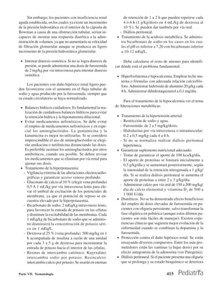 Sin embargo, los pacientes con insuficiencia renal           de retención de 1 a 2 h que pueden repetirse cada
aguda establecida, en los cuales ya existe un incremento           4 ó 6 h (1 g/kg/dosis en 4 mL/kg de dextrosa al
de la presión hidrostática en el interior de la cápsula de         10 %). Se pueden dar también por vía oral.
Bowman a causa de una obstrucción tubular, serían in-           - Diálisis peritoneal.
capaces de mostrar una respuesta diurética a la admi-         • Tratamiento de la acidosis metabólica. Se adminis-
nistración de volumen, ya que no aumentaría su velocidad         tra bicarbonato de sodio en los casos en los cua-
de filtración glomerular aunque se produzca un ligero            les el pH es inferior a 7,20 con bicarbonato inferior
incremento de la presión hidrostática glomerular.                a 10-12 mEq/L.

 • Intentar diuresis osmótica. Si no se logra diuresis de         Debe calcularse el resto de aniones para identifi-
    presión, se puede administrar una dosis de furosemida    car dónde está el problema fundamental.
    de 2 mg/kg por vía intravenosa para intentar diuresis
    osmótica.                                                 • Hiperfosfatemia e hipocalcemia. Emplear leche ma-
                                                                  terna o fórmulas con adecuada relación calcio/fós-
     Los pacientes con daño hipóxico renal ligero pue-            foro. Administrar hidróxido de aluminio 20 g/kg cada
den favorecerse con el aumento en el flujo tubular de
                                                                  8 h. Administrar dihidrotaquisterol a 0,1 mg/día.
sodio y agua producido por la furosemida, siempre que
su estado circulatorio se haya normalizado.
                                                                  Para el tratamiento de la hipocalcemia ver el tema
 • Balances hídricos cuidadosos. Es fundamental la rea-      de Alteraciones metabólicas.
    lización de cuidadosos balances hídricos para evitar
    la retención hídrica y la hiponatremia dilucional.        • Tratamiento de la hipertensión arterial:
 • Evitar medicamentos nefrotóxicos. Se debe evitar               - Restricción de sodio y agua.
    el empleo de medicamentos nefrotóxicos y en espe-             - Furosemida: de 2 a 5 mg/kg/dosis.
    cial los aminoglucósidos. La gentamicina y la                 - Hidralazina por vía intravenosa o intramuscular:
    kanamicina es mejor no utilizarlas. Si se considera              0,2 a 0,5 mg/kg cada 4 a 8 h.
    imprescindible el uso de aminoglucósidos se elegi-            - Si no se normaliza realizar diálisis peritoneal
    rán amikacina o netilmicina distanciando las dosis.              hipertónica.
    Es preferible sustituir los aminoglucósidos por otros     •    Garantizar suplemento nutricional adecuado:
    antibióticos, cuando sea posible. Se deben revisar            - Tratar de garantizar el aporte de 100 kca/kg/día.
    los medicamentos que se eliminan por vía renal para           - El aporte de proteínas se limitará inicialmente a
    ajustar sus dosis.                                               0,5 g/kg/día y se aumentará posteriormente, según
 • Tratamiento de la hiperpotasemia:
                                                                     la intensidad de la retención nitrogenada a 1 g/kg/
   - Vigilancia extrema de las alteraciones electrocardio-
                                                                     día. Si se realiza diálisis peritoneal se aumenta el
      gráficas y garantizar acceso venoso profundo.
                                                                     aporte de proteínas a entre 2 y 3 g/kg/día.
   - Gluconato de calcio al 10 % (elegir vena profunda)
                                                                  - Administrar calcio por vía oral de 150 a 200 mg/kg/
      0,5 A 1 mL/kg por vía intravenosa lenta para ele-
      var el umbral de excitación de los potenciales de              día de calcio elemental y vitamina D2 de 500 a
      membrana, ya que el potencial de reposo se en-                 1 000 U/día.
      cuentra elevado por la hiperpotasemia.                  •    Diuréticos. No se ha demostrado efecto beneficioso
   - Bicarbonato de sodio. 2 mEq/kg intravenoso lento,             del empleo de dosis elevadas de furosemida en pa-
      para favorecer la entrada de potasio en las célutas          cientes con oliguria persistente, salvo transformar la
      y disminuir la excitabilidad de las membranas. Cada          fase oligúrica en poliúrica (aunque estos últimos pa-
      1 mEq/kg de bicarbonato de sodio que se adminis-             cientes son más fáciles de manejar). Existen expe-
      tre disminuirá la concentración de potasio séri-             riencias clínicas que sugieren mejor evolución de la
      co en 1 mEq/L.                                               enfermedad cuando se combinan la dopamina y la
   - Dextrosa al 25 % (vena profunda). 500 mg/kg en 1              furosemida.
      h acompañada de insulina a razón de una unidad          •    Protección contra el daño hipóxico renal. Se están
      por cada 3 a 5 g de dextrosa para incrementar la             ensayando diversos compuestos. Entre los más pro-
      entrada de potasio hacia el interior de las células.         metedores están las xantinas (a bajas dosis) por su
   - Resinas de intercambio catiónico: Kayexalato:                 efecto antagonista de la adenosina (ver Patogenia).
      intercambia sodio por potasio. Resincalcio:             •    Diálisis peritoneal. Si el paciente presenta una oliguria
      intercambia calcio por potasio. Se usarán en enemas          que se prolonga y su estado bioquímico se deteriora


Parte VII. Neonatología                                                                           415
 