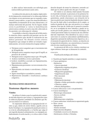 se debe realizar interconsulta con nefrología para       derecho después de tomar los alimentos, teniendo cui-
     realizar diálisis peritoneal cuanto antes.               dado que la cabeza quede más alta que el cuerpo.
                                                                    El vómito es un síntoma relativamente frecuente
      La indicación más precisa de emplear algún méto-        en el período neonatal, su presencia en las primeras ho-
do de depuración extraterrenal es la sobrecarga hídrica       ras de vida, en forma de moco o secreciones mucosan-
con oliguria severa persistente que no responde a trata-      guinolentas, puede relacionarse con irritación de la
mientos conservadores, ya que esta situación dificulta o      mucosa gástrica por material deglutido durante el parto.
imposibilita el tratamiento de las otras alteraciones y el    En caso de duda sobre la procedencia de la sangre, se
manejo nutricional del paciente. En los lugares donde         realiza la prueba de Apt, que será positiva si es sangre
exista la posibilidad se valora la hemofiltración             materna. Este tipo de vómito por lo general es transito-
arteriovenosa continua, la cual es muy útil, sobre todo en    rio, no se acompaña de otros síntomas y puede ser re-
los pacientes con sobrecarga de volumen.                      suelto por lavado gástrico con solución fisiológica. El
      La probable evolución y duración de la falla renal y    vómito persistente indica la existencia de una enferme-
la situación clínica específica del paciente son los ele-     dad más importante. Para identificar la causa es nece-
mentos prioritarios para decidir la realización de una        sario tener en cuenta los antecedentes (polihidramnios,
diálisis peritoneal. No obstante existen criterios            diagnóstico prenatal de malformaciones digestivas, etc.),
bioquímicos que aunque no deben ser tomados esque-            el momento de aparición de los vómitos, su relación con
máticamente, sirven de orientación al equipo médico:          la ingestión de alimentos, sus características y la asocia-
                                                              ción de otras manifestaciones clínicas.
                                                                    La presencia de bilis en los vómitos constituye un
 • Nitrógeno ureico sanguíneo que se incrementa más
                                                              signo ominoso, hasta que se demuestre lo contrario.
     de 30 mg/dL/día.
 •   Nitrógeno ureico sanguíneo mayor que 65 mg/dL en         ETIOLOGÍA
     presencia de acidosis.                                         Clasificación etiológica del vómito:
 •   Nitrógeno ureico sanguíneo mayor que 150 mg/dL.
 •   Acidosis metabólica severa o persistente.                 • Gastritis por líquido amniótico o sangre materna.
 •   Acidosis metabólica asociada con hiperpotasemia,          • Causas quirúrgicas:
     hipercalcemia o ambas.                                        - Intrínsecas:
 •   Hiperpotasemia persistente o severa resistente al tra-           • Atresia intestinal.
     tamiento.                                                        • Hipertrofia congénita del píloro.
 •   Hipocalcemia con tetania o convulsiones y fósforo                • Estenosis duodenal.
     elevado.                                                         • Megacolon agangliónico.
 •   Signos neurológicos secundarios a uremia.                        • Imperforación anal.
 •   Hipertensión intratable o insuficiencia cardíaca                 • Íleo meconial.
     congestiva.                                                   - Extrínsecas:
                                                                      • Malrotación intestinal.
                                                                      • Bandas o bridas peritoneales congénitas.
ALTERACIONES DIGESTIVAS                                               • Páncreas anular.
                                                                      • Hernia diafragmática.
Trastornos digestivos menores                                  •    Causas infecciosas: (con o sin peritonitis).
                                                               •    Causas neurológicas:
Vómitos                                                            - Hemorragia intracraneal.
      Se define el vómito como la expulsión del conteni-           - Anoxia cerebral.
do del tubo digestivo por la boca, y regurgitación como            - Infecciones.
la salida de pequeñas cantidades de alimentos que flu-             - Malformaciones congénitas.
yen sin esfuerzo ni violencia.                                 •    Causas endocrinas: insuficiencia suprarrenal aguda.
      Es importante diferenciar la regurgitación del vó-       •    Otras causas:
mito ya que, dentro de ciertos límites, aquella será un            - Hipoglicemia.
hecho fisiológico. La regurgitación puede prevenirse si            - Tetania neonatal.
se evita la sobrealimentación y se facilita que salga el           - Hipercalcemia idiopática.
aire ingerido durante la alimentación; si se manipula cui-         - Cantidades excesivas de alimento.
dadosamente al recién nacido y se coloca sobre el lado             - Intolerancia a leches o fórmulas.

                     416                                                                                          Tomo I
 