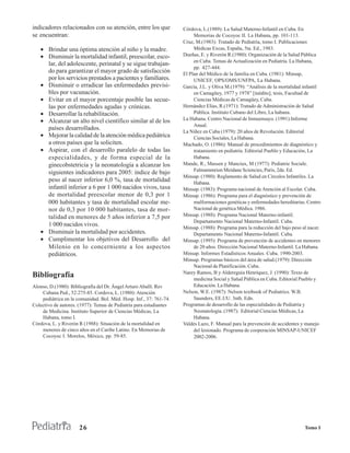 indicadores relacionados con su atención, entre los que             Córdova, L.(1989): La Salud Materno-Infantil en Cuba. En
se encuentran:                                                           Memorias de Cocoyoc II. La Habana, pp. 101-113.
                                                                    Cruz, M.(1983): Tratado de Pediatría, tomo I. Publicaciones
   • Brindar una óptima atención al niño y la madre.                     Médicas Excas, España, 5ta. Ed., 1983.
   • Disminuir la mortalidad infantil, preescolar, esco-            Dueñas, E. y Riverón R.(1980): Organización de la Salud Pública
                                                                         en Cuba. Temas de Actualización en Pediatría. La Habana,
     lar, del adolescente, perinatal y se sigue trabajan-
                                                                         pp. 427-444.
     do para garantizar el mayor grado de satisfacción              El Plan del Médico de la familia en Cuba. (1981): Minsap,
     por los servicios prestados a pacientes y familiares.               UNICEF, OPS/OMS/UNFPA, La Habana.
   • Disminuir o erradicar las enfermedades previsi-                García, J.L. y Oliva M.(1979): “Análisis de la mortalidad infantil
     bles por vacunación.                                                en Camagüey, 1977 y 1978” [inédito], tesis, Facultad de
   • Evitar en el mayor porcentaje posible las secue-                    Ciencias Médicas de Camagüey, Cuba.
     las por enfermedades agudas y crónicas.                        Hernández Elias, R.(1971): Tratado de Administración de Salud
   • Desarrollar la rehabilitación.                                      Pública. Instituto Cubano del Libro, La habana.
   • Alcanzar un alto nivel científico similar al de los            La Habana. Centro Nacional de Inmuensayo. (1991):Informe
                                                                         Anual.
     países desarrollados.
                                                                    La Niñez en Cuba (1979): 20 años de Revolución. Editorial
   • Mejorar la calidad de la atención médica pediátrica                 Ciencias Sociales, La Habana.
     a otros países que la soliciten.                               Machado, O. (1986): Manual de procedimientos de diagnóstico y
   • Aspirar, con el desarrollo paralelo de todas las                    tratamiento en pediatría. Editorial Pueblo y Educación, La
     especialidades, y de forma especial de la                           Habana.
     ginecobstetricia y la neonatología a alcanzar los              Mande, R., Massen y Manciux, M (1977): Pediatrie Sociale.
                                                                         Falmammrion Meidane Sciencies, Paris, 2da. Ed.
     siguientes indicadores para 2005: índice de bajo
                                                                    Minsap. (1980): Reglamento de Salud en Círculos Infantiles. La
     peso al nacer inferior 6,0 %, tasa de mortalidad                    Habana.
     infantil inferior a 6 por 1 000 nacidos vivos, tasa            Minsap. (1983): Programa nacional de Atención al Escolar. Cuba.
     de mortalidad preescolar menor de 0,3 por 1                    Minsap. (1986): Programa para el diagnóstico y prevención de
     000 habitantes y tasa de mortalidad escolar me-                     malformaciones genéticas y enfermedades hereditarias. Centro
     nor de 0,3 por 10 000 habitantes, tasa de mor-                      Nacional de genética Médica. 1986.
     talidad en menores de 5 años inferior a 7,5 por                Minsap. (1988): Programa Nacional Materno-infantil.
                                                                         Departamento Nacional Materno-Infantil. Cuba.
     1 000 nacidos vivos.                                           Minsap. (1988): Programa para la reducción del bajo peso al nacer.
   • Disminuir la mortalidad por accidentes.                             Departamento Nacional Materno-Infantil. Cuba.
   • Cumplimentar los objetivos del Desarrollo del                  Minsap. (1995): Programa de prevención de accidentes en menores
     Milenio en lo concerniente a los aspectos                           de 20 años. Dirección Nacional Materno-Infantil. La Habana.
     pediátricos.                                                   Minsap. Informes Estadísticos Anuales. Cuba. 1990-2003.
                                                                    Minsap. Programas básicos del área de salud.(1979): Dirección
                                                                         Nacional de Planificación. Cuba.
                                                                    Narey Ramos, B y Aldereguía Henríquez, J. (1990): Texto de
Bibliografía                                                             medicina Social y Salud Pública en Cuba. Editorial Pueblo y
Alonso, D.(1980): Bibliografía del Dr. Ángel Arturo Aballí. Rev          Educación. La Habana.
    Cubana Ped., 52:275-85. Cordova, L. (1980): Atención            Nelson, W.E. (1987): Nelson textbook of Pediatrics. W.B.
    pediátrica en la comunidad. Bol. Méd. Hosp. Inf., 37: 761-74.        Saunders, EE.UU. 3nth. Edn.
Colectivo de autores. (1977): Temas de Pediatría para estudiantes   Programas de desarrollo de las especialidades de Pediatría y
    de Medicina. Instituto Superior de Ciencias Médicas, La              Neonatología. (1987): Editorial Ciencias Médicas, La
    Habana, tomo I.                                                      Habana.
Córdova, L. y Riverón R (1988): Situación de la mortalidad en       Valdés Lazo, F. Manual para la prevención de accidentes y manejo
    menores de cinco años en el Caribe Latino. En Memorias de            del lesionado. Programa de cooperación MINSAP-UNICEF
    Cocoyoc I. Morelos, México, pp. 59-85.                               2002-2006.




                      26                                                                                                      Tomo I
 