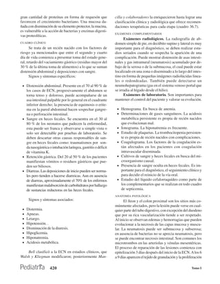 gran cantidad de proteínas en forma de requesón que             cilla y colaboradores la enriquecieron hasta lograr una
favorecen el crecimiento bacteriano. Una mucosa da-             clasificación clínica y radiológica que ofrece recomen-
ñada con disminución de su elemento protector, la mucina,       daciones terapéuticas para cada etapa (cuadro 36.7).
es vulnerable a la acción de bacterias y enzimas digesti-
                                                                EXÁMENES COMPLEMENTARIOS
vas proteolíticas.
                                                                      Exámenes radiológicos. La radiografía de ab-
CUADRO CLÍNICO                                                  domen simple de pie, en decúbito supino y lateral es muy
      Se trata de un recién nacido con los factores de          importante para el diagnóstico, se deben realizar estu-
riesgo ya mencionados que entre el segundo y cuarto             dios seriados cuando se sospecha la aparición de una
día de vida comienza a presentar toma del estado gene-          complicación. Puede mostrar distensión de asas intesti-
ral, retardo del vaciamiento gástrico (residuo mayor del        nales y gas intramural (neumatosis) acumulado por de-
30 % de la última toma de alimentos) a lo que se suman          bajo de la serosa o de la submucosa, el cual puede estar
distensión abdominal y deposiciones con sangre.                 localizado en una zona o diseminado a lo largo del intes-
      Signos y síntomas específicos:                            tino en forma de pequeñas imágenes radiolúcidas linea-
                                                                les o redondeadas. También puede detectarse un
 • Distensión abdominal. Presente en el 70 al 90 % de           neumohepatograma (gas en el sistema venoso portal que
   los casos de ECN, progresivamente el abdomen se              se irradia al hígado desde el hilio).
   torna tenso y doloroso, puede acompañarse de un                    Exámenes de laboratorio. Son importantes para
   asa intestinal palpable por lo general en el cuadrante       mantener el control del paciente y valorar su evolución.
   inferior derecho; la presencia de equimosis o erite-
   ma en la pared abdominal hacen sospechar gangre-              • Hemograma. En busca de anemia.
   na o perforación intestinal.                                  • Determinaciones de gases sanguíneos. La acidosis
 • Sangre en heces fecales. Se encuentra en el 30 al                 metabólica persistente es propia de recién nacidos
   80 % de los neonatos que padecen la enfermedad,                   que evolucionan mal.
   esta puede ser franca y observarse a simple vista o           •   Ionograma. La hiponatremia es frecuente.
   solo ser detectable por pruebas de laboratorio. Se            •   Estudio de plaquetas. La trombocitopenia persisten-
   deben descartar otras causas responsables de san-                 te es propia de recién nacidos con complicaciones.
   gre en heces fecales como: traumatismos por son-              •   Coagulograma. Los factores de la coagulación es-
   da nasogástrica o intubación laríngea, gastritis o déficit        tán afectados en los pacientes con coagulación
   de vitamina K.                                                    intravascular diseminada.
 • Retención gástrica. Del 20 al 50 % de los pacientes           •   Cultivos de sangre y heces fecales en busca del mi-
   manifiestan vómitos o residuos gástricos que pue-                 croorganismo causal.
   den ser biliosos.                                             •   Presencia de sangre oculta en heces fecales. Es im-
 • Diarreas. Las deposiciones de inicio pueden ser norma-            portante para el diagnóstico, el seguimiento clínico y
   les pero tienden a hacerse diarreicas. Aun en ausencia            para decidir el reinicio de la vía oral.
   de diarreas, aproximadamente el 70% de los enfermos           •   Estudio del líquido cefalorraquídeo como parte de
   manifiestan malabsorción de carbohidratos por hallazgo            los complementarios que se realizan en todo cuadro
   de sustancias reductoras en las heces fecales.                    de septicemia.
                                                                ANATOMÍA PATOLÓGICA
      Signos y síntomas asociados:                                    El íleon y el colon proximal son los sitios más co-
                                                                múnmente afectados, pero la lesión puede verse en cual-
 •   Distermia.                                                 quier parte del tubo digestivo, con excepción del duodeno
 •   Apneas.                                                    que por su rica vascularización tiende a ser respetado.
 •   Letargo.                                                   Al inicio se observan edemas y hemorragias que pueden
 •   Hipotensión. .                                             evolucionar a la necrosis de las capas mucosa y muscu-
 •   Disminución de la diuresis.                                lar. La neumatosis puede ser submucosa y subserosa;
 •   Hipoglicemia.                                              en ausencia de bacterias no se aprecia neumatosis, pero
 •   Hiponatremia.                                              se puede encontrar necrosis intestinal. Son comunes los
 •   Acidosis metabólica.                                       microtrombos en las arteriolas y vénulas mesentéricas.
                                                                El proceso de reparación de las lesiones comienza con
    Bell clasificó a la ECN en estadios clínicos, que           epitelización 3 días después del inicio de la ECN. A los 6
Walsh y Kliegman modificaron; posteriormente Man-               a 9 días aparecen el tejido de granulación y la proliferación

                    420                                                                                              Tomo I
 