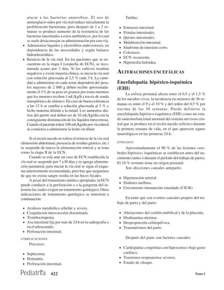 atacar a las bacterias anaerobias. El uso de                        Tardías:
   aminoglucó-sidos por vía oral reduce inicialmente la
   proliferación bacteriana, pero después de 1 a 2 se-            •   Estenosis intestinal.
   manas se produce aumento de la resistencia de las              •   Fístulas intestinales.
   bacterias intestinales a estos antibióticos, por lo cual       •   Quistes intestinales.
   se suele desaconsejar su administración por esta vía.          •   Malabsorción intestinal.
 • Administrar líquidos y electrólitos endovenosos, en
                                                                  •   Síndrome de intestino corto.
   dependencia de las necesidades y según balance
                                                                  •   Colestasis.
   hidroelectrolítico
                                                                  •   ECN recurrente.
 • Reinicio de la vía oral. En los pacientes que se en-
   cuentran en la etapa I (sospecha de ECN), se reco-             •   Hipertrofia linfoidea.
   mienda ayuno por 3 días. Si los cultivos resultan
   negativos y existe mejoría clínica, se inicia la vía oral     ALTERACIONES ENCEFÁLICAS
   con solución glucosada al 2,5 % cada 3 h. La canti-
   dad a administrar en cada toma dependerá del peso,            Encefalopatía hipóxico-isquémica
   los mayores de 2 000 g deben recibir aproximada-              (EHI)
   mente el 1% de su peso en gramos por toma mientras
                                                                       La asfixia perinatal afecta entre el 0,5 y el 1,5 %
   que los menores reciben 1 mL/kg/h a través de sonda
                                                                 de los nacidos vivos, la incidencia en menores de 36 se-
   transpilórica de silástico. En caso de buena tolerancia
   a las 12 h se cambia a solución glucosada al 5 % y            manas es entre el 9 y el 10 % y del orden del 0,5 % por
   leche materna diluida a la mitad. Los aumentos dia-           encima de las 36 semanas. Puede definirse la
   rios del aporte oral deben ser de 10 mL/kg/día con la         encefalopatía hipóxico-isquémica (EHI) como un esta-
   consiguiente disminución de los líquidos intravenosa.         do anatomofuncional anormal del sistema nervioso cen-
   Cuando el paciente tolere 100 mL/kg/día por vía enteral       tral que se produce en el recién nacido asfíctico durante
   se comienza a administrar la leche sin diluir.                la primera semana de vida, en el que aparecen signos
                                                                 neurológicos en las primeras 24 h.
      Si el recién nacido no tolera el reinicio de la vía oral
(distensión abdominal, presencia de residuo gástrico, etc.)      ETIOLOGÍA
se suspende de nuevo la alimentación enteral y se trata               Aproximadamente el 90 % de las lesiones cere-
como la etapa II de la ECN.                                      brales hipóxico- isquémicas se establecen antes del na-
      Cuando se está ante un caso de ECN establecida la          cimiento (antes o durante el período del trabajo de parto).
vía oral se suspende por 7 a l0 días y se agrega alimenta-       El 10 % restante tiene un origen posnatal.
ción parenteral; para iniciar la vía oral se sigue el esque-          Son afecciones causales anteparto:
ma anteriormente recomendado, pero hay que asegurarse
de que no exista sangre oculta en las heces fecales.
                                                                  • Hipertensión arterial.
      A pesar del tratamiento médico apropiado, la ECN
                                                                  • Diabetes mellitus.
puede conducir a la perforación o a la gangrena del in-
testino las cuales exigen un tratamiento quirúrgico. Otras        • Crecimiento intrauterino retardado (CIUR).
indicaciones de tratamiento quirúrgico se muestran a
continuación:                                                         En tanto que son eventos causales propios del tra-
                                                                 bajo de parto y del parto:
 • Acidosis metabólica rebelde y severa.
 • Coagulación intravascular diseminada.                          •   Alteraciones del cordón umbilical y de la placenta.
 • Trombocitopenia.                                               •   Disdinamias uterinas.
 • Asa intestinal fija por más de 24 h en la radiografia o        •   Desproporción cefalopélvica.
   en el ultrasonido.                                             •   Traumatismos del parto.
 • Perforación intestinal.
COMPLICACIONES                                                         Después del parto son factores causales:
     Precoces:
                                                                  • Cardiopatías congénitas con hipoxemia o bajo gasto
 • Septicemia.                                                        cardíaco.
 • Peritonitis.                                                   • Trastornos respiratorios severos.
 • Perforación intestinal.                                        • Estado de choque.


                     422                                                                                             Tomo I
 