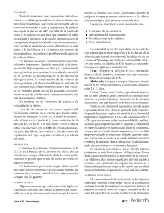 PATOGENIA                                                     nacidos a término con lesión significativa durante el
      Tanto la hipoxemia como la isquemia cerebral aso-       periparto siempre presentan alteraciones en la valora-
ciadas a la asfixia perinatal severa desencadenan me-         ción neurológica en la primera semana de vida.
canismos bioquímicos, que son los responsables de los              Los signos neurológicos más importantes son:
trastornos neuronales a corto y largo plazos. Se produce
una rápida depleción de ATP con falla de la bomba de           •   Trastornos de la conciencia.
sodio y de potasio, lo que hace que aumente el sodio           •   Alteraciones del tono muscular.
intracelular y el potasio en el espacio extracelular con la    •   Modificaciones de los reflejos.
consiguiente despolarización de la membrana neuronal.          •   Crisis convulsivas.
Esto facilita el aumento de calcio intracelular, el cual
activa a la fosfolipasa A y se produce un aumento de                La severidad de la EHI está dada por la correla-
prostaglandinas, leucotrienos y posiblemente la aparición     ción clínico-electroencefalográfica y la evolución de la
de radicales libres.                                          afección, para lo cual se recomienda la aplicación de los
      En algunas ocasiones, ocurren cambios microcir-         criterios de Sarnat que la clasifica en estadios (tabla 36.4).
culatorios importantes. Según la intensidad de la dismi-      De este modo, se clasifica la EHI según las caracterís-
nución del flujo sanguíneo cerebral y el incremento de        ticas que se expresan a continuación:
prostaglandinas para mantener la circulación, sucederá              Leve. Hiperalerta, reflejos vivos o normales,
en el período de reoxigenación la formación de                hiperactividad simpática, tono muscular algo aumenta-
                                                              do. Duración no mayor de 24 h.
hidroperóxidos, la disminución de la síntesis de
                                                                    Moderada. Letargia o estupor, hipotonía, dismi-
prostaglandinas y la liberación del oxígeno activado, la
                                                              nución de los reflejos primitivos, convulsiones, duración
cual aumenta más el daño neurovascular y este «insul-
                                                              entre 2 y 10 días.
to» al endotelio puede activar las plaquetas con incre-
                                                                    Grave. Coma, tono flácido, supresión de funcio-
mento mayor de tromboxanos, comprometiéndose aún              nes del tallo cerebral, crisis convulsivas (automatismos
más la circulación cerebral.                                  motores y postura tónica), aumento de la presión
      Se produce así el fenómeno de ausencia de               intracraneal; con una duración de horas a varias semanas.
recirculación de Aimes.                                             Puede existir disfunción autonómica variada según
      Una de las primeras reacciones agudas del               la gravedad de la EHI. Desde el punto de vista respirato-
parénquima cerebral es el edema que puede subdi-              rio puede detectarse respiración periódica con clonus del
vidirse en: temprano (citotóxico) y tardío (vasógeno),        diagrama en las primeras 12 h de vida con apnea entre 12
este último es extracelular y causa aumento de la             y 24 h, por alteraciones en las funciones del tallo cerebral,
presión hística local. De este modo varios factores           así como paro respiratorio entre el segundo y el tercer día
están involucrados en la EHI: las prostaglandinas,            en el período de mayor deterioro del grado de conciencia,
los radicales libres, las trombosis, los trastornos de        ya que a veces la lesión hipóxico-isquémica provoca daño
regulación del flujo sanguíneo cerebral y el edema            desproporcionado en estructuras del tallo cerebral y tála-
cerebral.                                                     mo, con lo cual se preserva de modo relativo la corteza
                                                              cerebral y la sustancia blanca subcortical; ha sido demos-
PREVENCIÓN
                                                              trado esto en primates y en neonatos humanos.
     Constituye la profilaxis el tratamiento óptimo de la           El examen neurológico en el recién nacido
EHI y está basada en la prevención de la asfixia              pretérmino es más limitado para el diagnóstico clínico
intrauterina, aunque obviamente dada la causa multi-          dada la causa multifactorial de trastornos de la concien-
factorial es posible que ocurra de modo inevitable en         cia y del tono, algo similar sucede con el recién nacido a
algunos neonatos.                                             término con síndrome de aspiración meconial e
     Es fundamental para evitar mayor daño cerebral           hipertensión pulmonar al que se le ventila con parálisis
una intervención temprana con adecuadas medidas de            muscular inducida con pancuronio o que está muy sedado.
reanimación y un total control de las crisis neonatales
                                                              ANATOMÍA PATOLÓGICA
siempre que sea posible.
                                                                   El conocimiento de la localización de las lesiones
CUADRO CLÍNICO                                                cerebrales permite comprender mejor la correlación
     Algunos neonatos que sufrieron lesión hipóxico-          anatomoclínica de la lesión hipóxico-isquémica, tanto en el
isquémica fetal antes del trabajo de parto están asinto-      período neonatal como en etapas posteriores de la
máticos en el período neonatal, mientras que los recién       vida. El logro de esto ha sido posible con la obtención

Parte VII. Neonatología                                                                           423
 