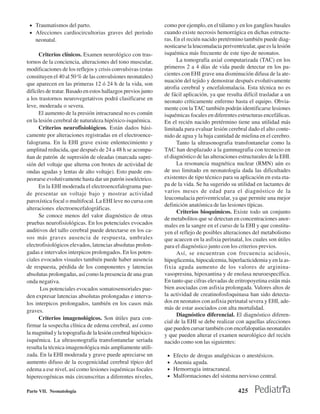 • Traumatismos del parto.                                     como por ejemplo, en el tálamo y en los ganglios basales
 • Afecciones cardiocircultorias graves del período            cuando existe necrosis hemorrágica en dichas estructu-
    neonatal.                                                  ras. En el recién nacido pretérmino también puede diag-
                                                               nosticarse la leucomalacia periventricular, que es la lesión
      Criterios clínicos. Examen neurológico con tras-         isquémica más frecuente de este tipo de neonatos.
tornos de la conciencia, alteraciones del tono muscular,             La tomografía axial computarizada (TAC) en los
modificaciones de los reflejos y crisis convulsivas (estas     primeros 2 a 4 días de vida puede detectar en los pa-
constituyen el 40 al 50 % de las convulsiones neonatales)      cientes con EHI grave una disminución difusa de la ate-
                                                               nuación del tejido y demostrar después evolutivamente
que aparecen en las primeras 12 ó 24 h de la vida, son
                                                               atrofia cerebral y encefalomalacia. Esta técnica no es
difíciles de tratar. Basado en estos hallazgos previos junto
                                                               de fácil aplicación, ya que resulta difícil trasladar a un
a los trastornos neurovegetativos podrá clasificarse en        neonato críticamente enfermo hasta el equipo. Obvia-
leve, moderada o severa.                                       mente con la TAC también podrán identificarse lesiones
      El aumento de la presión intracraneal no es común        isquémicas focales en diferentes estructuras encefálicas.
en la lesión cerebral de naturaleza hipóxico-isquémica.        En el recién nacido pretérmino tiene una utilidad más
      Criterios neurofisiológicos. Están dados bási-           limitada para evaluar lesión cerebral dado el alto conte-
camente por alteraciones registradas en el electroence-        nido de agua y la baja cantidad de mielina en el cerebro.
falograma. En la EHI grave existe enlentecimiento y                  Tanto la ultrasonografia transfontanelar como la
amplitud reducida, que después de 24 a 48 h se acompa-         TAC han desplazado a la gammagrafia con tecnecio en
ñan de patrón de supresión de oleadas (marcada supre-          el diagnóstico de las alteraciones estructurales de la EHI.
sión del voltaje que alterna con brotes de actividad de              La resonancia magnética nuclear (RMN) aún es
ondas agudas y lentas de alto voltaje). Esto puede em-         de uso limitado en neonatología dada las dificultades
peorarse evolutivamente hasta dar un patrón isoeléctrico.      existentes de tipo técnico para su aplicación en esta eta-
      En la EHI moderada el electroencefalograma pue-          pa de la vida. Se ha sugerido su utilidad en lactantes de
de presentar un voltaje bajo y mostrar actividad               varios meses de edad para el diagnóstico de la
                                                               leucomalacia periventricular, ya que permite una mejor
paroxística focal o multifocal. La EHI leve no cursa con
                                                               definición anatómica de las lesiones típicas.
alteraciones electroencefalográficas.
                                                                     Criterios bioquímicos. Existe todo un conjunto
      Se conoce menos del valor diagnóstico de otras
                                                               de metabolitos que se detectan en concentraciones anor-
pruebas neurofisiológicas. En los potenciales evocados         males en la sangre en el curso de la EHI y que constitu-
auditivos del tallo cerebral puede detectarse en los ca-       yen el reflejo de posibles alteraciones del metabolismo
sos más graves ausencia de respuesta, umbrales                 que acaecen en la asfixia perinatal, los cuales son útiles
electrofisiológicos elevados, latencias absolutas prolon-      para el diagnóstico junto con los criterios previos.
gadas e intervalos interpicos prolongados. En los poten-             Así, se encuentran con frecuencia acidosis,
ciales evocados visuales también puede haber ausencia          hipoglicemia, hipocalcemia, hiperlacticidemia y en la as-
de respuesta, pérdida de los componentes y latencias           fixia aguda aumento de los valores de arginina-
absolutas prolongadas, así como la presencia de una gran       vasopresina, hipoxantina y de enolasa neuroespecífica.
onda negativa.                                                 En tanto que cifras elevadas de eritropoyetina están más
       Los potenciales evocados somatosensoriales pue-         bien asociadas con asfixia prolongada. Valores altos de
den expresar latencias absolutas prolongadas e interva-        la actividad de creatinofosfoquinasa han sido detecta-
los interpicos prolongados, también en los casos más           dos en neonatos con asfixia perinatal severa y EHI, ade-
                                                               más de estar asociados con alta mortalidad.
graves.
                                                                     Diagnóstico diferencial. El diagnóstico diferen-
      Criterios imagenológicos. Son útiles para con-
                                                               cial de la EHI se debe realizar con aquellas afecciones
firmar la sospecha clínica de edema cerebral, así como
                                                               que pueden cursar también con encefalopatías neonatales
la magnitud y la topografia de la lesión cerebral hipóxico-    y que pueden alterar el examen neurológico del recién
isquémica. La ultrasonografía transfontanelar seriada          nacido como son las siguientes:
resulta la técnica imagenológica más ampliamente utili-
zada. En la EHI moderada y grave puede apreciarse un            •   Efecto de drogas analgésicas o anestésicos.
aumento difuso de la ecogenicidad cerebral típico del           •   Anemia aguda.
edema a ese nivel, así como lesiones isquémicas focales         •   Hemorragia intracraneal.
hiperecogénicas más circunscritas a diferentes niveles,         •   Malformaciones del sistema nervioso central.

Parte VII. Neonatología                                                                           425
 