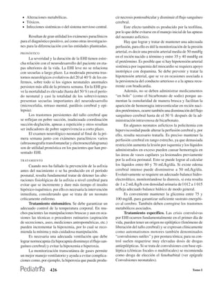 • Alteraciones metabólicas.                                 cir necrosis pontosubicular y disminuir el flujo sanguíneo
 • Tóxicos.                                                  cerebral.
 • Infecciones sistémicas o del sistema nervioso central.          Este efecto también es producido por la teofilina,
                                                             por lo que debe evitarse en el manejo inicial de las apneas
     Resultan de gran utilidad los exámenes paraclínicos     del neonato asfíctico.
para el diagnóstico positivo, así como otras investigacio-         Hay que lograr y tratar de mantener una adecuada
nes para la diferenciación con las entidades planteadas.     perfusión, para ello es útil la monitorización de la presión
PRONÓSTICO
                                                             arterial, es decir una presión arterial media de 50 mmHg
      La severidad y la duración de la EHI tienen estre-     en el recién nacido a término y entre 35 y 40 mmHg en
cha relación con el neurodesarrollo del paciente en eta-     el pretérmino. Es posible que si hay hipotensión arterial
pas ulteriores de la vida. La EHI leve no se relaciona       sistémica por isquemia del miocardio se requiera apoyo
con secuelas a largo plazo. La moderada presenta tras-       inotrópico con dopamina. Se debe prevenir y tratar la
tornos neurológicos evolutivos del 20 al 40 % de los en-     hipotensión arterial, que se ve en ocasiones asociada a
fermos, sobre todo si los signos neonatales anormales        la persistencia del conducto arterioso o a la apnea recu-
persisten más allá de la primera semana. En la EHI gra-      rrente con bradicardia.
ve la mortalidad es elevada (hasta del 50 %) en el perío-          Además, no se deben administrar medicamentos
do neonatal y casi la totalidad de los sobrevivientes        “en bolo’’ (como el bicarbonato de sodio) porque au-
presentan secuelas importantes del neurodesarrollo           mentan la osmolaridad de manera brusca y facilitan la
(microcefalia, retraso mental, parálisis cerebral y epi-     aparición de hemorragia intraventicular en recién naci-
lepsia).                                                     dos pretérminos, ocurre también una disminución del flujo
      Los trastornos persistentes del tallo cerebral que     sanguíneo cerebral hasta de el 50 % después de la ad-
se reflejan en pobre succión, inadecuada coordinación        ministración intravenosa de bicarbonato.
succión-deglución, apneas a repetición y otros resultan            En algunos neonatos asficticos la policitemia con
ser indicadores de pobre supervivencia a corto plazo.        hiperviscosidad puede alterar la perfusión cerebral y, por
      El examen neurológico neonatal al final de la pri-     ello, resulta necesario tratarla. Es preciso mantener la
mera semana junto con exámenes paraclínicos varios           perfusión cerebral en rango estrecho, ya que demasiada
(ultrasonografía transfontanelar y electroencefalograma)     restricción aumenta la lesión por isquemia y los líquidos
son de utilidad pronóstica en los pacientes que han pre-
                                                             administrados en exceso pueden causar hemorragia en
sentado EHI.
                                                             las áreas de vasos capilares ya lesionados previamente
TRATAMIENTO                                                  por la asfixia perinatal. Esto se puede lograr al calcular
      Cuando nos ha fallado la prevención de la asfixia      los líquidos entre 60 y 70 mL/kg/día. Si existe edema
antes del nacimiento o se ha producido en el período         cerebral intenso puede disminuirse a 50 mL/kg/día.
posnatal, resulta fundamental tratar de detener las alte-    Evolutivamente se requiere un adecuado balance hidro-
raciones fisiológicas de la asfixia a nivel cerebral para    electrolítico, monitoréandose la diuresis, si esta resulta
evitar que se incremente y dure más tiempo el insulto        de 1 a 2 mL/kg/h con densidad urinaria de l 012 a 1 015
hipóxico-isquémico, por ello es necesaria la intervención    refleja adecuado balance hídrico de modo general.
inmediata, considerando que se trata de un neonato                 Es conveniente mantener la glicemia entre 75 y
críticamente enfermo.                                        100 mg/dL para garantizar suficiente sustrato energéti-
      Tratamiento sintomático. Se debe garantizar un         co al cerebro. También deben corregirse los trastornos
adecuado control de la temperatura corporal. En mu-          metabólicos asociados.
chos pacientes las manipulaciones bruscas y aun en oca-            Tratamiento específico. Las crisis convulsivas
siones las técnicas o procederes rutinarios (aspiración      por EHI ocurren fundamentalmente en el primer día de
de secreciones, aseo, mediciones antropométricas, etc.)      vida, pueden tener un origen no epiléptico (fenómeno de
pueden incrementar la hipoxemia, por lo cual se reco-        liberación del tallo cerebral) y se expresan clínicamente
mienda la mínima y más cuidadosa manipulación.               como automatismos motores también denominados
      Es necesaria una adecuada ventilación que debe         “convulsiones sutiles’’ y por postura tónica; para su con-
lograr normocapnia (la hipocapnia disminuye el flujo san-    trol suelen requerirse muy elevadas dosis de drogas
guíneo cerebral) y evitar la hipoxemia e hiperoxia.          antiepilépticas. Si se trata de convulsiones con base epi-
      La monitorización transcutánea de gases permite        léptica (clónicas focales o multifocales) se recomienda
un mejor manejo ventilatorio y ayuda a evitar complica-      como droga de elección el fenobarbital (ver epígrafe
ciones como, por ejemplo, la hiperoxia que puede produ-      Convulsiones neonatales).

                   426                                                                                            Tomo I
 