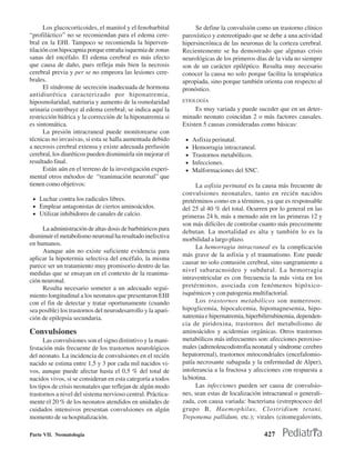 Los glucocorticoides, el manitol y el fenobarbital           Se define la convulsión como un trastorno clínico
“profiláctico’’ no se recomiendan para el edema cere-         paroxístico y estereotipado que se debe a una actividad
bral en la EHI. Tampoco se recomienda la hiperven-            hipersincrónica de las neuronas de la corteza cerebral.
tilación con hipocapnia porque entraña isquemia de zonas      Recientemente se ha demostrado que algunas crisis
sanas del encéfalo. El edema cerebral es más efecto           neurológicas de los primeros días de la vida no siempre
que causa de daño, pues refleja más bien la necrosis          son de un carácter epiléptico. Resulta muy necesario
cerebral previa y per se no empeora las lesiones cere-        conocer la causa no solo porque facilita la terapéutica
brales.                                                       apropiada, sino porque también orienta con respecto al
      El síndrome de secreción inadecuada de hormona          pronóstico.
antidiurética caracterizado por hiponatremia,
hiposmolaridad, natriuria y aumento de la osmolaridad         ETIOLOGÍA
urinaria contribuye al edema cerebral; se indica aquí la           Es muy variada y puede suceder que en un deter-
restricción hídrica y la corrección de la hiponatremia si     minado neonato coincidan 2 o más factores causales.
es sintomática.                                               Existen 5 causas consideradas como básicas:
      La presión intracraneal puede monitorearse con
técnicas no invasivas, si esta se halla aumentada debido       •   Asfixia perinatal.
a necrosis cerebral extensa y existe adecuada perfusión        •   Hemorragia intracraneal.
cerebral, los diuréticos pueden disminuirla sin mejorar el     •   Trastornos metabólicos.
resultado final.                                               •   Infecciones.
      Están aún en el terreno de la investigación experi-      •   Malformaciones del SNC.
mental otros métodos de “reanimación neuronal” que
tienen como objetivos:                                              La asfixia perinatal es la causa más frecuente de
                                                              convulsiones neonatales, tanto en recién nacidos
 • Luchar contra los radicales libres.                        pretérminos como en a términos, ya que es responsable
 • Emplear antagonistas de ciertos aminoácidos.               del 25 al 40 % del total. Ocurren por lo general en las
 • Utilizar inhibidores de canales de calcio.                 primeras 24 h, más a menudo aún en las primeras 12 y
                                                              son más difíciles de controlar cuanto más precozmente
     La administración de altas dosis de barbitúricos para    debutan. La mortalidad es alta y también lo es la
disminuir el metabolismo neuronal ha resultado inefectiva
                                                              morbilidad a largo plazo.
en humanos.
                                                                    La hemorragia intracraneal es la complicación
     Aunque aún no existe suficiente evidencia para
                                                              más grave de la asfixia y el traumatismo. Este puede
aplicar la hipotermia selectiva del encéfalo, la misma
                                                              causar no solo contusión cerebral, sino sangramiento a
parece ser un tratamiento muy promisorio dentro de las
                                                              nivel subaracnoideo y subdural. La hemorragia
medidas que se ensayan en el contexto de la reanima-
ción neuronal.                                                intraventricular es con frecuencia la más vista en los
     Resulta necesario someter a un adecuado segui-           pretérminos, asociada con fenómenos hipóxico-
miento longitudinal a los neonatos que presentaron EHI        isquémicos y con patogenia multifactorial.
con el fin de detectar y tratar oportunamente (cuando               Los trastornos metabólicos son numerosos:
sea posible) los trastornos del neurodesarrollo y la apari-   hipoglicemia, hipocalcemia, hipomagnesemia, hipo-
ción de epilepsia secundaria.                                 natremia e hipernatremia, hiperbilirrubinemia, dependen-
                                                              cia de piridoxina, trastornos del metabolismo de
Convulsiones                                                  aminoácidos y acidemias orgánicas. Otros trastornos
      Las convulsiones son el signo distintivo y la mani-     metabólicos más infrecuentes son: afecciones peroxiso-
festación más frecuente de los trastornos neurológicos        males (adrenoleucodistrofia neonatal y síndrome cerebro
del neonato. La incidencia de convulsiones en el recién       hepatorrenal), trastornos mitocondriales (encefalomio-
nacido se estima entre 1,5 y 3 por cada mil nacidos vi-       patía necrosante subaguda y la enfermedad de Alper),
vos, aunque puede afectar hasta el 0,5 % del total de         intolerancia a la fructosa y afecciones con respuesta a
nacidos vivos, si se consideran en esta categoría a todos     la biotina.
los tipos de crisis neonatales que reflejan de algún modo           Las infecciones pueden ser causa de convulsio-
trastornos a nivel del sistema nervioso central. Práctica-    nes, sean estas de localización intracraneal o generali-
mente el 20 % de los neonatos atendidos en unidades de        zada, con causa variada: bacteriana (estreptococo del
cuidados intensivos presentan convulsiones en algún           grupo B, Haemophilus, Clostridium tetani,
momento de su hospitalización.                                Treponema pallidum, etc.); virales (citomegalovints,

Parte VII. Neonatología                                                                       427
 