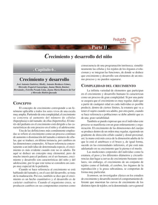 Crecimiento y desarrollo del niño
                                                              consecuencia de una programación intrínseca; simultá-
                  . Capítulo 6 .                              neamente las células y los tejidos de los órganos evolu-
                                                              cionan y se integran las funciones, de donde se deduce
                                                              que crecimiento y desarrollo son elementos de un mis-
      Crecimiento y desarrollo                                mo proceso y no pueden separarse.
  José Antonio Gutiérrez Muñiz, Antonio Berdasco Gómez,
    Mercedes Esquivel Lauzurique, Juana María Jiménez         COMPLEJIDAD DEL CRECIMIENTO
Hernández, Estrella Posada Lima, Juana María Romero del Sol         La infinita variedad de elementos que participan
                 y Mercedes Rubén Quesada
                                                              en el crecimiento y desarrollo humano lo caracterizan
                                                              como un proceso de gran complejidad. Si por una parte
                                                              se asegura que el crecimiento es muy regular, dado que
CONCEPTO                                                      a partir de cualquier edad en cada individuo es posible
      El concepto de crecimiento corresponde a un fe-         predecir, dentro de ciertos límites, la estatura que va a
nómeno aplicable a todos los seres vivos de una escala        tener el sujeto cuando sea adulto, por otra parte, cuando
muy amplia. Partiendo de esta complejidad, el crecimiento     se hace referencia a poblaciones se debe admitir que es
se concreta al aumento del número de células                  de una gran variabilidad.
(hiperplasia) o del tamaño de ellas (hipertrofia). El inte-         También se puede expresar que en el individuo este
rés del pediatra en el crecimiento está dirigido a las ca-    proceso se manifiesta con un gran ordenamiento y orga-
racterísticas de este proceso en el niño y el adolescente.    nización. El crecimiento de las dimensiones del cuerpo
      Una de las definiciones más comúnmente emplea-          se produce dentro de un orden muy regular, siguiendo un
das se refiere al crecimiento como un proceso continuo        gradiente de dirección céfalo caudal y distal-proximal;
de aumento o disminución del tamaño o número de célu-         así, la mano está más cerca de la dimensión adulta de lo
las, que se traduce, en última instancia, por cambios en
                                                              que lo está el antebrazo o el brazo y, de igual forma,
las dimensiones corporales. Al hacer referencia concre-
                                                              sucede en las extremidades inferiores, el pie está más
tamente a un individuo de determinada especie, el creci-
                                                              adelantado en su crecimiento que la pierna o el muslo.
miento es más evidente cuando este no es adulto. De
aquí se deduce un concepto muy elemental, pero de                   Las mediciones corporales del individuo como la
mucho interés para el pediatra: en el ser humano, creci-      estatura, el peso y los diferentes diámetros y circunfe-
miento y desarrollo son características del niño y del        rencias dan lugar a curvas de crecimiento bastante simi-
adolescente, por lo que este tema se considera un cam-        lares; sin embargo, el crecimiento de un conjunto de
po muy especial de la pediatría.                              tejidos como el linfoide, el cerebro, los órganos de la
      Cuando se hace referencia al crecimiento se está        reproducción y la grasa subcutánea, se comportan de
hablando del tamaño y, en el caso del desarrollo, se trata    forma muy particular.
de la maduración. Por eso, también se dice que el creci-            Scammon, un investigador clásico en los estudios
miento es un hecho cuantitativo y el desarrollo es de         de crecimiento y desarrollo mostró el comportamiento di-
carácter cualitativo. Cuando el organismo crece, se           ferente que muestran las curvas de crecimiento de los
producen cambios en sus componentes externos como             distintos tipos de tejidos; en la denominada curva general
 