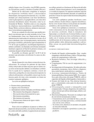 rubéola, herpes virus, Coxsackie, virus ECHO); parasita-      tos reflejos primitivos (fenómeno de liberación del tallo
ria (Toxoplasma gondii) y micótica (Candida albicans).        cerebral). Suelen desencadenarse con la manipulación
      Dentro de las afecciones congénitas se incluyen         y se irradia la respuesta. Se suprimen mediante sujeción
las disgenesias cerebrales macro y microscópicas              o reacomodación del miembro afectado, al cambiarlo de
(heterotopías, desorganización neuronal, etc.), las enfer-    posición. Cursan sin expresividad electroencefalográfica
medades por almacenamiento (con base hereditaria)             concomitante.
como la glucogenosis y la gangliosidosis, así como otros            Las crisis epilépticas pueden clasificarse como
trastornos hereditarios menos frecuentes como la en-          focales clónicas, focales tónicas y algunas mioclónicas.
fermedad de Menkes. También están en esta categoría           En las crisis focales tónicas existe postura de miembro
las displasias neuroectodérmicas (neurofibromatosis,          asimétrica y desviación tónica de la mirada.
Sturge-Weber, esclerosis tuberosa, melanosis neurocutá-             Estas crisis epilépticas comienzan y se mantienen
nea y la incontinencia pigmentaria).                          como consecuencia de las descargas hipersincrónicas
      Existe un conjunto de afecciones que pueden pro-        de neuronas cerebrales. Dada la inmadurez del
ducir convulsiones que no están incluidas en las 5 cau-       hipocampo y su relación con el sistema límbico es posi-
sas fundamentales como son: Deprivación de drogas,            ble la asociación de estas crisis con fenómenos relacio-
administración inadvertida de anestésicos locales en el       nados con el sistema nervioso autónomo como son:
cuero cabelludo o por vía transplacentaria, intoxicación      modificaciones de la frecuencia cardiaca, de la tensión
por drogas (teofilina), policitemia (aproximadamente el       arterial, palidez, rubor, alteraciones pupilares y saliveo.
5 % de los que la padecen), encefalopatía hipertensiva,       Ellas cursan con positividad electroncefalográfica
infartos cerebrales y las llamadas convulsiones neonatales    siempre.
familiares (aparecen al final de la primera semana y no       EXÁMENES COMPLEMENTARIOS
continúan después del período perinatal).
      Es posible, no obstante, que del 3 al 20 % de los        • Estudio del líquido cefalorraquídeo. Para estudio
neonatos que presentan convulsiones la causa sea des-               citoquímico, tinción de Gram y cultivo. Útil para diag-
conocida.                                                           nóstico de sangramiento e infección.
DIAGNÓSTICO
                                                               •    Biometría hemática. Para investigar infección y
                                                                    policitemia.
      Desde el punto de vista clínico existen diversas cla-
                                                               •    Coagulograma. Útil en caso de sangramiento e in-
sificaciones. Se excluyen los patrones de tipo tónico               fección.
clónico observados en niños mayores que no suelen ver-         •    Investigaciones de hemoquímica. Se indica glicemia,
se en los recién nacidos debido a su inmadurez cerebral.            gasometría, ionograma, calcio, fósforo y magnesio,
Con la ayuda de la vigilancia continua a través de                  urea, ácido láctico, ácido pirúvico y amoníaco.
videocinta y poligrafía con sincronización temporal a la       •    Screenings inmunomicrobiológicos. Títulos de
cabecera del paciente se ha podido conocer que las dos              inmunoglobulinas (básicamente IgM). Tests especí-
terceras partes de estas crisis neonatales no tienen un             ficos para infecciones del grupo TORCH, cultivos
carácter realmente epiléptico.                                      especiales del líquido cefalorraquídeo y hemocultivo.
      Las crisis no epilépticas incluyen:                      •    Examen del fondo de ojo. Para detectar hemorra-
                                                                    gias y coriorretinitis como parte de afecciones del
 • Postura tónica generalizada.                                     grupo TORCH.
 • Algunas crisis mioclónicas.                                 •    Ultrasonografía craneal y tomografría axial
                                                                    computarizada. Útil para diagnóstico de malforma-
 • Automatismos motores (llamadas convulsiones sutiles):
                                                                    ciones, lesiones por asfixia, hemorragia, infarto y cal-
   - Movimientos bucolinguales (chupeteo).
                                                                    cificaciones.
   - Desviación tónica horizontal de los ojos.                 •    Electroencefalograma. Necesario en cualquier tipo
   - Movimientos de pedaleo.                                        de convulsión neonatal para evaluar:
   - Movimientos de natación.                                      - Características de la actividad de base y para de-
   - Fluctuaciones rítmicas de signos vitales.                        tección de actividad paroxística, correlacionando
 • Episodios apneicos.                                                esta con las crisis clínicas.
                                                                   - Si existen crisis eléctricas en neonatos con paráli-
      Estas crisis no epilépticas al parecer se deben a la            sis muscular inducida.
depresión del prosencéfalo, esto facilita la liberación de         - Elementos con respecto a pronóstico a corto y lar-
los centros del tallo cerebral y la aparición de movimien-            go plazos.

                    428                                                                                             Tomo I
 