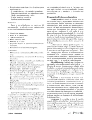 • Investigaciones específicas. Para despistar causas        sus propiedades antiepilépticas en sí. Por lo que, ade-
      más infrecuentes:                                      más, pueden producir efecto no deseado sobre el apara-
     - Test especiales para enfermedades metabólicas.        to cardiovascular y aumentar la depresión del
     - Espectroscopia molecular para acidemias orgánicas.    prosencéfalo.
     - Niveles sanguíneos de cinc y cobre.
     - Pruebas hepáticas específicas.                        Drogas antiepilépticas de primera línea
     - Estudios citogenéticos varios.                              Fenobarbital Es el fármaco de elección, dosis de
                                                             inicio de 15 a 20 mg/kg de peso por vía intravenosa en el
PRONÓSTICO
                                                             curso de algunos minutos. Si persisten las convulsiones
     Tanto la mortalidad como los trastornos del             una hora después puede indicarse otra dosis de 10 mg/kg
neurodesarrollo y la epilepsia en estos pacientes están      de peso, y se puede repetir una tercera dosis de 10 mg/kg
en relación con los factores siguientes:                     de peso hasta 4 h después si fuera necesario. La dosis
                                                             carga máxima estará entre 30 y 40 mg/kg de peso,
 • Madurez del neonato.                                      alcanzándose así una fenobarbitalemia de 30 a 45 µg/mL.
 • Causa de las convulsiones.                                En esta dosis tope de fenobarbital es necesario
 • Tipo de crisis clínica.                                   monitorear bien la frecuencia cardíaca, el esfuerzo res-
 • Precocidad en el debut.                                   piratorio y la presión arterial, dada la posibilidad de apnea,
 • Duración de las crisis.                                   bradicardia e hipotensión como efectos secundarios de
 • Necesidad de más de un medicamento anticon-               la droga.
                                                                   La hipotensión arterial puede mejorar con
   vulsivante.
                                                             expansores de volumen, aunque se debe más bien a de-
 • Características del electroencefalograma.
                                                             presión de miocardio y vasodilatación periférica. Ayuda
TRATAMIENTO                                                  a la estabilización del paciente la dopamina a dosis
 • Ubicación del neonato en unidad de cuidados inten-        de 5 a 10 µg/kg/min. La dosis de mantenimiento del
     sivos.                                                  fenobarbital es de 3,5 a 5 mg/kg/día en 2 subdosis o en
 • Canalización de vena para obtención de muestras y         dosis única por vía intravenosa y posteriormente por vía
     terapéutica.                                            bucal. Se considera suficiente la dosis de mantenimiento
 •   Mantener vías aéreas permeables para facilitar una      que logre entre 15 y 30 µg/mL de fenobarbitalemia.
     adecuada ventilación y oxigenación.                           Difenilhidantoína. Está indicada si no hubo res-
 •   Lograr perfusión adecuada para mantener buen gasto      puesta a las primeras 2 dosis de fenobarbital, de 15 a
     cardíaco, presión arterial y diuresis apropiada.        25 mg/kg de peso por vía intravenosa en solución salina
 •   Normalizar pH y electrólitos en sangre.                 fisiológica a no más de 1 mg/kg/min. La dosis de mante-
                                                             nimiento es de 4 a 8 mg/kg/día en 2 ó 3 subdosis por vía
 •   Corrección de hipoglicemia y mantener cifras de glu-
                                                             intravenosa. No se absorbe bien por vía oral en el perío-
     cosa en sangre entre 75 y 120 mg/dL (4-6 mmoL/L).
                                                             do neonatal. El nivel terapéutico en sangre varía entre 10
 •   Si se sospecha déficit de piridoxina se indican 50 mg
                                                             y 20 µg/mL.
     por vía intravenosa y la convulsión cesa en minutos.
                                                                   Diazepam. Es el medicamento de elección cuan-
     La dosis de mantenimiento por vía oral es de 5 a
                                                             do están siendo interferidas las funciones vitales por la
     10 mg/kg/día.                                           convulsión y se requiere el cese inmediato de esta, ya
 •   Debe hacerse corrección de otros trastornos metabó-     que su vida media como anticonvulsivante es de minutos
     licos tales como hipocalcemia, hipomagnesemia e         y su efecto sedante, por el contrario, excede a las 24 h.
     hipo e hipernatremia.                                   La dosis de entrada es de 0,1 a 0,3 mg/kg de peso lenta-
 •   Indicación de medicamentos antiepilépticos.             mente por vía intravenosa hasta obtener el cese de la
                                                             convulsión. Tiene acción sinergista con el fenobarbital y
      Con respecto a los medicamentos antiepilépticos y      provoca paro respiratorio, además contiene benzoato de
su selección, esta deberá basarse en el tipo de crisis, en   sodio que interfiere con el transporte de la bilirrubina por
los riesgos potenciales del tratamiento y en las posibili-   la albúmina sérica.
dades reales del fármaco que se indique. Son las crisis            Lorazepam. Es en realidad la droga de elección
neonatales de origen epiléptico las que requieren este       después del fallo de fenobarbital y fenitoína. Entra en el
tipo de medicamento, ya que si las crisis que se tratan no   cerebro rápidamente y produce su efecto anticonvulsivante
lo son realmente, pueden ser suprimidas desde el punto       en menos de 5 min y su acción dura de 6 a 4 h. Con una
de vista clínico pero con dosis muy elevadas y más por       dosis de 0,05 a 0,1 mg/kg, por vía intravenosa, se pasa
sus efectos depresores sobre la función neural que por       aproximadamente en 3 min.

Parte VII. Neonatología                                                                          429
 