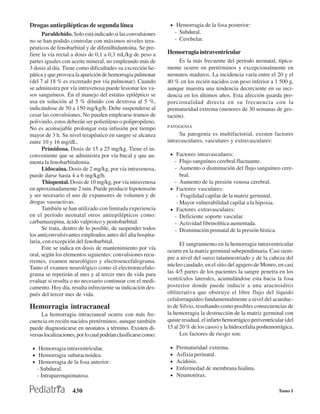 Drogas antiepilépticas de segunda línea                          • Hemorragia de la fosa posterior:
      Paraldehído. Solo está indicado si las convulsiones            - Subdural.
no se han podido controlar con máximos niveles tera-                 - Cerebelar.
péuticos de fenobarbital y de difenilhidantoína. Se pre-
fiere la vía rectal a dosis de 0,1 a 0,3 mL/kg de peso a        Hemorragia intraventricular
partes iguales con aceite mineral, no empleando más de               Es la más frecuente del período neonatal, típica-
3 dosis al día. Tiene como dificultades su excreción he-        mente ocurre en pretérminos y excepcionalmente en
pática y que provoca la aparición de hemorragia pulmonar        neonatos maduros. La incidencia varía entre el 20 y el
(del 7 al 18 % es excretado por vía pulmonar). Cuando           40 % en los recién nacidos con peso inferior a 1 500 g,
se administra por vía intravenosa puede lesionar los va-        aunque muestra una tendencia decreciente en su inci-
sos sanguíneos. En el manejo del estatus epiléptico se          dencia en los últimos años. Esta afección guarda pro-
usa en solución al 5 % diluido con dextrosa al 5 %,             porcionalidad directa en su frecuencia con la
indicándose de 50 a 150 mg/kg/h. Debe suspenderse al            prematuridad extrema (menores de 30 semanas de ges-
cesar las convulsiones. No pueden emplearse tramos de           tación).
polivinilo, estos deberán ser polietileno o polipropileno.
                                                                PATOGENIA
No es aconsejable prolongar esta infusión por tiempo
mayor de 3 h. Su nivel terapéutico en sangre se alcanza              Su patogenia es multifactorial, existen factores
entre 10 y 16 mg/dL.                                            intravasculares, vasculares y extravasculares:
      Primidona. Dosis de 15 a 25 mg/kg. Tiene el in-
conveniente que se administra por vía bucal y que au-            • Factores intravasculares:
menta la fenobarbitalemia.                                         - Flujo sanguíneo cerebral fluctuante.
      Lidocaína. Dosis de 2 mg/kg, por vía intravenosa,            - Aumento o disminución del flujo sanguíneo cere-
puede darse hasta 4 a 6 mg/kg/h.                                      bral.
      Thiopental. Dosis de 10 mg/kg, por vía intravenosa           - Aumento de la presión venosa cerebral.
en aproximadamente 2 min. Puede producir hipotensión             • Factores vasculares:
y ser necesario el uso de expansores de volumen y de                - Fragilidad capilar de la matriz germinal.
drogas vasoactivas.                                                 - Mayor vulnerabilidad capilar a la hipoxia.
      También se han utilizado con limitada experiencia          • Factores extravasculares:
en el período neonatal otros antiepilépticos como:                 - Deficiente soporte vascular.
carbamazepina, ácido valproico y pentobarbital.                    - Actividad fibrinolítica aumentada.
      Se trata, dentro de lo posible, de suspender todos           - Disminución posnatal de la presión hística.
los anticonvulsivantes empleados antes del alta hospita-
laria, con excepción del fenobarbital.                                El sangramiento en la hemorragia intraventricular
      Este se indica en dosis de mantenimiento por vía
                                                                ocurre en la matriz germinal subependimaria. Casi siem-
oral, según los elementos siguientes: convulsiones recu-
                                                                pre a nivel del surco talamoestriado y de la cabeza del
rrentes, examen neurológico y electroencefalograma.
                                                                núcleo caudado, en el sitio del agujero de Monro, en casi
Tanto el examen neurológico como el electroencefalo-
grama se repetirán al mes y al tercer mes de vida para          las 4/5 partes de los pacientes la sangre penetra en los
evaluar si resulta o no necesario continuar con el medi-        ventrículos laterales, acumulándose esta hacia la fosa
camento. Hoy día, resulta infrecuente su indicación des-        posterior donde puede inducir a una aracnoiditis
pués del tercer mes de vida.                                    obliterativa que obstruye el libre flujo del líquido
                                                                cefalorraquídeo fundamentalmente a nivel del acueduc-
Hemorragia intracraneal                                         to de Silvio, resultando como posibles consecuencias de
     La hemorragia intracraneal ocurre con más fre-             la hemorragia la destrucción de la matriz germinal con
cuencia en recién nacidos pretérminos, aunque también           quiste residual, el infarto hemorrágico periventricular (del
puede diagnosticarse en neonatos a término. Existen di-         15 al 20 % de los casos) y la hidrocefalia poshemorrágica.
versas localizaciones, por lo cual podrían clasificarse como:         Los factores de riesgo son:

 • Hemorragia intraventricular.                                  •   Prematuridad extrema.
 • Hemorragia subaracnoidea.                                     •   Asfixia perinatal.
 • Hemorragia de la fosa anterior:                               •   Acidosis.
   - Subdural.                                                   •   Enfermedad de membrana hialina.
   - Intraparenquimatosa.                                        •   Neumotórax.

                    430                                                                                              Tomo I
 