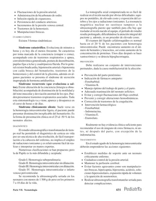 •   Fluctuaciones de la presión arterial.                           La tomografía axial computarizada no es fácil de
 •   Administración de bicarbonato de sodio.                   realizar en el recién nacido por obvias dificultades: equi-
 •   Infusión rápida de expansores.                            pos no portátiles, de elevado costo y exposición del ce-
 •   Persistencia del conducto arterioso.                      rebro y los ojos a radiaciones ionizantes. La resonancia
 •   Incrementos de la presión venosa central.                 magnética nuclear no sustituye tampoco a la
 •   Trastornos de la hemostasis.                              ultrasonografía puesto que también para ella hay que
 •   Manipulaciones bruscas.                                   trasladar al recién nacido al equipo, el período de estudio
                                                               resulta prolongado, dificultándose la atención integral del
CUADRO CLÍNICO                                                 paciente y, además, es un proceder de elevado costo.
      Existen 3 formas sindrómicas:                                  El examen del líquido cefalorraquídeo es normal
                                                               hasta en el 20 % de los pacientes con hemorragia
      Síndrome catastrófico. Evoluciona de minutos a           intraventricular. Puede encontrarse aumento en el nú-
horas y es hoy día el menos frecuente. Se caracteriza          mero de hematíes y leucocitos, así como aumento de la
por toma marcada de la conciencia (estupor o coma),            concentración de proteínas. Unos días después se hace
acompañado esto de trastornos respiratorios y apnea,           xantocrómico y se detecta hipoglucorraquia.
convulsión tónica generalizada, postura de decerebración,      PREVENCIÓN
pupilas fijas a la luz y cuadriparesia flácida. Por lo gene-        Debe realizarse un conjunto de intervenciones
ral existen bradicardia, hipotensión arterial e hipotermia     perinatales, dada la causa multifactorial de la afección:
con caída brusca del hematócrito, trastornos de la
homeostasis y del control de la glicemia, además en al-         • Prevención del parto pretérmino.
gunos pacientes se presenta el síndrome de secreción            • Indicación de fármacos anteparto:
inapropiada de hormona antidiurética.                               - Fenobarbital.
      Síndrome recurrente (que evoluciona a sal-                    - Vitamina K.
tos). Existe alteración de la conciencia (letargia u obnu-      •    Manejo óptimo del trabajo de parto y el parto.
bilación) acompañada de disminución de la motilidad y           •    Adecuada reanimación del neonato asfíctico.
del tono muscular y desviación anormal de los ojos. Pue-        •    Evitar y corregir fluctuaciones del flujo cerebral.
den presentarse trastornos respiratorios asociados. Toda        •    Prevenir y corregir alteraciones hemodinámicas.
esta sintomatología va y viene, aparece y desaparece en         •    Corrección de trastornos de la coagulación.
el curso de horas o de días.                                    •     Intervención farmacológica:
      Síndrome clínicamente silente. Suele verse en                 - Fenobarbital.
la hemorragia intraventricular ligera, el paciente puede            - Indometacina.
presentar disminución inexplicable del hematócrito. Es              - Vitamina E.
la forma de presentación clínica en el 25 al -50 % de los           - Etamsilato.
neonatos afectos.

DIAGNÓSTICO
                                                                    Realmente no hay evidencia clínica suficiente para
                                                               recomendar el uso de ninguno de estos fármacos, ni an-
      El estudio ultrasonográfico transfontanelar de tiem-     tes, ni después del parto, con excepción de la
po real ha permitido el diagnóstico de certeza en vida         indometacina.
por ser una técnica de alta resolución, de fácil transpor-
tación a la cabecera del enfermo, no implica el empleo         TRATAMIENTO
de radiaciones ionizantes y es relativamente fácil de rea-          En el estado agudo de la hemorragia intraventricular
lizar e interpretar en manos expertas.                         deberán emprenderse las acciones siguientes:
      Numerosas clasificaciones se han propuesto; pero
la de Papile es la más difundida y aceptada:                    • Establecer medidas de soporte ante un neonato
                                                                    críticamente enfermo.
     Grado I. Hemorragia subependimaria:                        • Cuidadoso control de la presión arterial.
     Grado II. Hemorragia intraventricular sin dilatación.      • Mantener la perfusión cerebral.
     Grado III. Hemorragia intraventricular con dilatación.     • Evitar factores agravantes como son manipulacio-
     Grado IV. Hemorragia intraventricular e infarto              nes bruscas, hipercapnia, hipoxemia, acidosis, solu-
venoso periventricular.                                           ciones hiperosmolares, expansión rápida de volumen
     Se recomienda la ultrasonografía seriada en los              y la aparición de neumotórax.
neonatos con menos de 1 500 g de peso en los primeros           • Realizar ultrasonografía transfontanelar seriada para
7 a 10 días de la vida.                                           detectar complicaciones.

Parte VII. Neonatología                                                                           431
 