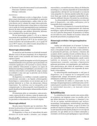 • Disminuir la presión intracraneal si está aumentada:       macrosómico, con manifestaciones clínicas de disfunción
   - Punciones lumbares seriadas.                             neurológica. Los síntomas dependen de la intensidad del
   - Drenaje ventricular.                                     sangramiento y del tipo de vaso lesionado (si se trata de
                                                              venas pequeñas los síntomas pueden tardar días en apa-
PRONÓSTICO
                                                              recer, hasta que resulta de magnitud considerable el he-
      Debe considerarse a corto y a largo plazo. A corto      matoma subdural). Son poco frecuentes las convulsiones.
plazo estará relacionado con la mortalidad y la aparición
                                                                     La ultrasonografia transfontanelar no es muy útil
de hidrocefalia poshemorrágica, ambas están en rela-
                                                              para el diagnóstico, este debe confirmarse con la
ción directa con el volumen de sangre intraventricular.
                                                              tomografía axial computarizada.
En tanto que las alteraciones a largo plazo se relacionan
                                                                    En general no se requiere la evacuación del hema-
con el grado de lesión parenquimatosa por mediadores
                                                              toma, a menos que haya empeoramiento del síndrome
directos de daño cerebral o por la hidrocefalia secunda-
ria a la hemorragia, que produce distensión, deforma-         neurológico, signos de herniación o un aumento progre-
ción y pérdida de los axones con gliosis.                     sivo de la presión intracraneal. El pronóstico es bueno
      En las hemorragias grados I y II, no se detecta         en casi todos los casos. Pueden ser secuelas: retraso del
incremento de la mortalidad, ni de la morbilidad en gene-     desarrollo psicomotor y la epilepsia focal.
ral. En el grado III hasta el 80 % de los neonatos pre-
sentan trastornos del neurodesarrollo y en el grado IV
                                                              Hemorragia cerebelar e intraparenquimatosa
casi el 90 % muere y los sobrevivientes desarrollan se-       cerebral
cuelas motoras, mentales o ambas.                                   Ambas son infrecuentes en el neonato. La hemo-
                                                              rragia cerebelar se asocia más bien a traumatismo al
Hemorragia subaracnoidea                                      nacer, como puede suceder en recién nacidos a término,
      Es una de las más frecuentes en el período neonatal.    en presentación pelviana, con fractura o diastasis del
Muchas veces es de poca magnitud y no se diagnostica.         occipital, donde se produce lesión cerebelar directa. La
Puede ocurrir como resultante del trauma normal que           intraparenquimatosa cerebral se presenta en ocasiones
supone el parto.                                              sin ostensibles factores predisponentes; puede ocurrir
      La hipoxia puede desempañar un rol en la patogenia      también en neonatos con hipoxia severa, con
fundamentalmente en los pacientes que la presentan con        traumatismos craneales, asociada a hipertensión
extensión significativa. En ocasiones se asocia a hema-       pulmonar persistente, en coagulopatías, por malforma-
toma subdural. Clínicamente se expresa con signos de          ción arteriovenosa, por rotura de aneurismas o como
disfunción neurológica (irritabilidad o convulsiones) o con   complicación del tratamiento con oxigenador de mem-
síntomas relacionados con la pérdida de sangre, aunque        brana extracorpórea.
en realidad es muy raro que se presente con la forma                La ultrasonografía transfontanelar es útil para el
clínica catastrófica.                                         diagnóstico, no se requiere de la tomografía axial
      El diagnóstico se establece a menudo cuando hay         computarizada, aunque obviamente puede resultar de
convulsiones asociadas a un líquido cefalorraquídeo           utilidad para confirmar el diagnóstico.
hemorrágico o xantocrómico en un neonato que en el                  El tratamiento de ambas es conservador. La he-
período interictal se ve bien, sin alteraciones clínicas      morragia intraparenquimatosa cerebral presenta con fre-
importantes. Se confirma con la tomografía axial              cuencia graves secuelas en los supervivientes, como son
computarizada; la ultrasonografía transfontanelar no          la espasticidad muscular y un marcado retraso
puede identificar las hemorragias subaracnoideas de poca      psicomotor.
intensidad.
      El tratamiento debe ser sintomático: anticonvulsi-      Rehabilitación
vantes, reposición de la volemia y tratar de manera ade-           La rehabilitación tanto mental como motora debe-
cuada la hiperbilirrubinemia secundaria. La mayoría de        rá acometerse tan temprano como sea posible, por lo
los pacientes evolucionan bien, sin secuela alguna.           que deben detectarse los trastornos y manejarse a tra-
                                                              vés de un equipo multidisciplinario que incluya:
Hemorragia subdural                                           neonatólogo, neuropediatra, neurofisiólogo, psicólogo,
     Resulta menos frecuente que las anteriores. Pue-         oftalmólogo, logopeda y fisiatra, ya que es la única vía
de tener localización en fosa anterior o posterior, aunque    posible de mejorar el impacto que en las distintas esfe-
en esta última es más común.                                  ras del neurodesarrollo puede producirse en este tipo de
     El diagnóstico se basa en el antecedente de parto        pacientes, los que deben ser en el futuro entrenados y
distócico en recién nacido a término, casi siempre            enseñados con técnicas psicopedagógicas especializadas

                    432                                                                                         Tomo I
 