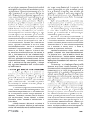 del crecimiento, que expresa el crecimiento típico de la      dre, los que operan durante todo el proceso del creci-
mayoría de las dimensiones antropométricas, se obser-         miento. Esto es válido para todas las medidas corpora-
va una forma curvilínea como consecuencia de los ele-         les y el desarrollo sexual. Para hacer esto algo más
vados incrementos de sus valores durante el primer año        complejo hay evidencias de que los genes que controlan
de la vida que, al disminuir durante el segundo año, pro-     el ritmo de crecimiento son, en parte, independientes de
vocan una modificación en la tendencia de la curva; esta      los que regulan las dimensiones finales alcanzadas por
asciende entonces de forma lenta y estable hasta los          el individuo.
inicios del llamado estirón de crecimiento puberal. La              De los factores ambientales, la desnutrición retra-
llamada curva general del crecimiento es similar a la de      sa el crecimiento durante la infancia. Las infecciones,
la estatura. El cerebro y el cráneo se adelantan mucho        especialmente antes de los 5 años de edad, se combinan
en relación con el cuerpo, al mismo tiempo que el tejido      con la desnutrición para retrasar el crecimiento.
linfoide desarrolla una curva muy particular, pues llega a          Las enfermedades ligeras y relativamente breves
su máximo al inicio de la adolescencia para comenzar a        no causan retraso evidente del ritmo de crecimiento,
disminuir a partir de ese momento. El tejido y los órga-      mientras que las enfermedades de consideración pue-
nos de la reproducción, al contrario que los linfoides,       den frenarlo en grado considerable.
se mantienen muy bajos hasta la adolescencia para au-               Son clásicos los estudios que demuestran la re-
mentar rápidamente desde este momento hasta la edad           ducción de la estatura de los niños durante las guerras.
adulta. Es de destacar que en ninguno de los tipos de         El retraso en el crecimiento es reversible siempre que la
curvas de crecimiento señalados por Scammon se en-            desnutrición, tanto la primaria como la secundaria a en-
cuentra expresado el crecimiento de uno de los tejidos        fermedades crónicas, no se inicie a edades muy tempra-
más lábiles y susceptibles a la acción de las influencias     nas, su intensidad no sea muy severa y el tiempo de
ambientales: la grasa subcutánea. La curva de creci-          duración no se prolongue demasiado.
miento de este tejido se caracteriza, de manera gene-               Existen evidencias de que el estrés psíquico puede
ral, por un incremento notable durante el primer año de       producir, en algunos niños, retardo en su crecimiento.
vida en el que alcanza un pico que varía en duración e        Este fenómeno surge a partir de la afectación de la hor-
intensidad así como en la edad en que ocurre en las           mona del crecimiento. Cuando se suprime la causa del
diferentes poblaciones y que posteriormente declina,          estrés, esto provoca una recuperación semejante a la de
primero de forma brusca, y luego lentamente, durante          la administración terapéutica de la hormona en los casos
todo el período preescolar, para reiniciar a continua-        de insuficiencia.
ción una tendencia ascendente desde los primeros años               En numerosas investigaciones se ha pretendido
de la adolescencia.                                           demostrar la acción del ejercicio físico para elevar el
                                                              ritmo de crecimiento o el aumento permanente de la masa
Factores que influyen en el crecimiento                       muscular, esto no se ha podido demostrar después de un
      Los factores que influyen en el crecimiento son         riguroso análisis de los resultados. Algunos autores han
numerosos y se clasifican en dos tipos: genéticos y am-       señalado la posibilidad de que el ejercicio físico retrase
bientales. Ambos actúan de tal forma que no puede             la menarquia, pero realmente, siempre que no produzca
precisarse la participación de la proporción de cada uno      estrés psicológico o disminución marcada de la masa
de ellos en el desarrollo del individuo, representando dos    grasa, ello no ocurrirá.
partes de un todo indivisible. Un individuo es el producto          En las poblaciones con diferentes status socioe-
del crecimiento y el desarrollo de un cierto genotipo en      conómicos, los niños que disfrutan de mejores condicio-
una sucesión de ambientes.                                    nes alcanzan mayor estatura que los menos favorecidos.
      Las dimensiones corporales que alcance un sujeto        Esto se aplica también a las demás dimensiones corpo-
serán el resultado tanto de sus elementos genéticos como      rales; además, se ha observado que la aparición de la
de los ambientales y su interacción. En estas interacciones   menarquia en las niñas es más temprana. Las diferen-
los factores genéticos tendrán la mayor posibilidad de        cias señaladas se manifiestan con grandes desniveles a
expresarse a medida que las condiciones del medio les         medida que la desigualdad social se hace más acusada y
sean más favorables y, en caso contrario, los factores        existe mayor cantidad de individuos viviendo en condi-
hereditarios estarán limitados de manifestar toda su          ciones de pobreza crítica. Las capas privilegiadas de los
potencialidad.                                                países atrasados exhibirán dimensiones corporales que
      La regulación genética del ritmo de crecimiento de      no se diferencian de los países más desarrollados y, por
la estatura es la resultante del efecto de muchos genes,      demás, muy superiores a las que alcanzan las poblacio-
que han sido trasmitidos tanto del padre como de la ma-       nes del mismo país en condiciones de privación.

                    28                                                                                           Tomo I
 