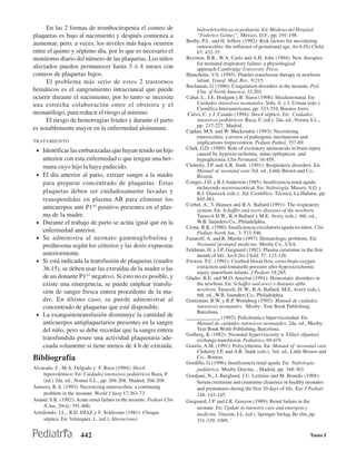 En las 2 formas de trombocitopenia el conteo de                        hidroeletrolíticas en pediatría. Ed. Médicas del Hospital
plaquetas es bajo al nacimiento y después comienza a                        “Federico Gómez”, México, D.F., pp: 191-198.
                                                                       Beeby, P.J., and H. Jeffery (1992): Risk factors for necrotizing
aumentar, pero, a veces, los niveles más bajos ocurren                      enterocolitis: the influence of gestational age. Arch Dis Child,
entre el quinto y séptimo día, por lo que es necesario el                   67: 432-35.
monitoreo diario del número de las plaquetas. Los niños                Beynton, B.R., W.A. Carlo and A.H. Jobe (1994): New therapies
                                                                            for neonatal respiratory failure: a physiological
afectados pueden permanecer hasta 3 ó 4 meses con                           approach.Cambridge University Press.
conteos de plaquetas bajos.                                            Blanchette, V.S. (1995): Platelet transfusion therapy in newborn
     El problema más serio de estos 2 trastornos                            infant. Transf. Med. Rev., 9:215.
                                                                       Buchanan, G. (1986): Coagulation disorders in the neonate. Ped.
hemáticos es el sangramiento intracraneal que puede                         Clin. of North America, 33:203.
ocurrir durante el nacimiento, por lo tanto se necesita                Cabal, L., J.E. Hodgam y B. Siassi (1998): Shockneonatal. En:
una estrecha colaboración entre el obstetra y el                            Cuidados intensivos neonatales. Sola, A. y J. Urman (eds.):
                                                                            Científica Interamericana, pp: 333-354, Buenos Aires.
neonatólogo, para reducir el riesgo al mínimo.                          Calvo, C. y J. Casado (1994): Shock séptico. En: Cuidados
     El riesgo de hemorragias fetales y durante el parto                    intensivos pediátricos. Ruza, F. (ed.): 2da. ed., Norma S.L.,
                                                                            pp: 217-227, Madrid.
es notablemente mayor en la enfermedad aloinmune.                      Caplan, M.S. and W. Mackendric (1993): Necrotizing
                                                                            enterocolitis: a review of pathogenic mechanisms and
TRATAMIENTO                                                                 implications forprevention. Pediatr Pathol, 357-69.
 • Identificar las embarazadas que hayan tenido un hijo                Clark, G.D. (1989): Role of excitatory aminoacids in brain injury
                                                                            caused by hypoxia-ischemia, status epilepticus .and
     anterior con esta enfermedad o que tengan una her-                     hypoglicemia. Clin Perinatol, 16:459.
     mana cuyo hijo la haya padecido.                                  Cloherty, J.P. and A.R. Stark (1991): Respiratory disorders. En:
                                                                            Manual of neonatal care 3rd. ed., Little Brown and Co.,
 •   El día anterior al parto, extraer sangre a la madre                    Boston.
     para preparar concentrado de plaquetas. Estas                     Conger, J.D. y R.J.Anderson (1985): Insuficiencia renal aguda
                                                                            incluyendo necrosiscortical. En: Nefrología. Massry, S.G. y
     plaquetas deben ser cuidadosamente lavadas y                           R.J. Glassock (eds.):. Ed. Científico- Técnica, La Habana. pp:
     resuspendidas en plasma AB para eliminar los                           845-861.
                                                                       Corbet, A., T. Hansen and R.A. Ballard (1991): The respiratory
     anticuerpos anti P1Al positivo presentes en el plas-                   system. En: Schaffer and avery diseases of the newborn.
     ma de la madre.                                                        Taeusch H.W., R.A Ballard y M.E. Avery (eds.) 6th. ed.,
 •   Durante el trabajo de parto se actúa igual que en la                   W.B. Saunders Co., Philadelphia.
                                                                       Crone, R.K. (1980): Insuficiencia circulatoria aguda en niños. Clin
     enfermedad anterior.                                                   Pediatr North Am., 3: 533-546.
 •   Se administra al neonato gammaglobulina y                         Fanaroff, A. and R. Martín (1997): Hematologic problems. En:
     prednisona según los criterios y las dosis expuestas                   Neonatal perinatal medicine. Mosby Co., USA.
                                                                       Feldman, H. y J.P. Guignard (1982): Plasma creatinine in the first
     anteriormente.                                                         month of life. Arch Dis Child, 57: 123-126.
 •   Si está indicada la transfusión de plaquetas (cuadro              Frewen, T.C. (1991): Cerebral blood flow, cross-brain oxygen
     36.15), se deben usar las extraídas de la madre o las                  extraction and fontanelle pressure after hypoxicischemic
                                                                            injury innewbom infants. J Pediatr 18:265.
     de un donante P1A1 negativo. Si esto no es posible, y             Glader, B.E. and M.O. Amylon (1991): Hemostatic disorders in
     existe una emergencia, se puede emplear transfu-                       the newbom. En: Schaffer and avery’s diseases ofthe
     sión de sangre fresca entera procedente de la ma-                      newborn. Taeusch, H. W., R.A. Ballard, M.E. Avery (eds.),
                                                                            6th. ed..,W.B. Saunders Co., Philadelphia.
     dre. En último caso, se puede administrar al                      Goetzman, B.W. y R.P. Wennberg (1992): Manual de cuidados
     concentrado de plaquetas que esté disponible.                          intensivos neonatales. Mosby- Year Book Publishing,
                                                                            Barcelona.
 •   La exanguinotransfusión disminuye la cantidad de                  _____________ (1992): Policitemia e hiperviscosidad. En:
     anticuerpos antiplaquetarios presentes en la sangre                    Manual de cuidados intensivos neonatales. 2da. ed., Mosby-
     del niño, pero se debe recordar que la sangre entera                   Year Book Wolfe Publishing, Barcelona.
                                                                       Golberg, K (1982): Neonatal hyperviscosity n. Effect ofpartia1
     transfundida posee una actividad plaquetaria ade-                      exchange transfusion. Pediatrics, 69:419.
     cuada solamente si tiene menos de 4 h de extraída.                Goorin, A.M. (1991): Polycythemia. En: Manual of neonataJ care
                                                                            Cloherty J.P. and A.R. Stark (eds.). 3rd. ed., Little Brown and
Bibliografía                                                                Co., Boston.
                                                                       Gordillo, G. (1996): Insuficiencia renal aguda. En: Nefrología
Alvarado, F., M.A. Delgado y F. Ruza (1994): Shock                          pediátrica. Mosby-Doyma, , Madrid, pp: 348-363.
    hipovolémico. En: Cuidados intensivos pediátricos Ruza, F          Gordjani, N., J. Burghard, J.U. Leititius and M. Brandis (1988):
    (ed.) 2da. ed., Nonna S.L., pp: 204-208, Madrid, 204-208.               Serum creatinine and creatinine clearence in healthy neonates
Amoory, R.A. (1993): Necrotizing enterocolitis: a continuing                and prematures during the first 10 days of life. Eur J Pediatr
    problem in the neonate. World J Surg 17:363-73.                         148: 143-145.
Anand, S.K. (1982): Acute renal failure in the neonate. Pediatr Clin   Guignard, J.P. and J.R. Gouyon (1989): Renal failure in the
    N Am, 29(4): 791-800.                                                   neonate. En: Update in intensive care and emergency
Arredondo, J.L., R.D. DÍAZ y F. Solórzano (1981): Choque                    medicine. Vincent, J.L. (ed.). Springer Verlag, Be.rlín, pp:
    séptico. En: Velázquez, L. (ed.): Alteraciones                          331-339, 1989..’

                       442                                                                                                          Tomo I
 