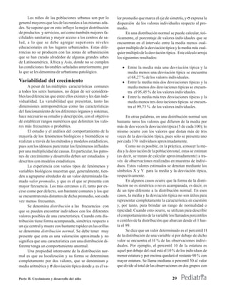Los niños de las poblaciones urbanas son por lo          lor promedio que marca el eje de simetría, y σ expresa la
general mayores que los de las rurales a las mismas eda-       dispersión de los valores individuales respecto al pro-
des. Se supone que en esto influye la mejor distribución       medio.
de productos y servicios, así como también mejores fa-               En una distribución normal se puede calcular, teó-
cilidades sanitarias y mayor acceso a los centros de sa-       ricamente, el porcentaje de valores individuales que se
lud, a lo que se debe agregar superiores niveles               encuentran en el intervalo entre la media menos cual-
educacionales en los lugares urbanizados. Estas dife-          quier múltiplo de la desviación típica y la media más cual-
rencias no se producen con las zonas de urbanización           quier múltiplo de la desviación típica. Este cálculo arroja
que se han creado alrededor de algunas grandes urbes           los siguientes resultados:
de Latinoamérica, África y Asia, donde no se cumplen
las condiciones favorables señaladas anteriormente, por           • Entre la media más una desviación típica y la
lo que se les denomina de urbanismo patológico.                     media menos una desviación típica se encuentra
                                                                    el 68,27 % de los valores individuales.
Variabilidad del crecimiento                                      • Entre la media más dos desviaciones típicas y la
      A pesar de las múltiples características comunes              media menos dos desviaciones típicas se encuen-
a todos los seres humanos, no dejan de ser considera-               tra el 95,45 % de los valores individuales.
bles las diferencias que entre ellos existen y les dan indi-      • Entre la media más tres desviaciones típicas y la
vidualidad. La variabilidad que presentan, tanto las                media menos tres desviaciones típicas se encuen-
dimensiones antropométricas como las características                tra el 99,73 % de los valores individuales.
del funcionamiento de los diferentes órganos y sistemas,
hace necesario su estudio y descripción, con el objetivo             En otras palabras, en una distribución normal son
de establecer rangos numéricos que delimiten los valo-         bastante raros los valores que difieren de la media por
res más frecuentes o probables.                                más de dos veces la desviación típica (5 de cada 100); lo
      El estudio y el análisis del comportamiento de la        mismo ocurre con los valores que distan más de tres
mayoría de los fenómenos biológicos y biomédicos se            veces de la desviación típica, pues solo se presenta uno
realizan a través de los métodos y modelos estadísticos,       por cada 370 individuos aproximadamente.
pues son los idóneos para tratar los fenómenos influidos             Como no es posible, en la práctica, conocer la me-
por una multiplicidad de causas. En particular, los patro-     dia y la desviación de la población total, estas se estiman
nes de crecimiento y desarrollo deben ser estudiados y         (es decir, se tratan de calcular aproximadamente) a tra-
descritos con modelos estadísticos.                            vés de observaciones realizadas en muestras de indivi-
      La experiencia con varios tipos de fenómenos y           duos. Estos valores estimados se denotan mediante los
variables biológicos muestran que, generalmente, tien-         símbolos X y Y para la media y la desviación típica,
den a agruparse alrededor de un valor determinado lla-         respectivamente.
mado valor promedio, y que es el que se presenta con                 En algunos casos ocurre que la forma de la distri-
mayor frecuencia. Los más cercanos a él, tanto por ex-         bución no es simétrica o no es acampanada, es decir, es
ceso como por defecto, son bastante comunes y los que          de un tipo diferente a la distribución normal. En esos
se encuentran más distantes de dicho promedio, son cada        casos, la media y la desviación típica no son útiles para
vez menos frecuentes.                                          representar completamente la característica en cuestión
      Se denomina distribución a las frecuencias con           y, por tanto, para brindar un rango de normalidad o
que se pueden encontrar individuos con los diferentes          tipicidad. Cuando esto ocurre, se utilizan para describir
valores posibles de una característica. Cuando esta dis-       el comportamiento de la variable los llamados percentiles
tribución tiene forma acampanada, simétrica respecto a         o centiles de la distribución que abarcan desde el 1 has-
un eje central y muere con bastante rapidez en las orillas     ta el 99.
se denomina distribución normal. Se debe tener muy                   Se dice que un valor determinado es el percentil H
presente que esta es una valoración aproximada y no            de la distribución de una variable si por debajo de dicho
significa que una característica con una distribución di-      valor se encuentra el H % de las observaciones indivi-
ferente tenga un comportamiento anormal.                       duales. Por ejemplo, el percentil 10 de la estatura es
      Una propiedad interesante de la distribución nor-        aquel por debajo del cual está el 10 % de los individuos de
mal es que su localización y su forma se determinan            menor estatura y por encima quedará el restante 90 % con
completamente por dos valores, que se denominan µ              mayor estatura. Se llama mediana o percentil 50 al valor
media aritmética y σ desviación típica donde µ es el va-       que divide al total de las observaciones en dos grupos con


Parte II. Crecimiento y desarrollo del niño                                                        29
 