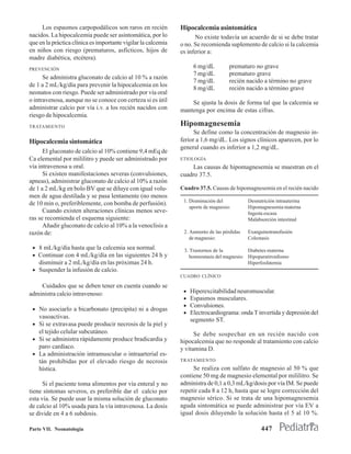Los espasmos carpopodálicos son raros en recién           Hipocalcemia asintomática
nacidos. La hipocalcemia puede ser asintomática, por lo              No existe todavía un acuerdo de si se debe tratar
que en la práctica clínica es importante vigilar la calcemia   o no. Se recomienda suplemento de calcio si la calcemia
en niños con riesgo (prematuros, asfícticos, hijos de          es inferior a:
madre diabética, etcétera).
PREVENCIÓN
                                                                     6 mg/dL         prematuro no grave
                                                                     7 mg/dL         prematuro grave
      Se administra gluconato de calcio al 10 % a razón
                                                                     7 mg/dL         recién nacido a término no grave
de 1 a 2 mL/kg/día para prevenir la hipocalcemia en los
                                                                     8 mg/dL         recién nacido a término grave
neonatos con riesgo. Puede ser administrado por vía oral
o intravenosa, aunque no se conoce con certeza si es útil          Se ajusta la dosis de forma tal que la calcemia se
administrar calcio por vía i.v. a los recién nacidos con       mantenga por encima de estas cifras.
riesgo de hipocalcemia.
TRATAMIENTO                                                    Hipomagnesemia
                                                                     Se define como la concentración de magnesio in-
Hipocalcemia sintomática                                       ferior a 1,6 mg/dL. Los signos clínicos aparecen, por lo
                                                               general cuando es inferior a 1,2 mg/dL.
      El gluconato de calcio al 10% contiene 9,4 mEq de
Ca elemental por mililitro y puede ser administrado por        ETIOLOGÍA
vía intravenosa u oral.                                             Las causas de hipomagnesemia se muestran en el
      Si existen manifestaciones severas (convulsiones,        cuadro 37.5.
apneas), administrar gluconato de calcio al 10% a razón
de 1 a 2 mL/kg en bolo BV que se diluye con igual volu-        Cuadro 37.5. Causas de hipomagnesemia en el recién nacido
men de agua destilada y se pasa lentamente (no menos
                                                                1. Disminución del           Desnutrición intrauterina
de 10 min o, preferiblemente, con bomba de perfusión).
                                                                   aporte de magnesio:       Hipomagnesemia materna
      Cuando existen alteraciones clínicas menos seve-                                       Ingesta escasa
ras se recomienda el esquema siguiente:                                                      Malabsorción intestinal
      Añadir gluconato de calcio al 10% a la venoclisis a
razón de:                                                       2. Aumento de las pérdidas   Exanguinotransfusión
                                                                   de magnesio:              Colestasis
 • 8 mL/kg/día hasta que la calcemia sea normal.                3. Trastornos de la          Diabetes materna
 • Continuar con 4 mL/kg/día en las siguientes 24 h y              homeostasis del magnesio: Hipoparatiroidismo
    disminuir a 2 mL/kg/día en las próximas 24 h.                                            Hiperfosfatemia
 • Suspender la infusión de calcio.
                                                               CUADRO CLÍNICO

    Cuidados que se deben tener en cuenta cuando se
administra calcio intravenoso:                                  •   Hiperexcitabilidad neuromuscular.
                                                                •   Espasmos musculares.
                                                                •   Convulsiones.
 • No asociarlo a bicarbonato (precipita) ni a drogas
                                                                •   Electrocardiograma: onda T invertida y depresión del
   vasoactivas.
                                                                    segmento ST.
 • Si se extravasa puede producir necrosis de la piel y
   el tejido celular subcutáneo.                                     Se debe sospechar en un recién nacido con
 • Si se administra rápidamente produce bradicardia y          hipocalcemia que no responde al tratamiento con calcio
   paro cardíaco.                                              y vitamina D.
 • La administración intramuscular o intraarterial es-
   tán prohibidas por el elevado riesgo de necrosis            TRATAMIENTO
   hística.                                                         Se realiza con sulfato de magnesio al 50 % que
                                                               contiene 50 mg de magnesio elemental por mililitro. Se
      Si el paciente toma alimentos por vía enteral y no       administra de 0,1 a 0,3 mL/kg/dosis por vía IM. Se puede
tiene síntomas severos, es preferible dar el calcio por        repetir cada 8 a 12 h, hasta que se logre corrección del
esta vía. Se puede usar la misma solución de gluconato         magnesio sérico. Si se trata de una hipomagnesemia
de calcio al 10% usada para la vía intravenosa. La dosis       aguda sintomática se puede administrar por vía EV a
se divide en 4 a 6 subdosis.                                   igual dosis diluyendo la solución hasta el 5 al 10 %.

Parte VII. Neonatología                                                                            447
 