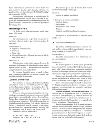 Pasar lentamente en un tiempo no menor de 10 min                     Se considera que el resto de aniones debe oscilar
con monitoreo cardíaco para detectar arritmias. Se               normalmente entre 5 y 15 mEq/L.
puede utilizar por vía oral a razón de 100 a 200 mg/kg/          ETIOLOGÍA
día en solución al 10%.
                                                                        Causas de acidosis metabólica:
      Es importante recordar que la administración de
calcio puede disminuir aún más la concentración de Mg,
por lo que la hipocalcemia debida a hipomagnesemia no             • Con resto de aniones aumentado:
puede corregirse a menos que se solucione primero la                -   Acidosis táctica.
hipomagnesemia.                                                     -   Cetoacidosis.
                                                                    -   Insuficiencia renal crónica.
Hipermagnesemia                                                     -   Tóxicos.
      Se define como cifras de magnesio sérico supe-                -   Acidosis metabólica tardía del prematuro.
riores a 2,8 mg/dL.
ETIOLOGÍA
                                                                      Las causas de acidosis láctica se muestran en el
                                                                 cuadro 37.6
    La hipermagnesemia se produce casi exclusiva-
mente en niños de madres que recibieron sulfato de
                                                                  • Con resto de aniones normal:
magnesio.
CUADRO CLÍNICO                                                        La acidosis metabólica con resto de aniones nor-
 •   Depresión neuromuscular.                                    mal también se llama acidosis hiperclorémica y sus cau-
 •   Hipotonía.                                                  sas se exponen en el cuadro 37.7.
 •   Apgar bajo.
                                                                 CUADRO CLÍNICO
 •   Hipotensión arterial y dificultad respiratoria, si la al-
     teración es severa.                                               Su cuadro clínico depende de la enfermedad cau-
                                                                 sal o acompañante.
TRATAMIENTO
                                                                 DIAGNÓSTICO
     El tratamiento es de sostén, ya que el exceso de
magnesio se elimina por la orina. Por lo general resuel-               De manera general se puede decir que existe
ven en el curso de 48 a 72 h con hidratación adecuada            acidosis metabólica cuando el déficit de bases es mayor
que garantice una diuresis abundante.                            que 5 mEq/L en recién nacidos, aunque esta condición
     En casos de depresión severa se puede realizar              no es necesaria (en pacientes con acidosis respiratoria),
una exanguinotransfusión con sangre citratada que                ni suficiente (en pacientes con alcalosis respiratoria).
produce quelación del magnesio.                                        Se debe recordar que la acidosis metabólica no tie-
                                                                 ne que acompañarse de acidemia. Esta última se diag-
Acidosis metabólica                                              nostica en neonatos cuando el pH es menor que 7,30.
      Para orientarse en la causa de la acidosis metabólica            Como fue referido con anterioridad, los anteceden-
se tienen en cuenta las características clínicas del pa-         tes del paciente, el examen físico, el ionograma y otros
ciente, el cuadro gasométrico y el ionograma. Este últi-         exámenes complementarios son necesarios para llegar
mo se emplea con el objetivo de calcular el resto de             al diagnóstico causal.
aniones (RA).                                                          Acidosis metabólica tardía del prematuro. Es
      El resto de aniones o aniones no medibles está cons-       causada por una desproporción entre el ritmo de pro-
tituido por todos aquellos aniones presentes en el líquido       ducción de ácido endógeno y el ritmo de excreción de
extracelular, exceptuando a los aniones cloruro y bicar-         este. Generalmente se observa en prematuros que in-
bonato. Para calcular el resto de aniones se recordará
                                                                 gieren una alta cantidad de caseínas en la segunda y la
que la suma de los cationes del líquido extracelular es
                                                                 tercera semanas de vida extrauterina.
igual a la suma de los aniones. En la práctica diaria no se
                                                                       La excesiva producción de ácidos está relaciona-
incluye el potasio en la suma de cationes, ya que su con-
centración suele ser bastante constante e interesan más          da con el metabolismo de los aminoácidos que contienen
los cambios del resto de aniones que su valor real.              sulfuro y con la secreción de hidrogeniones por la rápida
      Cálculo del resto de aniones (RA):                         mineralización del hueso. Esta afección se caracteriza
                                                                 por una detención en el crecimiento a pesar de un apor-
      Si: Na+ = CI-+ HCO- 3 + RA-                                te calórico adecuado. Debe diferenciarse de la acidosis
      Entonces: RA- = Na+ - (CI- + HCO-3)                        tubular renal por medio del resto de aniones.

                     448                                                                                              Tomo I
 