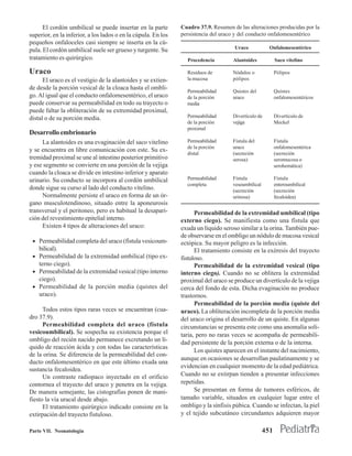 El cordón umbilical se puede insertar en la parte        Cuadro 37.9. Resumen de las alteraciones producidas por la
superior, en la inferior, a los lados o en la cúpula. En los   persistencia del uraco y del conducto onfalomesentérico
pequeños onfaloceles casi siempre se inserta en la cú-
                                                                                     Uraco            Onfalomesentérico
pula. El cordón umbilical suele ser grueso y turgente. Su
tratamiento es quirúrgico.                                       Procedencia        Alantoides            Saco vitelino

Uraco                                                            Residuos de        Nódulos o             Pólipos
      El uraco es el vestigio de la alantoides y se extien-      la mucosa          pólipos
de desde la porción vesical de la cloaca hasta el ombli-
                                                                 Permeabilidad      Quistes del           Quistes
go. Al igual que el conducto onfalomesentérico, el uraco         de la porción      uraco                 onfalomesentéricos
puede conservar su permeabilidad en todo su trayecto o           media
puede faltar la obliteración de su extremidad proximal,
distal o de su porción media.                                    Permeabilidad      Divertículo de        Divertículo de
                                                                 de la porción      vejiga                Meckel
                                                                 proximal
Desarrollo embrionario
     La alantoides es una evaginación del saco vitelino          Permeabilidad      Fístula del           Fístula
                                                                 de la porción      uraco                 onfalomesentérica
y se encuentra en libre comunicación con este. Su ex-
                                                                 distal             (secreción            (secreción
tremidad proximal se une al intestino posterior primitivo                           serosa)               seromucosa o
y ese segmento se convierte en una porción de la vejiga                                                   serohemática)
cuando la cloaca se divide en intestino inferior y aparato
urinario. Su conducto se incorpora al cordón umbilical           Permeabilidad      Fístula               Fístula
                                                                 completa           vesoumbilical         enteroumbilical
donde sigue su curso al lado del conducto vitelino.                                 (secreción            (secreción
     Normalmente persiste el uraco en forma de un ór-                               urinosa)              fecaloidea)
gano musculotendinoso, situado entre la aponeurosis
transversal y el peritoneo, pero es habitual la desapari-            Permeabilidad de la extremidad umbilical (tipo
ción del revestimiento epitelial interno.                      externo ciego). Se manifiesta como una fístula que
     Existen 4 tipos de alteraciones del uraco:                exuda un líquido seroso similar a la orina. También pue-
                                                               de observarse en el ombligo un nódulo de mucosa vesical
 • Permeabilidad completa del uraco (fístula vesicoum-         ectópica. Su mayor peligro es la infección.
   bilical).                                                         El tratamiento consiste en la exéresis del trayecto
 • Permeabilidad de la extremidad umbilical (tipo ex-          fistuloso.
   terno ciego).                                                     Permeabilidad de la extremidad vesical (tipo
 • Permeabilidad de la extremidad vesical (tipo interno        interno ciego). Cuando no se oblitera la extremidad
   ciego).                                                     proximal del uraco se produce un divertículo de la vejiga
 • Permeabilidad de la porción media (quistes del              cerca del fondo de esta. Dicha evaginación no produce
   uraco).                                                     trastornos.
                                                                     Permeabilidad de la porción media (quiste del
      Todos estos tipos raras veces se encuentran (cua-        uraco). La obliteración incompleta de la porción media
dro 37.9).                                                     del uraco origina el desarrollo de un quiste. En algunas
      Permeabilidad completa del uraco (fístula                circunstancias se presenta este como una anomalía soli-
vesicoumbilical). Se sospecha su existencia porque el          taria, pero no raras veces se acompaña de permeabili-
ombligo del recién nacido permanece excretando un lí-          dad persistente de la porción externa o de la interna.
quido de reacción ácida y con todas las características
                                                                     Los quistes aparecen en el instante del nacimiento,
de la orina. Se diferencia de la permeabilidad del con-
                                                               aunque en ocasiones se desarrollan paulatinamente y se
ducto onfalomesentérico en que este último exuda una
                                                               evidencian en cualquier momento de la edad pediátrica.
sustancia fecaloidea.
      Un contraste radiopaco inyectado en el orificio          Cuando no se extirpan tienden a presentar infecciones
contornea el trayecto del uraco y penetra en la vejiga.        repetidas.
De manera semejante, las cistografías ponen de mani-                 Se presentan en forma de tumores esféricos, de
fiesto la vía uracal desde abajo.                              tamaño variable, situados en cualquier lugar entre el
      El tratamiento quirúrgico indicado consiste en la        ombligo y la sínfisis púbica. Cuando se infectan, la piel
extirpación del trayecto fistuloso.                            y el tejido subcutáneo circundantes adquieren mayor

Parte VII. Neonatología                                                                             451
 