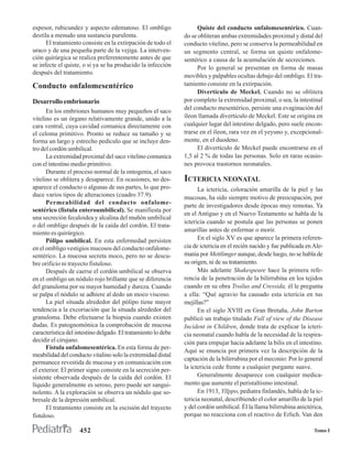 espesor, rubicundez y aspecto edematoso. El ombligo                  Quiste del conducto onfalomesentérico. Cuan-
destila a menudo una sustancia purulenta.                      do se obliteran ambas extremidades proximal y distal del
      El tratamiento consiste en la extirpación de todo el     conducto vitelino, pero se conserva la permeabilidad en
uraco y de una pequeña parte de la vejiga. La interven-        un segmento central, se forma un quiste onfalome-
ción quirúrgica se realiza preferentemente antes de que        sentérico a causa de la acumulación de secreciones.
se infecte el quiste, o si ya se ha producido la infección           Por lo general se presentan en forma de masas
después del tratamiento.
                                                               movibles y palpables ocultas debajo del ombligo. El tra-
Conducto onfalomesentérico                                     tamiento consiste en la extirpación.
                                                                     Divertículo de Meckel. Cuando no se oblitera
Desarrollo embrionario                                         por completo la extremidad proximal, o sea, la intestinal
                                                               del conducto mesentérico, persiste una evaginación del
      En los embriones humanos muy pequeños el saco
vitelino es un órgano relativamente grande, unido a la         íleon llamada divertículo de Meckel. Este se origina en
cara ventral, cuya cavidad comunica directamente con           cualquier lugar del intestino delgado, pero suele encon-
el celoma primitivo. Pronto se reduce su tamaño y se           trarse en el íleon, rara vez en el yeyuno y, excepcional-
forma un largo y estrecho pedículo que se incluye den-         mente, en el duodeno.
tro del cordón umbilical.                                            El divertículo de Meckel puede encontrarse en el
      La extremidad proximal del saco vitelino comunica        1,5 al 2 % de todas las personas. Solo en raras ocasio-
con el intestino medio primitivo.                              nes provoca trastornos neonatales.
      Durante el proceso normal de la ontogenia, el saco
vitelino se oblitera y desaparece. En ocasiones, no des-       ICTERICIA NEONATAL
aparece el conducto o algunas de sus partes, lo que pro-             La ictericia, coloración amarilla de la piel y las
duce varios tipos de alteraciones (cuadro 37.9).               mucosas, ha sido siempre motivo de preocupación, por
      Permeabilidad del conducto onfalome-
                                                               parte de investigadores desde épocas muy remotas. Ya
sentérico (fístula enteroumbilical). Se manifiesta por
                                                               en el Antiguo y en el Nuevo Testamento se habla de la
una secreción fecaloidea y alcalina del muñón umbilical
                                                               ictericia cuando se postula que las personas se ponen
o del ombligo después de la caída del cordón. El trata-
                                                               amarillas antes de enfermar o morir.
miento es quirúrgico.
      Pólipo umbilical. En esta enfermedad persisten                 En el siglo XV es que aparece la primera referen-
en el ombligo vestigios mucosos del conducto onfalome-         cia de ictericia en el recién nacido y fue publicada en Ale-
sentérico. La mucosa secreta moco, pero no se descu-           mania por Mettlimger aunque, desde luego, no se habla de
bre orificio ni trayecto fistuloso.                            su origen, ni de su tratamiento.
      Después de caerse el cordón umbilical se observa               Más adelante Shakespeare hace la primera refe-
en el ombligo un nódulo rojo brillante que se diferencia       rencia de la penetración de la bilirrubina en los tejidos
del granuloma por su mayor humedad y dureza. Cuando            cuando en su obra Troilus and Cressida, él le pregunta
se palpa el nódulo se adhiere al dedo un moco viscoso.         a ella: “Qué agravio ha causado esta ictericia en tus
      La piel situada alrededor del pólipo tiene mayor         mejillas?”
tendencia a la excoriación que la situada alrededor del              En el siglo XVIII en Gran Bretaña, John Burton
granuloma. Debe efectuarse la biopsia cuando existen           publicó un trabajo titulado Full of view of the Disease
dudas. Es patognomónica la comprobación de mucosa              Incident in Children, donde trata de explicar la icteri-
característica del intestino delgado. El tratamiento lo debe   cia neonatal cuando habla de la necesidad de la respira-
decidir el cirujano.                                           ción para empujar hacia adelante la bilis en el intestino.
      Fístula onfalomesentérica. En esta forma de per-
                                                               Aquí se enuncia por primera vez la descripción de la
meabilidad del conducto vitalino solo la extremidad distal
                                                               captación de la bilirrubina por el meconio: Por lo general
permanece revestida de mucosa y en comunicación con
el exterior. El primer signo consiste en la secreción per-     la ictericia cede frente a cualquier purgante suave.
sistente observada después de la caída del cordón. El                Generalmente desaparece con cualquier medica-
líquido generalmente es seroso, pero puede ser sangui-         mento que aumente el peristaltismo intestinal.
nolento. A la exploración se observa un nódulo que so-               En 1913, Yllppo, pediatra finlandés, habla de la ic-
bresale de la depresión umbilical.                             tericia neonatal, describiendo el color amarillo de la piel
      El tratamiento consiste en la escisión del trayecto      y del cordón umbilical. Él la llama bilirrubina anictérica,
fistuloso.                                                     porque no reacciona con el reactivo de Erlich. Van den

                    452                                                                                                Tomo I
 