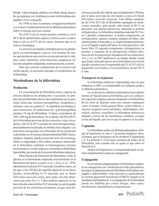 Bergh, 3 años después, publica un trabajo donde descri-        nen un promedio de vida de aproximadamente 120 días,
be, por primera vez, la diferencia entre la bilirrubina con-   por lo tanto, provenía de otra fuente; a esta se le llamó
jugada y la no conjugada.                                      bilirrubina marcada temprana. Esta última compren-
       En 1950 se hace la primera exanguinotransfusión         de del 10 al 20 % de la bilirrubina segregada en condi-
                                                               ciones normales, pero puede subir hasta el 80 % en
y se conoce el papel protector de la albúmina plasmática
                                                               pacientes con anemia perniciosa, talasemia o porfiria
sobre el sistema nervioso central.                             eritropoyética. La bilirrubina temprana marcada N15 tie-
       En el 65 % de los recién nacidos a término y en el      ne 2 grandes componentes: el primer componente, no
80 % de los pretérminos aparece ictericia, pero es pato-       eritropoyético, aparece minutos después de haber sido
lógica solo en el 8 % de los casos, mientras que en el         administrado el marcador y se origina fundamentalmen-
resto es fisiológica.                                          te en el hígado a partir del hemo no eritropoyético y del
       La ictericia acompaña a múltiples procesos patoló-      hemo libre. El segundo componente, eritropoyético, se
gicos, ya sean benignos o graves. Son muchas las cau-          produce a expensas de la eritropoyesis ineficaz (des-
sas que producen una ictericia en este período de la vida,     trucción de los precursores inmaduros de los eritrocitos).
                                                               Vest y col. en l967 publicaron un trabajo donde vieron
tales como: hemólisis, extravasaciones sanguíneas, in-
                                                               que el pico marcado precoz de la bilirrubina en el recién
fección congénita o adquirida, isoinmunización, etcétera.      nacido a término era el responsable del 21 al 25 % de los
       Para una correcta comprensión de la ictericia del       pigmentos excretados y en el prematuro era del 30 %
recién nacido, es necesario entender el metabolismo de         o más.
la bilirrubina.
                                                               Transporte en el plasma
Metabolismo de la bilirrubina                                        La bilirrubina indirecta o liposoluble, una vez que
                                                               abandona el SRE, es transportada en el plasma unida a
Producción                                                     la albúmina plasmática.
      La concentración de bilirrubina sérica expresa un              La molécula de albúmina plasmática tiene puntos
proceso dinámico de producción y excreción. La pro-            fuertes de fijación para la bilirrubina, pero en condicio-
ducción de bilirrubina deriva del catabolismo de las pro-      nes especiales algunos aniones desplazan a la bilirrubina
teínas hemo que incluyen hemoglobina, mioglobina y             de los sitios de fijación; estos son: aniones endógenos
enzimas como la catalasa C, la triptófano pirrolidasa y        como el lactato, ácidos grasos libres, ácidos biliares, y
otros citocromos. El catabolismo de 1 g de hemoglobina         aniones exógenos como salicilatos, sulfamidados, vita-
produce 34 mg de bilirrubina. A diario se producen de          mina k, cafeína y oxacillina. La bilirrubina indirecta no
250 a 300 mg de bilirrubina. En el adulto, del 80 al 90 %      difunde a través de las membranas celulares, excepto
de la bilirrubina proviene de los eritrocitos viejos circu-    en las del hígado, por eso es que no aparece en la orina.
lantes y del 10 al 20 % restante de otras hemoproteínas,
principalmente localizadas en médula ósea e hígado. Los
                                                               Captación
eritrocitos envejecidos son eliminados de la circulación             La bilirrubina unida a la albúmina plasmática, al lle-
y destruidos en el sistema reticuloendotelial (SRE) (bazo,     gar al hepatocito se une a 2 proteínas hepáticas intra-
médula e hígado), donde la porción hemo de la hemog-           celulares, que se designan con los nombres Y (ligandina)
                                                               y Z. La proteína Y es la mayor proteína de enlace de la
lobina es degradada a biliverdina, producto intermedio
                                                               bilirrubina, solo cuando esta se agota es que entra en
de la bilirrubina mediante la hemoxigenasa (enzima             función la Z.
microsómica). La biliverdina es convertida en bilirrubina            Dentro del hepatocito es transportada hasta el retí-
liposoluble, por medio de la enzima bilirrubina reductasa.     culo endoplasmático para su conjugación.
      Otras fuentes de formación de bilirrubina: como la
glicina es el aminoácido empleado esencialmente en la          Conjugación
biosíntesis del hemo, London et al. y Gray et al., 1950,             En el retículo endoplasmático la bilirrubina, median-
administraron glicina N15 marcada a hombres sanos, en          te su conjugación con 2 moléculas de ácido glucurónico,
los que, a los 120 días de ingerida apareció en las heces      da origen al diglucuronato de bilirrubina (bilirrubina con-
fecales; estercobilina N 15 marcada, que se llamó              jugada o hidrosoluble). Esta reacción es catalizada por
bilirrubina marcada tardía, pero junto con esto obser-         la enzima glucuronil transferasa (UDGT) situada en la
varon que entre los 2 y 5 días también apareció en las         membrana del hepatocito. La conjugación de la bilirrubina
heces fecales estercobilina N15 marcada, la cual no podía      puede ser inhibida por ciertas drogas, tales como:
provenir de los eritrocitos circulantes, ya que estos tie-     novobiocina, cloranfenicol y clorpromacina.

Parte VII. Neonatología                                                                           453
 
