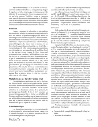 Aproximadamente el l % de los recién nacidos de-               Los límites de la bilirrubina fisiológica varían de
sarrollan una hiperbilirrubina no conjugada muy alta por       acuerdo con la edad gestacional y con la raza.
la ingestión de leche materna, que contiene un esteroide             Las cifras superiores para el íctero fisiológico son
inhibidor de la conjugación. Esto se conoce como icteri-       de 12,9 mg/dL (220 mmol/L)en el recién nacido a térmi-
cia por leche materna. También, a veces, se encuentra          no y de 15 mg/dL (252 mmol/L) en el pretérmino. La
en el suero de las mujeres gestantes un factor de inhibi-      ictericia fisiológica aparece entre las 36 y 48 h de vida
ción de la conjugación de la bilirrubina indirecta, por lo     en el recién nacido a término y entre las 48 y 72 h en el
que existe una hiperbilirrubinemia neonatal grave que se       pretérmino. Desaparece en la primera semana en el niño
conoce como hiperbilirrubinemia neonatal familiar.             a término y a los 14 días en el pretérmino.
                                                               PATOGENIA
Excreción
                                                                      En la producción de la ictericia fisiológica intervie-
      Una vez conjugada, la bilirrubina es segregada en
                                                               nen varios factores. En el recién nacido normal se pro-
los canalículos biliares con los otros constituyentes de la
                                                               ducen 8,5 mg/kg/día (153,5 mmol/kg/día)de bilirrubina
bilis. Se trata de un proceso complejo que puede ser
                                                               (el doble que en el adulto). Esto se debe al gran volumen
alterado por otros aniones orgánicos o medicamentos.
                                                               sanguíneo que tiene el recién nacido, así como un tiem-
En el intestino la bilirrubina es reducida mediante la flora
                                                               po de vida más corto de los hematíes y a un pico de
intestinal, a compuestos denominados, colectivamente,
                                                               bilirrubina marcada precoz mayor.
estercobilinógenos. La mayor parte se excreta por las
                                                                      La captación de bilirrubina está disminuida en la ic-
heces fecales, cantidades sustanciales son absorbidas y
                                                               tericia fisiológica debido a las cifras bajas de proteínas Y
reexcretadas por la bilis, mientras pequeñas cantidades
                                                               y Z. La proteína Y alcanza los niveles del adulto a los 5
son eliminadas por la orina en forma de urobilina. En el
recién nacido, como carece de flora intestinal                 días, que es cuando descienden las cifras de bilirrubina.
gramnegativa que convierta a la bilirrubina en otros pro-      Además, existe un déficit cuantitativo y cualitativo en la
ductos, esta se excreta por las heces fecales inalterada,      enzima glucuronil transferasa, lo que dificulta la unión de
lo que es responsable del color amarillo brillante de las      la bilirrubina con el ácido glucurónico a nivel del hígado.
heces fecales del neonato. Además, en la luz y en la           Al llegar la bilirrubina conjugada o hidrosoluble al intesti-
pared del intestino se encuentra una enzima, la beta           no, la presencia de una flora intestinal no adecuada impi-
glucuronidasa, que desconjuga a la bilirrubina del ácido       de la conversión de la bilirrubina en estercobili-nógenos y
glucurónico. Por esto, las heces de los recién nacidos         otros productos. Parte de esa bilirrubina conjugada es
contienen bilirrubina no conjugada, parte de la cual se        desconjugada por la enzima beta glucuronidasa presente,
absorbe en el tracto intestinal hacia la circulación san-      en los primeros días, en el intestino del niño, por lo que
guínea. Esto se conoce como circulación enterohe-              vuelve a entrar en la circulación desde la luz intestinal. De
pática de la bilirrubina.                                      esto último se infiere que una alimentación precoz pudiera
                                                               contribuir a reducir las cifras de bilirrubina en el período
Metabolismo de la bilirrubina fetal                            neonatal precoz, puesto que se producirá un tránsito in-
      Este metabolismo persiste durante los 3 ó 4 prime-       testinal más rápido con lo cual se elimina la mayor canti-
ros días de la vida hasta que se produzcan los ajustes         dad de bilirrubina conjugada y queda menos cantidad para
necesarios para mantener una función hepática normal.          ser desdoblada por la enzima betaglucuronidasa y dismi-
Normalmente se encuentra bilirrubina en el líquido             nuye por tanto, el ciclo enterohepático de la bilirrubina.
amniótico en la duodécima semana de la gestación, la                  El conducto venoso de Arancio se cierra normal-
que desaparece alrededor de las 36 ó 37 semanas. La            mente poco después del nacimiento, pero, al igual, que el
producción de esta en el feto es similar a la del adulto. El   conducto arterioso, puede permanecer permeable, de
feto tiene un hígado inmaduro que no le permite conju-         manera que la sangre pasa de forma directa a la vena
gar la bilirrubina, de aquí que la bilirrubina no conjugada    cava inferior, evadiendo los sinusoides hepáticos, con lo
pase por la placenta a la circulación materna para ser         que se afecta el aclaramiento de la bilirrubina. Esto pue-
metabolizada por el hígado de la madre.                        de contribuir a la hiperbilirrubinemia en los prematuros.
                                                                      Posibles mecanismos vinculados a la producción
Ictericia fisiológica                                          de la ictericia fisiológica:
      Las alteraciones que existen en el metabolismo de
la bilirrubina en los primeros días de la vida, conducen a      • Aumento de la carga de bilirrubina en la célula he-
la ictericia fisiológica en la primera semana de vida, la          pática:
cual no tiene significación patológica.                           - Volumen de eritrocitos.

                    454                                                                                                 Tomo I
 