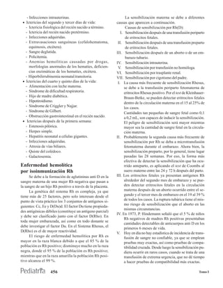 - Infecciones intrauterinas.                                   La sensibilización materna se debe a diferentes
 • Ictericias del segundo y tercer días de vida:            causas que aparecen a continuación.
   - Ictericia fisiológica del recién nacido a término.            Causas de sensibilización por Rh(D):
   - Ictericia del recién nacido pretérmino.                   I. Sensibilización después de una transfusión periparto
   - Infecciones adquiridas.                                       de eritrocitos fetales.
   - Extravasaciones sanguíneas (cefalohematoma,             II. Sensibilización después de una transfusión preparto
      equimosis, etcétera).                                        de eritrocitos fetales.
   - Sangre deglutida.                                      III. Sensibilización después de un aborto o de un em-
   - Policitemia.                                                  barazo tubario.
   - Anemias hemolíticas causadas por drogas,               IV. Sensibilización intrauterina.
      morfologías anormales de los hematíes, deficien-       V. Sensibilización por transfusión no homóloga.
      cias enzimáticas de los hematíes, etcétera.           VI. Sensibilización por trasplante renal.
   - Hiperbilirrubinemia neonatal transitoria.              VII. Sensibilización por cigotismo del padre.
 • Ictericias del cuarto y quinto días de la vida:           I. La causa más frecuente de sensibilización Rhesus,
   - Alimentación con leche materna.                              se debe a la transfusión periparto fetomaterna de
   - Síndrome de dificultad respiratoria.                         eritrocitos Rhesus positivo. Por el test de Kleinhauer-
   - Hijo de madre diabética.                                     Braun-Betke, se pueden detectar eritrocitos fetales
   - Hipotiroidismo.                                              dentro de la circulación materna en el 15 al 25% de
   - Síndrome de Criggler y Najjar.                               los casos.
   - Síndrome de Gilbert.                                         Cantidades tan pequeñas de sangre fetal como 0,1
   - Obstrucción gastrointestinal en el recién nacido.            a 0,2 mL, son capaces de inducir la sensibilización.
 • Ictericias después de la primera semana:                       El peligro de sensibilización será mayor mientras
   - Estenosis pilórica.                                          mayor sea la cantidad de sangre fetal en la circula-
   - Herpes simple.                                               ción materna.
   - Hepatitis neonatal a células gigantes.                 II. Probablemente la segunda causa más frecuente de
   - Infecciones adquiridas.                                      sensibilización por Rh se deba a microtransfusión
   - Atresia de vías biliares.                                    fetomaterna durante el embarazo. Ahora bien, la
   - Quiste del colédoco.                                         sensibilización preparto, por lo general, tiene lugar
   - Galactosemia.                                                pasadas las 28 semanas. Por eso, la forma más
                                                                  efectiva de detectar la sensibilización que ha ocu-
Enfermedad hemolítica                                             rrido anteparto, es aplicando el test de Coombs al
por isoinmunización Rh                                            suero materno entre las 24 y 72 h después del parto.
      Se debe a la formación de aglutininas anti D en la    III. Los eritrocitos fetales ya presentan antígenos Rh
sangre materna de una mujer Rh negativa que pasan a               alrededor del segundo mes de embarazo y se pue-
la sangre de un hijo Rh positivo a través de la placenta.         den detectar eritrocitos fetales en la circulación
      La genética del sistema Rh es compleja, ya que              materna después de un aborto ocurrido entre el se-
tiene más de 25 factores, pero solo interesan desde el            gundo y el tercer mes de embarazo en el 19 al 39 %
punto de vista práctico los 3 conjuntos de antígenos si-          de todos los casos. La ruptura tubárica tiene el mis-
                                                                  mo riesgo de sensibilización que el aborto en las
guientes: Cc, Ee y D(Du)d. El factor Du tiene propieda-
                                                                  mismas circunstancias.
des antigénicas débiles (constituye un antígeno parcial)
                                                            IV. En 1973, P. Hindemann señaló que el 5 % de niños
y debe ser clasificado junto con el factor D(Rho). En
                                                                  Rh negativos de madres Rh positivas presentaban
toda mujer embarazada, así como en todo donante se
                                                                  cantidades detectables de anticuerpos anti D en los
debe investigar el factor Du. En el Sistema Rhesus, el
                                                                  primeros 6 meses de vida.
D(Rho) es el de mayor reactividad.
                                                            V. Hoy en día no hay estadística de incidencia de trans-
      El riesgo de enfermedad hemolítica por Rh es                fusión de sangre no confiable, ya que se emplean
mayor en la raza blanca debido a que el 85 % de la                pruebas muy exactas, así como pruebas de compa-
población es Rh positivo; disminuye mucho en la raza              tibilidad cruzada. Desde luego la sensibilización pu-
negra, donde el 95 % de la población es Rh positivo;              diera ocurrir en raros casos, cuando se trata de una
mientras que en la raza amarilla la población Rh posi-            transfusión de extrema urgencia, que no dé tiempo
tivo alcanza el 99 %.                                             a hacer pruebas de compatibilidad más exactas.

                   456                                                                                               Tomo I
 