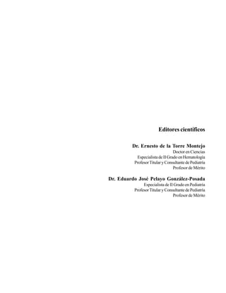 Editores científicos

         Dr. Ernesto de la Torre Montejo
                                 Doctor en Ciencias
           Especialista de II Grado en Hematología
          Profesor Titular y Consultante de Pediatría
                                 Profesor de Mérito

Dr. Eduardo José Pelayo González-Posada
               Especialista de II Grado en Pediatría
          Profesor Titular y Consultante de Pediatría
                                 Profesor de Mérito
 