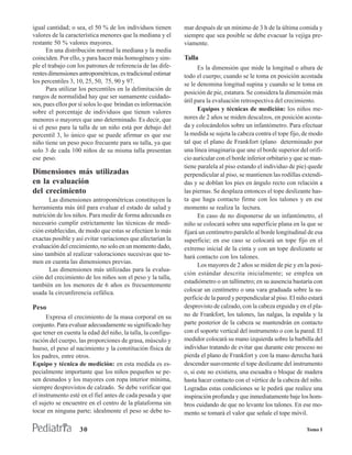 igual cantidad; o sea, el 50 % de los individuos tienen       mar después de un mínimo de 3 h de la última comida y
valores de la característica menores que la mediana y el      siempre que sea posible se debe evacuar la vejiga pre-
restante 50 % valores mayores.                                viamente.
      En una distribución normal la mediana y la media
coinciden. Por ello, y para hacer más homogéneo y sim-        Talla
ple el trabajo con los patrones de referencia de las dife-          Es la dimensión que mide la longitud o altura de
rentes dimensiones antropométricas, es tradicional estimar    todo el cuerpo; cuando se le toma en posición acostada
los percentiles 3, 10, 25, 50, 75, 90 y 97.                   se le denomina longitud supina y cuando se le toma en
      Para utilizar los percentiles en la delimitación de
                                                              posición de pie, estatura. Se considera la dimensión más
rangos de normalidad hay que ser sumamente cuidado-
                                                              útil para la evaluación retrospectiva del crecimiento.
sos, pues ellos por sí solos lo que brindan es información
sobre el porcentaje de individuos que tienen valores                Equipos y técnicas de medición: los niños me-
menores o mayores que uno determinado. Es decir, que          nores de 2 años se miden descalzos, en posición acosta-
si el peso para la talla de un niño está por debajo del       da y colocándolos sobre un infantómetro. Para efectuar
percentil 3, lo único que se puede afirmar es que ese         la medida se sujeta la cabeza contra el tope fijo, de modo
niño tiene un peso poco frecuente para su talla, ya que       tal que el plano de Frankfort (plano determinado por
solo 3 de cada 100 niños de su misma talla presentan          una línea imaginaria que une el borde superior del orifi-
ese peso.                                                     cio auricular con el borde inferior orbitario y que se man-
                                                              tiene paralela al piso estando el individuo de pie) quede
Dimensiones más utilizadas                                    perpendicular al piso, se mantienen las rodillas extendi-
en la evaluación                                              das y se doblan los pies en ángulo recto con relación a
del crecimiento                                               las piernas. Se desplaza entonces el tope deslizante has-
       Las dimensiones antropométricas constituyen la         ta que haga contacto firme con los talones y en ese
herramienta más útil para evaluar el estado de salud y        momento se realiza la lectura.
nutrición de los niños. Para medir de forma adecuada es             En caso de no disponerse de un infantómetro, el
necesario cumplir estrictamente las técnicas de medi-         niño se colocará sobre una superficie plana en la que se
ción establecidas, de modo que estas se efectúen lo más       fijará un centímetro paralelo al borde longitudinal de esa
exactas posible y así evitar variaciones que afectarían la    superficie; en ese caso se colocará un tope fijo en el
evaluación del crecimiento, no solo en un momento dado,       extremo inicial de la cinta y con un tope deslizante se
sino también al realizar valoraciones sucesivas que to-       hará contacto con los talones.
men en cuenta las dimensiones previas.
                                                                    Los mayores de 2 años se miden de pie y en la posi-
       Las dimensiones más utilizadas para la evalua-
                                                              ción estándar descrita inicialmente; se emplea un
ción del crecimiento de los niños son el peso y la talla,
                                                              estadiómetro o un tallímetro; en su ausencia bastaría con
también en los menores de 6 años es frecuentemente
usada la circunferencia cefálica.                             colocar un centímetro o una vara graduada sobre la su-
                                                              perficie de la pared y perpendicular al piso. El niño estará
Peso                                                          desprovisto de calzado, con la cabeza erguida y en el pla-
      Expresa el crecimiento de la masa corporal en su        no de Frankfort, los talones, las nalgas, la espalda y la
conjunto. Para evaluar adecuadamente su significado hay       parte posterior de la cabeza se mantendrán en contacto
que tener en cuenta la edad del niño, la talla, la configu-   con el soporte vertical del instrumento o con la pared. El
ración del cuerpo, las proporciones de grasa, músculo y       medidor colocará su mano izquierda sobre la barbilla del
hueso, el peso al nacimiento y la constitución física de      individuo tratando de evitar que durante este proceso no
los padres, entre otros.                                      pierda el plano de Frankfort y con la mano derecha hará
Equipo y técnica de medición: en esta medida es es-           descender suavemente el tope deslizante del instrumento
pecialmente importante que los niños pequeños se pe-          o, si este no existiera, una escuadra o bloque de madera
sen desnudos y los mayores con ropa interior mínima,          hasta hacer contacto con el vértice de la cabeza del niño.
siempre desprovistos de calzado. Se debe verificar que        Logradas estas condiciones se le pedirá que realice una
el instrumento esté en el fiel antes de cada pesada y que     inspiración profunda y que inmediatamente baje los hom-
el sujeto se encuentre en el centro de la plataforma sin      bros cuidando de que no levante los talones. En ese mo-
tocar en ninguna parte; idealmente el peso se debe to-        mento se tomará el valor que señale el tope móvil.

                    30                                                                                             Tomo I
 