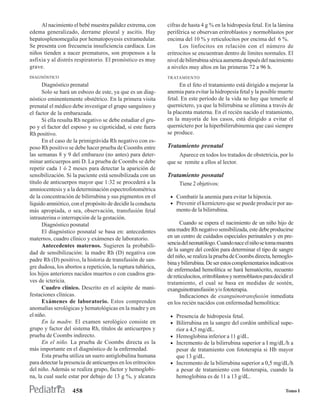 Al nacimiento el bebé muestra palidez extrema, con        cifras de hasta 4 g % en la hidropesía fetal. En la lámina
edema generalizado, derrame pleural y ascitis. Hay             periférica se observan eritroblastos y normoblastos por
hepatosplenomegalia por hematopoyesis extramedular.            encima del 10 % y reticulocitos por encima del 6 %.
Se presenta con frecuencia insuficiencia cardíaca. Los               Los linfocitos en relación con el número de
niños tienden a nacer prematuros, son propensos a la           eritrocitos se encuentran dentro de límites normales. El
asfixia y al distrés respiratorio. El pronóstico es muy        nivel de bilirrubina sérica aumenta después del nacimiento
grave.                                                         a niveles muy altos en las primeras 72 a 96 h.
DIAGNÓSTICO                                                    TRATAMIENTO
      Diagnóstico prenatal                                           En el feto el tratamiento está dirigido a mejorar la
      Solo se hará un esbozo de este, ya que es un diag-       anemia para evitar la hidropesía fetal y la posible muerte
nóstico eminentemente obstétrico. En la primera visita         fetal. En este período de la vida no hay que temerle al
prenatal el médico debe investigar el grupo sanguíneo y        querníctero, ya que la bilirrubina se elimina a través de
el factor de la embarazada.                                    la placenta materna. En el recién nacido el tratamiento,
      Si ella resulta Rh negativo se debe estudiar el gru-     en la mayoría de los casos, está dirigido a evitar el
po y el factor del esposo y su cigoticidad, si este fuera      querníctero por la hiperbilirrubinemia que casi siempre
Rh positivo.                                                   se produce.
      En el caso de la primigrávida Rh negativo con es-
poso Rh positivo se debe hacer prueba de Coombs entre          Tratamiento prenatal
las semanas 8 y 9 del embarazo (no antes) para deter-               Aparece en todos los tratados de obstetricia, por lo
minar anticuerpos anti D. La prueba de Coombs se debe          que se remite a ellos al lector.
repetir cada 1 ó 2 meses para detectar la aparición de
sensibilización. Si la paciente está sensibilizada con un      Tratamiento posnatal
título de anticuerpos mayor que 1:32 se procederá a la              Tiene 2 objetivos:
amniocentesis y a la determinación espectrofotométrica
de la concentración de bilirrubina y sus pigmentos en el        • Combatir la anemia para evitar la hipoxia.
líquido amniótico, con el propósito de decidir la conducta      • Prevenir el kerníctero que se puede producir por au-
más apropiada, o sea, observación, transfusión fetal               mento de la bilirrubina.
intrauterina o interrupción de la gestación.
      Diagnóstico posnatal                                           Cuando se espera el nacimiento de un niño hijo de
      El diagnóstico posnatal se basa en: antecedentes         una madre Rh negativo sensibilizada, este debe producirse
maternos, cuadro clínico y exámenes de laboratorio.            en un centro de cuidados especiales perinatales y en pre-
      Antecedentes maternos. Sugieren la probabili-            sencia del neonatólogo. Cuando nace el niño se toma muestra
                                                               de la sangre del cordón para determinar el tipo de sangre
dad de sensibilización: la madre Rh (D) negativa con
                                                               del niño, se realiza la prueba de Coombs directa, hemoglo-
padre Rh (D) positivo, la historia de transfusión de san-
                                                               bina y bilirrubina. De ser estos complementarios indicativos
gre dudosa, los abortos a repetición, la ruptura tubárica,
                                                               de enfermedad hemolítica se hará hematócrito, recuento
los hijos anteriores nacidos muertos o con cuadros gra-        de reticulocitos, eritroblastos y normoblastos para decidir el
ves de ictericia.                                              tratamiento, el cual se basa en medidas de sostén,
      Cuadro clínico. Descrito en el acápite de mani-          exanguinotransfusión y/o fototerapia.
festaciones clínicas.                                                Indicaciones de exanguinotransfusión inmediata
      Exámenes de laboratorio. Estos comprenden                en los recién nacidos con enfermedad hemolítica:
anomalías serológicas y hematológicas en la madre y en
el niño.                                                        • Presencia de hidropesía fetal.
      En la madre. El examen serológico consiste en             • Bilirrubina en la sangre del cordón umbilical supe-
grupo y factor del sistema Rh, títulos de anticuerpos y            rior a 4,5 mg/dL.
prueba de Coombs indirecto.                                     • Hemoglobina inferior a 11 g/dL.
      En el niño. La prueba de Coombs directa es la             • Incremento de la bilirrubina superior a I mg/dL/h a
más importante en el diagnóstico de la enfermedad.                pesar de tratamiento con fototerapia si Hb mayor
      Esta prueba utiliza un suero antiglobulina humana           que 13 g/dL.
para detectar la presencia de anticuerpos en los eritrocitos    • Incremento de la bilirrubina superior a 0,5 mg/dL/h
del niño. Además se realiza grupo, factor y hemoglobi-            a pesar de tratamiento con fototerapia, cuando la
na, la cual suele estar por debajo de 13 g %, y alcanza           hemoglobina es de 11 a 13 g/dL.

                    458                                                                                                  Tomo I
 