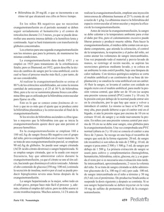 • Bilirrubina de 20 mg/dL o que se incrementa a un            realizar la exanguinotransfusión, emplean una inyección
    ritmo tal que alcanzará esa cifra en breve tiempo.         intravenosa de albúmina humana al 25 % exenta de sal
                                                               a razón de 1 g/kg. La albúmina mueve la bilirrubina del
      En los niños Rh negativos que no necesitan               espacio extravascular al intravascular y mejora la efica-
exanguinotransfusión en el período neonatal se deben           cia de la exanguinotransfusión.
seguir seriadamente el hematócrito y el conteo de                    Antes de iniciar la exanguinotransfusión, la sangre
reticulocitos durante 2 ó 3 meses, ya que se puede desa-       se debe calentar a la temperatura ambiente para evitar
rrollar una anemia intensa debido a la hemólisis lenta y       el daño por frío, pero el calentamiento excesivo puede
continuada. Aquí se hará tratamiento con transfusión de        liberar potasio y producir muerte súbita. Para hacer la
glóbulos concentrados.                                         exanguinotransfusión, el médico debe contar con un ayu-
      Los criterios para una segunda exanguinotransfusión      dante competente, que atienda la coloración, el control
son los mismos que para la primera, de mantenerse las          de la temperatura, la respiración y el pulso del niño, así
mismas condiciones.                                            como anotar los volúmenes de sangre intercambiados.
      La exanguinotransfusión data desde 1921 y se             Una vez preparado todo el material y previo lavado de
empleó en 1925 para tratamiento de la eritoblastosis           manos, se restringe al recién nacido, se aspiran las
fetalis; pero es Diamond, en 1952, quien describe la téc-      secreciones gástricas mediante lavado, y se coloca en
nica de cambios de sangre por la vena umbilical, con lo        un ambiente lo más estéril posible, bajo una lámpara de
cual se hace el proceso mucho más fácil, y por tanto, de       calor radiante. Con técnica quirúrgica aséptica se corta
un uso considerable.                                           el muñón umbilical a un centímetro de su base de im-
      Al realizar la exanguinotransfusión se extrae el         plantación y se canaliza la vena umbilical con un catéter.
80 % de los eritrocitos sensibilizados, así como la misma      Al fluir la sangre, se levanta el catéter con cuidado en
cantidad de anticuerpos y el 25 al 30 % de bilirrubina         ángulo recto con el muñón umbilical, para medir la pre-
libre, pero a la vez se suministra plasma fresco con albú-     sión venosa central, que debe ser de 10 cm (se acepta
mina libre que es utilizada por la bilirrubina extravascular   una presión venosa central (PVC) entre 3 y 10 cm). Si
para fijarse en ella.                                          la presión está por debajo de lo normal puede entrar aire
      Esto es lo que se conoce como fenómeno de re-            en la circulación, por lo que hay que sacar y volver a
bote y que no es más que el ajuste que se produce entre        introducir el catéter. Lo mismo se hace si la PVC está
la bilirrubina plasmática y la extravascular al final de la    muy alta, pues puede deberse a que el catéter esté en el
exanguinotransfusión.                                          hígado, si aún la presión sigue por encima de 10 cm se
      Si los niveles de bilirrubina ascienden a cifras igua-   extraen 10 mL de sangre y se mide nuevamente la pre-
les o mayores que la bilirrubina con que se inicia la          sión. En niños con una presión venosa central por enci-
exanguinotransfusión quiere decir que aún persiste el          ma de 10 cm no se debe usar sangre, sino glóbulos para
proceso hemolítico.                                            la exanguinotransfusión. Una vez comprobada una PVC
      En la exanguinotransfusión se emplean 160 a              normal (altura en 3 y 10 cm) se conecta el catéter a una
180 mL/kg de sangre fresca Rh negativa con el grupo            llave de 3 pasos. Se recoge en una hoja el recambio de
del niño, previa compatibilidad con el suero materno. Si       sangre que será de la forma siguiente: 20 mL de sangre
se trata de una exanguinotransfusión parcial, se emplean       (de recambio) si son niños de más de 2 500 g; 10 mL de
90 mL/kg de glóbulos. Se puede usar sangre citratada           sangre si pesa entre 2 500 y 1 500 g; 5 mL de sangre por
(ACD: ácido-citrato-dextrosa) o sangre heparinizada. Si        debajo de 1 500 g. La primera extracción de sangre se
se emplea sangre citratada, que es la usada con mayor          usará para cultivo y complementarios (hemoglobina,
frecuencia, hay que administrar calcio durante la              hematócrito, bilirrubina, calcio, glucosa, etc.), y se guar-
exanguinotransfusión, ya que el citrato se une al ión cal-     da el resto por si es necesaria una evaluación más tarde.
cio, haciendo que disminuya el calcio ionizado. Además         Se intercambiará, aproximadamente, 2 veces la volemia
el alto contenido de glucosa (350 mg /100 mL) estimula         del niño. Si se trata de sangre citratada se debe adminis-
la secreción de insulina, motivo por el cual se puede pro-     trar gluconato de Ca, 100 mg (1 mL) por cada 100 mL
ducir hipoglicemia severa unas horas después de la             de sangre intercambiada en el niño a término y 50 mg
exanguinotransfusión.                                          (0,5 mL) en el pretérmino. De producrise bradicardia se
      La sangre heparinizada es la mejor, sobre todo en        suspende la dosis siguiente y después se continúa. Si se
el niño grave, porque hace más fácil el proceso y, ade-        usa sangre heparinizada se deben inyectar en la vena
más, elimina el empleo del calcio, pero no debe usarse si      10 mg de sulfato de protamina al final de la exangui-
existe trombocitopenia. Muchos autores, l ó 2 h antes de       notransfusión.

Parte VII. Neonatología                                                                           459
 
