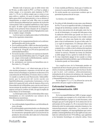 Durante todo el proceso, que no debe tomar más            • Como medida profiláctica, hasta que el médico no
de 90 min, se debe medir la PVC y al final se añade o              conozca la causa del aumento de la bilirrubina.
extrae sangre, si es necesario, para mantener la PVC            • En recién nacido con secreciones oculares que no
entre 3 y 10 cm. La última sangre que se extrae se usa             permitan la protección de los ojos.
para cultivo y análisis. Al sacar el catéter umbilical se
aplica gasa estéril con ligera presión y si no se detiene el        La técnica y los cuidados:
sangramiento, se sutura con seda. Muy rara vez puede
ocurrir distensión abdominal por aumento de la presión          • Se coloca al niño desnudo en una cuna a una distancia
venosa portal. Solo se emplean antibióticos si hay signos
                                                                  de 50 a 75 cm en la superficie del niño y la lámpara (la
de sepsis. Se debe vigilar estrechamente la glucosa en
                                                                  energía de luz disminuye cuando se aleja de esta).
sangre en las primeras horas después de la exanguino-
transfusión, ya que se puede producir hipoglicemia cuan-        • Se coloca una protección de plexiglás entre las lu-
do se emplea sangre citratada.                                    ces de la fototerapia y el cuerpo del niño para evitar
      La fototerapia se emplea para reducir la bilirrubina        la radiación ultravioleta que puede ser nociva a la
libre en las siguientes situaciones:                              piel, se le cubren los ojos para evitar el daño ocular
                                                                  y, además, se coloca una fuente de calor radiante
 • Después de la exanguinotransfusión en la enferme-              para evitar el enfriamiento. Se gira al niño cada 2 h,
    dad hemolítica del recién nacido.                             y se vigila la temperatura. El cubreojos debe reno-
 • En el conflicto por Rh o ABO con discreta hemólisis.           varse cada 4 h para asegurarse que no presenta
 • Cuando la bilirrubina se eleva menos de 0,5 mg/dL/             conjuntivitis y se debe evitar la obstrucción nasal por
   h o menos de 10 mg/dL en 24 h en los pacientes con             la venda. No confiar en la coloración de la piel para
   enfermedad hemolítica.
                                                                  valorar la ictericia. Durante las tomas de alimento
 • En recién nacidos a término con ictericia no hemolí-
                                                                  se debe apagar la luz y quitar la venda de los ojos.
   tica con niveles de bilirrubina entre 12 y 15 mg/dL como
                                                                • Es muy importante apagar la luz cuando se extrae
   en: sangre extravasada (cefalohematoma, equimo-
                                                                  sangre para bilirrubina debido a que la bilirrubina de
   sis, etc.) y sangre deglutida.
                                                                  la muestra puede ser fotooxidada.
 • En prematuros con ictericia no hemolítica con ci-
   fras entre 8 y 10 mg/dL.
                                                                     Las complicaciones de la fototerapia pueden ser
      En 1958 Cremer y col. observaron que en los re-          la aparición de heces fecales grises por intolerancia tran-
cién nacidos prematuros, expuestos a la luz del sol, que       sitoria a la lactosa, pérdida de agua por las heces fecales
tenían ictericia fisiológica se producía un descenso en la     y por la piel, rash cutáneo, sobrecalentamiento,
concentración de bilirrubina; El mismo efecto se obser-        estimulación de la síntesis de melanina o de vitamina D
vó cuando se usaba luz azul fluorescente. Indiscutible-        (niño bronceado) si hay presencia de bilirrubina directa
mente que la exposición del recién nacido con                  y fotosensibilización excesiva.
hiperbilirrubinemia, en particular el prematuro, a la luz            En las figuras 37.1 y 37.2 se ofrecen las curvas de
dentro de la gama del azul, actúa de manera eficaz en la       percentiles del peso según la edad posnatal.
fotooxidación de la bilirrubina, pero esta luz azul tiene el
inconveniente de encubrir una verdadera cianosis por el        Enfermedad hemolítica
aspecto azul que le confiere al niño, de aquí el empleo de     por isoinmunización ABO
la luz blanca en la fototerapia.
                                                               PATOGENIA
      La fototerapia actúa sobre la bilirrubina libre trans-
formándola en otro metabolito (un isómero de la                      En la incompatibilidad por ABO, el grupo sanguí-
bilirrubina) no neurotóxico.                                   neo de la madre casi siempre es O y el del niño A ó B; la
      Se contraindica la fototerapia en:                       incompatibilidad por el grupo A, es más frecuente y más
                                                               benigna que por la del grupo B. En la detección de los
 • Las enfermedades hepatobiliares con bilirrubina di-         anticuerpos de los grupos A y B es necesario hacer una
   recta elevada.                                              distinción entre los anticuerpos naturales (innatos) y los
 • En enfermedades gastrointestinales con disminución          inmunológicamente adquiridos. Los naturales son
   de la motilidad u obstrucción, ya que pueden faltar         anticuerpos completos, son macroglobulinas que corres-
   los mecanismos apropiados para la excreción de los          ponden a inmunoglobulinas de la clase IgM con una cons-
   productos desconocidos derivados de la fotooxida-           tante de sedimentación de 19 Svedberg y que aglutinan
   ción de la bilirrubina.                                     a los hematíes homólogos en solución salina. Estos

                    460                                                                                               Tomo I
 