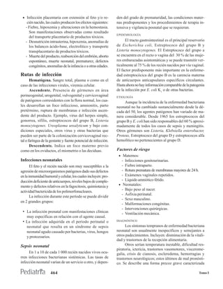 • Infección placentaria con extensión al feto y/o re-           den del grado de prematuridad, las condiciones mater-
    cién nacido, las cuales producen los efectos siguientes:     nas predisponentes y los procedimientos de terapia in-
   - Fiebre, hipoxemia y alteraciones en la hemostasia.          tensiva y vigilancia posnatal que se requieran.
     Son manifestaciones observadas como resultado
                                                                 EPIDEMIOLOGÍA
     del transporte placentario de productos tóxicos.
   - Desnutrición intrauterina, hipoxemia, anomalías de                El tracto gastrointestinal es el principal reservorio
     los balances ácido-base, electrolítico y transporte         de Escherichia coli, Estreptococo del grupo B y
     transplacentario de productos tóxicos.                      Listeria monocytogenes. El Estreptococo del grupo a
   - Muerte del producto, reabsorción del embrión, aborto        se encuentra en el recto o vagina del 30 % de las muje-
     espontáneo, muerte neonatal, prematurez, defectos           res embarazadas asintomáticas y se puede trasmitir ver-
     congénitos, anomalías de la infancia o a otras edades.      ticalmente al 75 % de los recién nacidos por vía vaginal.
                                                                 El factor predisponente más importante en la enferme-
Rutas de infección                                               dad estreptocócica del grupo B es la carencia materna
       Hematógena. Sangre total, plasma o como en el             de anticuerpos anticapsulares específicos circulantes.
caso de las infecciones virales, viremia celular.                Hasta ahora no hay información comparable de la patogenia
       Ascendente. Presencia de gérmenes en área                 de la infección por E. coli K1 o de otras bacterias.
perineogenital, urogenital, vulvogenital y cervicovaginal        ETIOLOGÍA
de patógenos corresidentes con la flora normal, los cua-              Aunque la incidencia de la enfermedad bacteriana
les desarrollan un foco infeccioso, amnionitis, parto            neonatal no ha cambiado sustancialmente desde la dé-
pretérmino, ruptura de membranas e infección ascen-              cada del 50, los agentes patógenos han variado de ma-
dente del producto. Ejemplo, virus del herpes simple,            nera considerable. Desde 1965 Ios estreptococos del
gonorrea, sífilis, estreptococos del grupo B, Listeria           grupo B y E. coli han sido responsables del 60 % aproxi-
monocytogenes. Ureoplasma urealyticum y bajo con-                madamente de todos los casos de sepsis y meningitis.
diciones especiales, otros virus y otras bacterias que           Otros gérmenes son Listeria, Klebsiella enterobacter,
pueden ser parte de la colonización cervicovaginal rec-          Proteus, Estreptococo del grupo D y estreptococos alfa
tal o faríngea de la gestante y fuente potencial de infección.   hemolítico no pertenecientes al grupo D.
       Descendente. Indica un foco materno previo
como en los oviductos, el miometrio o las deciduas.              Factores de riesgo
                                                                  • Maternos:
Infecciones neonatales                                              - Infecciones genitourinarias.
       El feto y el recién nacido son muy susceptibles a la         - Fiebre intraparto.
agresión de microorganismos patógenos dado sus defectos             - Rotura prematura de membranas mayores de 24 h.
en la inmunidad humoral y celular, los cuales incluyen: pro-        - Exámenes vaginales repetidos.
ducción deficiente de anticuerpos, niveles bajos de comple-         - Líquido amniótico fétido.
                                                                  • Neonatales:
mento y defectos relativos en la fagocitosis, quimiotaxia y
                                                                    - Bajo peso al nacer.
actividad bactericida de los polimorfonucleares.
                                                                    - Asfixia perinatal.
       La infección durante este período se puede dividir
                                                                    - Sexo masculino.
en 2 grandes grupos:
                                                                    - Malformaciones congénitas.
                                                                    - Intervenciones quirúrgicas.
 • La infección prenatal con manifestaciones clínicas               - Ventilación mecánica.
    muy específicas en relación con el agente causal.
 • La infección adquirida en el período perinatal o              DIAGNÓSTICO

    neonatal que resulta en un síndrome de sepsis                      Los síntomas tempranos de enfermedad bacteriana
    neonatal agudo causado por bacterias, virus, hongos          neonatal son usualmente inespecíficos y semejantes a
    y protozoarios.                                              otros padecimientos. Incluyen: disminución de la vitali-
                                                                 dad y trastornos de la recepción alimentaria.
Sepsis neonatal                                                        Otros serían temperatura inestable, dificultad res-
                                                                 piratoria, ictericia, trastornos vasomotores, viscerome-
     En 1 a 10 de cada 1 000 recién nacidos vivos ocu-           galia, crisis de cianosis, escleredema, hemorragias y
rren infecciones bacterianas sistémicas. Las tasas de            trastornos neurológicos; estos últimos de mal pronósti-
infección neonatal varían de un servicio a otro, y depen-        co. Se describe una forma precoz grave caracterizada

                     464                                                                                                Tomo I
 