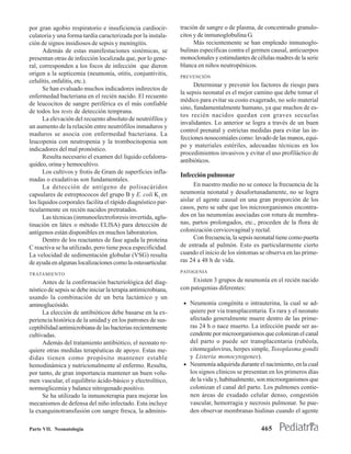 por gran agobio respiratorio e insuficiencia cardiocir-        tración de sangre o de plasma, de concentrado granulo-
culatoria y una forma tardía caracterizada por la instala-     citos y de inmunoglobulina G.
ción de signos insidiosos de sepsis y meningitis.                    Más recientemente se han empleado inmunoglo-
      Además de estas manifestaciones sistémicas, se           bulinas específicas contra el germen causal, anticuerpos
presentan otras de infección localizada que, por lo gene-      monoclonales y estimulantes de células madres de la serie
ral, corresponden a los focos de infección que dieron          blanca en niños neutropénicos.
origen a la septicemia (neumonía, otitis, conjuntivitis,       PREVENCIÓN
celulitis, onfalitis, etc.).
                                                                     Determinar y prevenir los factores de riesgo para
      Se han evaluado muchos indicadores indirectos de
                                                               la sepsis neonatal es el mejor camino que debe tomar el
enfermedad bacteriana en el recién nacido. El recuento
                                                               médico para evitar su costo exagerado, no solo material
de leucocitos de sangre periférica es el más confiable
                                                               sino, fundamentalmente humano, ya que muchos de es-
de todos los tests de detección temprana.
                                                               tos recién nacidos quedan con graves secuelas
      La elevación del recuento absoluto de neutrófilos y
                                                               invalidantes. Lo anterior se logra a través de un buen
un aumento de la relación entre neutrófilos inmaduros y
                                                               control prenatal y estrictas medidas para evitar las in-
maduros se asocia con enfermedad bacteriana. La
                                                               fecciones nosocomiales como: lavado de las manos, equi-
leucopenia con neutropenia y la trombocitopenia son
                                                               po y materiales estériles, adecuadas técnicas en los
indicadores del mal pronóstico.
                                                               procedimientos invasivos y evitar el uso profiláctico de
      Resulta necesario el examen del líquido cefalorra-
                                                               antibióticos.
quídeo, orina y hemocultivo.
      Los cultivos y frotis de Gram de superficies infla-
                                                               Infección pulmonar
madas o exudativas son fundamentales.
      La detección de antígeno de polisacáridos                      En nuestro medio no se conoce la frecuencia de la
capsulares de estreptococos del grupo B y E. coli K1 en        neumonía neonatal y desafortunadamente, no se logra
los líquidos corporales facilita el rápido diagnóstico par-    aislar el agente causal en una gran proporción de los
ticularmente en recién nacidos pretratados.                    casos, pero se sabe que los microorganismos encontra-
      Las técnicas (inmunoelectroforesis invertida, aglu-      dos en las neumonías asociadas con rotura de membra-
tinación en látex o método ELlSA) para detección de            nas, partos prolongados, etc., proceden de la flora de
antígenos están disponibles en muchos laboratorios.            colonización cervicovaginal y rectal.
      Dentro de los reactantes de fase aguda la proteína             Con frecuencia, la sepsis neonatal tiene como puerta
C reactiva se ha utilizado, pero tiene poca especificidad.     de entrada al pulmón. Esto es particularmente cierto
La velocidad de sedimentación globular (VSG) resulta           cuando el inicio de los síntomas se observa en las prime-
de ayuda en algunas localizaciones como la osteoarticular.     ras 24 a 48 h de vida.
                                                               PATOGENIA
TRATAMIENTO
      Antes de la confirmación bacteriológica del diag-             Existen 3 grupos de neumonía en el recién nacido
nóstico de sepsis se debe iniciar la terapia antimicrobiana,   con patogenias diferentes:
usando la combinación de un beta lactámico y un
aminoglucósido.                                                 • Neumonía congénita o intrauterina, la cual se ad-
      La elección de antibióticos debe basarse en la ex-          quiere por vía transplacentaria. Es rara y el neonato
periencia histórica de la unidad y en los patrones de sus-        afectado generalmente muere dentro de las prime-
ceptibilidad antimicrobiana de las bacterias recientemente        ras 24 h o nace muerto. La infección puede ser as-
cultivadas.                                                       cendente por microorganismos que colonizan el canal
      Además del tratamiento antibiótico, el neonato re-          del parto o puede ser transplacentaria (rubéola,
quiere otras medidas terapéuticas de apoyo. Estas me-             citomegalovirus, herpes simple, Toxoplasma gondii
didas tienen como propósito mantener estable                      y Listeria monocytogenes).
hemodinámica y nutricionalmente al enfermo. Resulta,            • Neumonía adquirida durante el nacimiento, en la cual
por tanto, de gran importancia mantener un buen volu-             los signos clínicos se presentan en los primeros días
men vascular, el equilibrio ácido-básico y electrolítico,         de la vida y, habitualmente, son microorganismos que
normoglicemia y balance nitrogenado positivo.                     colonizan el canal del parto. Los pulmones contie-
      Se ha utilizado la inmunoterapia para mejorar los           nen áreas de exudado celular denso, congestión
mecanismos de defensa del niño infectado. Esta incluye            vascular, hemorragia y necrosis pulmonar. Se pue-
la exanguinotransfusión con sangre fresca, la adminis-            den observar membranas hialinas cuando el agente

Parte VII. Neonatología                                                                         465
 