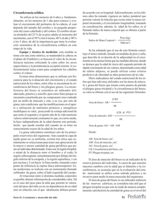 Circunferencia cefálica                                          de acuerdo con su longitud. Adicionalmente, en los últi-
      Se utiliza en los menores de 6 años y, fundamen-           mos años ha tomado vigencia un índice ponderal que
talmente, en los menores de 1 año para conocer y eva-            permite valorar la relación que existe entre la masa cor-
luar el crecimiento del perímetro de la cabeza, el cual          poral alcanzada y el crecimiento longitudinal, tomando
depende del tamaño del cerebro y en pequeña propor-              en consideración, además, la edad de los niños; es el
ción del cuero cabelludo y del cráneo. El cerebro alcan-         llamado índice de masa corporal que se obtiene a partir
za alrededor del 25 % de su peso adulto al momento del           de la fórmula:
nacimiento, casi el 50 % a los 6 meses, 60 % al año y 90 %                                           Peso (kg)
                                                                      Índice de Masa Corporal =
a los 5 años; de ahí la importancia que tiene la evalua-                                             Talla (m2)
ción sistemática de la circunferencia cefálica en esta
etapa de la vida.
                                                                       Se ha señalado que el uso de esta fórmula consti-
      Equipo y técnica de medición: esta medida se
                                                                 tuye el único método, basado en medidas de peso y talla,
toma con una cinta métrica; se mantendrá la cabeza en
                                                                 que describe la evolución de la adiposidad en el creci-
el plano de Frankfort y se buscará el valor de la circun-
                                                                 miento en la misma forma que las medidas directas, donde
ferencia máxima colocando la cinta sobre los arcos
                                                                 se destaca que la edad de inicio del segundo período de
superciliares y la protuberancia occipital externa lo su-
                                                                 rápido crecimiento de sus valores, denominada como edad
ficientemente tensa como para comprimir los cabellos
                                                                 de rebote adiposo, se puede utilizar como criterio
contra el cráneo.
                                                                 predictivo de obesidad en años posteriores de la vida.
      Existen otras dimensiones que se utilizan con fre-
                                                                       Otros indicadores del estado nutricional de los ni-
cuencia para la evaluación del crecimiento y el estado
                                                                 ños que han sido muy utilizados son las áreas de múscu-
nutricional de los niños; entre ellas se encuentran la cir-
                                                                 lo y grasa del brazo que toman como puntos de partida
cunferencia del brazo y los pliegues grasos. La circun-
                                                                 el pliegue graso tricipital y la circunferencia del brazo;
ferencia del brazo se considera un indicador útil,
                                                                 su valor se obtiene con el uso de las siguientes fórmulas:
adecuado, práctico y sencillo para estos fines porque se
encuentra constituida por un componente óseo rodeado
                                                                                            (CB)2
por un anillo de músculo y este, a su vez, por otro de
                                                                      Área de brazo: AB =
grasa; esto condiciona que las modificaciones en el apor-
                                                                                             4π
te o utilización de nutrientes proteicos y energéticos
modifiquen su valor, poseyendo la ventaja adicional de                                            (CB - π . PT)2
que entre el segundo y el quinto año de la vida mantiene              Área de músculo: AM =
valores relativamente constantes lo que, en cierto modo,                                            4π
la hace independiente de la edad durante este período,
hecho que puede resultar útil cuando no se tiene un                   Área de grasa: AG = AB - AM
conocimiento exacto de la edad de los niños.
      La grasa subcutánea constituye uno de los princi-               Donde:
pales reservorios del organismo. Aún cuando la capa de
tejido graso no es uniforme, existen tres sitios que co-              AB: Área de brazo, cm2.
múnmente se seleccionan para tener una apreciación de                 AM: Área de músculo, cm2.
la mayor o menor cantidad de grasa periférica que po-                 AG: Área de grasa, cm2.
see un individuo determinado. Estos son: la región tricipital,        CB: Circunferencia del brazo, cm.
a mitad de la distancia entre el hombro y el codo; la                 PT: Pliegue tricipital, cm.
región subescapular, inmediatamente por debajo del án-
gulo inferior de la escápula, y la región suprailíaca, 1 cm           El área de músculo del brazo es un indicador de la
por encima y 2 cm hacia la línea media, tomando como             reserva proteica del individuo. A causa de que muestra
punto de referencia la espina ilíaca anterosuperior. Es-         mayores cambios con la edad que el diámetro o la cir-
tas mediciones se realizan con un instrumento llamado            cunferencia, se aconseja que en la evaluación del esta-
calibrador de grasa, sobre el lado izquierdo del cuerpo.         do nutricional se utilice como método práctico y no
      Al relacionar entre sí distintas medidas corporales        invasivo para medir la masa muscular del organismo.
es posible obtener información de considerable valor. Tal             El área de grasa del brazo es un indicador indirecto
es el caso del peso para la talla que permite la valora-         de las reservas calóricas; se considera más útil que el
ción del peso del niño ya no en dependencia de su edad           pliegue tricipital ya que este no mide de manera comple-
sino en relación con el que idealmente debiera poseer            tamente satisfactoria la cantidad de grasa en el nivel del

Parte II. Crecimiento y desarrollo del niño                                                           31
 