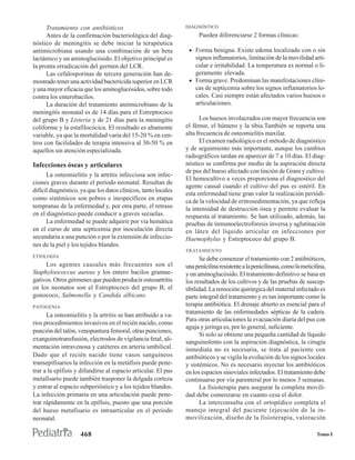 Tratamiento con antibióticos                              DIAGNÓSTICO
      Antes de la confirmación bacteriológica del diag-               Pueden diferenciarse 2 formas clínicas:
nóstico de meningitis se debe iniciar la terapéutica
antimicrobiana usando una combinación de un beta                 • Forma benigna. Existe edema localizado con o sin
lactámico y un aminoglucósido. El objetivo principal es            signos inflamatorios, limitación de la movilidad arti-
la pronta erradicación del germen del LCR.                         cular e irritabilidad. La temperatura es normal o li-
      Las cefalosporinas de tercera generación han de-             geramente elevada.
mostrado tener una actividad bactericida superior en LCR         • Forma grave. Predominan las manifestaciones clíni-
y una mayor eficacia que los aminoglucósidos, sobre todo           cas de septicemia sobre los signos inflamatorios lo-
contra los enterobacilos.                                          cales. Casi siempre están afectados varios huesos o
      La duración del tratamiento antimicrobiano de la             articulaciones.
meningitis neonatal es de 14 días para el Estreptococo
del grupo B y Listeria y de 21 días para la meningitis                Los huesos involucrados con mayor frecuencia son
coliforme y la estafilocócica. El resultado es altamente        el fémur, el húmero y la tibia.También se reporta una
variable, ya que la mortalidad varia del 15-20 % en cen-        alta frecuencia de osteomielitis maxilar.
tros con facilidades de terapia intensiva al 30-50 % en               El examen radiológico es el método de diagnóstico
aquellos sin atención especializada.                            y de seguimiento más importante, aunque los cambios
                                                                radiográficos tardan en aparecer de 7 a 10 días. El diag-
Infecciones óseas y articulares                                 nóstico se confirma por medio de la aspiración directa
                                                                de pus del hueso afectado con tinción de Gram y cultivo.
      La osteomielitis y la artritis infecciosa son infec-
                                                                El hemocultivo a veces proporciona el diagnostico del
ciones graves durante el período neonatal. Resultan de
                                                                agente causal cuando el cultivo del pus es estéril. En
difícil diagnóstico, ya que los datos clínicos, tanto locales
                                                                esta enfermedad tiene gran valor la realización periódi-
como sistémicos son pobres e inespecíficos en etapas            ca de la velocidad de eritrosedimentación, ya que refleja
tempranas de la enfermedad y, por otra parte, el retraso        la intensidad de destrucción ósea y permite evaluar la
en el diagnóstico puede conducir a graves secuelas.             respuesta al tratamiento. Se han utilizado, además, las
      La enfermedad se puede adquirir por vía hemática          pruebas de inmunoelectroforesis inversa y aglutinación
en el curso de una septicemia por inoculación directa           en látex del líquido articular en infecciones por
secundaria a una punción o por la extensión de infeccio-        Haemophylus y Estreptococo del grupo B.
nes de la piel y los tejidos blandos.
                                                                TRATAMIENTO
ETIOLOGÍA
                                                                       Se debe comenzar el tratamiento con 2 antibióticos,
     Los agentes causales más frecuentes son el                 una penicilina resistente a la penicilinasa, como la meticilina,
Staphyloococcus aureus y los entero bacilos gramne-             y un aminoglucósido. El tratamiento definitivo se basa en
gativos. Otros gérmenes que pueden producir osteoartritis       los resultados de los cultivos y de las pruebas de suscep-
en los neonatos son el Estreptococo del grupo B, el             tibilidad. La remoción quirúrgica del material infectado es
gonococo, Salmonella y Candida albicans.                        parte integral del tratamiento y es tan importante como la
PATOGENIA                                                       terapia antibiótica. El drenaje abierto es esencial para el
                                                                tratamiento de las enfermedades sépticas de la cadera.
      La osteomielitis y la artritis se han atribuido a va-
                                                                Para otras articulaciones la evacuación diaria del pus con
rios procedimientos invasivos en el recién nacido, como
                                                                aguja y jeringa es, por lo general, suficiente.
punción del talón, venopuntura femoral, otras punciones,
                                                                       Si solo se obtiene una pequeña cantidad de líquido
exanguinotransfusión, electrodos de vigilancia fetal, ali-
                                                                sanguinolento con la aspiración diagnóstica, la cirugía
mentación intravenosa y catéteres en arteria umbilical.         inmediata no es necesaria, se trata al paciente con
Dado que el recién nacido tiene vasos sanguíneos                antibióticos y se vigila la evolución de los signos locales
transepifisarios la infección en la metáfisis puede pene-       y sistémicos. No es necesario inyectar los antibióticos
trar a la epífisis y difundirse al espacio articular. El pus    en los espacios sinoviales infectados. El tratamiento debe
metafisario puede también trasponer la delgada corteza          continuarse por vía parenteral por lo menos 3 semanas.
y entrar al espacio subperióstico y a los tejidos blandos.             La fisioterapia para asegurar la completa movili-
La infección primaria en una articulación puede pene-           dad debe comenzarse en cuanto cesa el dolor.
trar rápidamente en la epífisis, puesto que una porción                La interconsulta con el ortopédico completa el
del hueso metafisario es intraarticular en el período           manejo integral del paciente (ejecución de la in-
neonatal.                                                       movilización, diseño de la fisioterapia, valoración

                    468                                                                                                    Tomo I
 