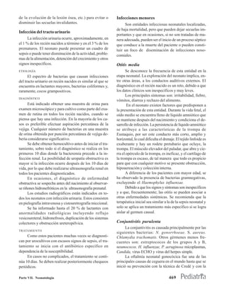 de la evolución de la lesión ósea, etc.) para evitar o       Infecciones menores
disminuir las secuelas invalidantes.                              Son entidades infecciosas neonatales localizadas,
                                                             de baja mortalidad, pero que pueden dejar secuelas im-
Infección del tracto urinario
                                                             portantes y que en ocasiones, si no son tratadas de ma-
      La infección urinaria ocurre, aproximadamente, en      nera adecuada, pueden ser el inicio de un proceso séptico
el 1 % de los recién nacidos a término y en el 3 % de los    que conduce a la muerte del paciente o pueden consti-
prematuros. El neonato puede presentar un cuadro de          tuir un foco de diseminación de infecciones noso-
sepsis o puede tener disminución de la actividad, proble-    comiales.
mas de la alimentación, detención del crecimiento y otros
signos inespecíficos.                                        Otitis media
ETIOLOGÍA                                                          Se desconoce la frecuencia de esta entidad en la
      El espectro de bacterias que causan infecciones        etapa neonatal. La exploración del neonato implica, en-
del tracto urinario en recién nacidos es similar al que se   tre otras áreas, a los conductos auditivos externos. El
encuentra en lactantes mayores, bacterias coliformes y,      diagnóstico en el recién nacido es un reto, debido a que
raramente, cocos grampositivos.                              los datos clínicos son inespecíficos y muy leves.
                                                                   Los principales síntomas son: irritabilidad, fiebre,
DIAGNÓSTICO
                                                             vómitos, diarrea y rechazo del alimento.
      Está indicado obtener una muestra de orina para               En el neonato existen factores que predisponen a
examen microscópico y para cultivo como parte del exa-       la presentación de esta entidad. Durante la vida fetal, el
men de rutina en todos los recién nacidos, cuando se         oído medio se encuentra lleno de líquido amniótico que
piensa que hay una infección. En la mayoría de los ca-       se mantiene después del nacimiento y condiciona el de-
sos es preferible efectuar aspiración percutánea de la       sarrollo de infección. La persistencia de líquido amniótico
vejiga. Cualquier número de bacterias en una muestra         se atribuye a las características de la trompa de
de orina obtenida por punción percutánea de vejiga de-       Eustaquio, por ser este conducto más corto, amplio y
bería considerarse significativo.                            horizontal, lo cual dificulta el drenaje. El tejido linfoide es
      Se debe obtener hemocultivo antes de iniciar el tra-   exuberante y hay un rodete pretubario que ocluye, la
tamiento, sobre todo si el diagnóstico se realiza en los     trompa. El músculo elevador del paladar, que abre y cie-
primeros 10 días donde la bacteremia precede a la in-        rra el opérculo de la trompa, es ineficaz, y el cartílago de
fección renal. La posibilidad de uropatía obstructiva es     la trompa es escaso, de tal manera que todo es propicio
mayor si la infección ocurre después de los 10 días de       para que con cualquier motivo se presente obstrucción,
vida, por lo que debe realizarse ultrasonografia renal en    hipoaereación y colección interna.
todos los pacientes diagnosticados.                                A diferencia de los pacientes con mayor edad, se
      En ocasiones, el diagnóstico de enfermedad             ha observado la presencia de bacterias gramnegativas,
obstructiva se sospecha antes del nacimiento al observar-    excluyendo el Haemophylus influenzae.
se riñones hidronefróticos en la ultrasonografia prenatal.         Debido a que los signos y síntomas son inespecíficos
      Los estudios radiográficos están indicados en to-      y a que, frecuentemente; las otitis se pueden asociar a
dos los neonatos con infección urinaria. Estos consisten     otras enfermedades sistémicas. Se recomienda que la
en pielografía intravenosa y cistouretrografia miccional.    terapéutica inicial sea similar a la de la sepsis neonatal y
      Se ha informado hasta el 20 % de lactantes con         solo se aplica un tratamiento más específico si se logra
anormalidades radiológicas incluyendo reflujo                aislar al germen causal.
vesicoureteral, hidronefrosis, duplicación de los sistemas
colectores y obstrucción ureteropélvica.                     Conjuntivitis purulenta
                                                                   La conjuntivitis es causada principalmente por las
TRATAMIENTO
                                                             siguientes bacterias: N. gonorrhoeae. S. aureus.
     Como estos pacientes muchas veces se diagnosti-         Chlamydia trachomatis. Otros gérmenes menos fre-
can por urocultivos con escasos signos de sepsis, el tra-    cuentes son: estreptococos de los grupos A y B,
tamiento se inicia con el antibiótico específico en          neumococos. H. influenzae, P. aeruginosa micoplasmas,
dependencia de la susceptibilidad.                           Candida, virus ECHO y virus del herpes simple.
     En casos no complicados, el tratamiento se conti-             La oftalmía neonatal gonocócica fue una de las
núa 10 días. Se deben realizar posteriormente chequeos       principales causas de ceguera en el mundo hasta que se
periódicos.                                                  inició su prevención con la técnica de Credé y con la

Parte VII. Neonatología                                                                          469
 