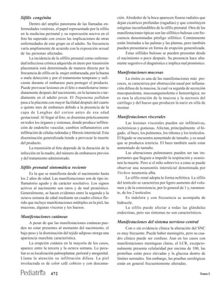Sífilis congénita                                                ción. Alrededor de la boca aparecen fisuras radiales que
       Dentro del amplio panorama de las llamadas en-            dejan cicatrices profundas (ragadías) y que constituyen
fermedades venéreas, el papel representado por la sífilis        estigmas inconfundibles de la sífilis prenatal. Otra de las
en la medicina perinatal y su repercusión nociva en el           manifestaciones típicas son las sifilítico bulosas con fre-
feto ha superado con creces las implicaciones de otras           cuencia denominadas pénfigo sifilítico. Comúnmente
enfermedades de este grupo en el adulto. Su frecuencia           están limitadas a las palmas y las plantas, pero también
varía ampliamente de acuerdo con la exposición sexual            pueden presentarse en forma de erupción generalizada.
de las personas afectadas.                                             Estas sifilides bulosas se pueden presentar desde
       La incidencia de la sílfilis prenatal como enferme-       el nacimiento o poco después. Su presencia hace alta-
dad infecciosa crónica adquirida en útero por trasmisión         mente sugestivo el diagnóstico e implica mal pronóstico.
placentaria está determinada de manera directa por la
frecuencia de sífilis en la. mujer embarazada, por la buena      Manifestaciones mucosas
o mala detección y por el tratamiento temprano y sufi-                 La rinitis es una de las manifestaciones más pre-
ciente durante el embarazo para proteger el producto.            coces, se caracteriza por obstrucción nasal por inflama-
Puede provocar lesiones en el feto o manifestarse inme-          ción difusa de la mucosa, la cual va seguida de secreción
diatamente después del nacimiento, en la lactancia o tar-        mucopurulenta, mucosanguinolenta o hemorrágica; no
díamente en el adulto joven. El Treponema pallidum               es rara la ulceración de la mucosa y la necrosis del
pasa a la placenta con mayor facilidad después del cuarto        cartílago y del hueso que producen la nariz en silla de
o quinto mes de embarazo debido a la presencia de la             montar.
capa de Langhas del corion antes de esa edad
gestacional. Al llegar al feto, se disemina prácticamente        Manifestaciones viscerales
en todos los órganos y sistemas, donde produce infiltra-               Las lesiones viscerales pueden ser infiltrativas,
ción de endotelio vascular, cambios inflamatorios con            esclerósicas y gomosas. Afectan, principalmente el hí-
infiltración de células redondas y fibrosis intersticial. Esta   gado, el bazo, los pulmones, los riñones y los testículos.
diseminación generalizada tiende a provocar la muerte            El hígado se encuentra aumentado de tamaño, y es usual
del producto.                                                    que se produzca ictericia. El bazo también suele estar
       La trasmisión al feto depende de la duración de la        aumentado de tamaño.
infección en la madre, del número de embarazos previos                 Las alteraciones pulmonares pueden ser tan im-
y del tratamiento administrado.                                  portantes que lleguen a impedir la respiración y ocasio-
                                                                 nen la muerte. Pero si el niño sobrevive a estas se puede
Sífilis prenatal sintomática reciente                            observar una neumonitis intersticial denominada por
      Es la que se manifiesta desde el nacimiento hasta          Virchow neumonía alba.
los 2 años de edad. Las manifestaciones son de tipo in-                La sífilis renal adopta la forma nefrótica. La sífilis
flamatorio agudo y de carácter resolutivo. Los signos            del testículo se caracteriza por ligero aumento del volu-
activos al nacimiento son raros y de mal pronóstico.             men y de la consistencia, por lo general de 1 y, raramen-
Generalmente, se hacen evidentes entre la segunda y la           te, de los 2 testículos.
octava semana de edad mediante un cuadro clínico flo-                  Es indolora y con frecuencia se acompaña de
rido que incluye manifestaciones múltiples en la piel, las       hidrocele.
mucosas, algunas vísceras y los huesos.                                La sífilis puede afectar a todas las glándulas
                                                                 endocrinas, pero sus síntomas no son característicos.
Manifestaciones cutáneas
      A pesar de que las manifestaciones cutáneas pue-           Manifestaciones del sistema nervioso central
den no estar presentes al momento del nacimiento, el                  Con o sin evidencia clínica la alteración del SNC
bajo peso y la disminución del tejido adiposo otorga una         es muy frecuente. Puede haber meningitis, pero su cua-
apariencia marchita característica.                              dro clínico puede ser confuso. Aun en los casos con
      La erupción cutánea en la mayoría de los casos,            manifestaciones meníngeas claras, el LCR, excepcio-
aparece entre la tercera y la octava semana. Lo pecu-            nalmente presenta celularidad por encima de 100, las
liar es su localización palmoplantar, perioral y anogenital.     protefnas están poco elevadas y la glucosa dentro de
Llama la atención su infiltración difusa. La piel                límites normales. Sin embargo, las pruebas serológicas
involucrada es de color café cobrizo y con descama-              están en general frecuentemente alteradas.

                     472                                                                                                 Tomo I
 
