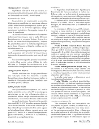 Manifestaciones oculares                                          DIAGNÓSTICO
                                                                        El diagnóstico directo de la sífilis depende de la
      Se producen hasta en el 70 % de los casos. Se
                                                                  demostración del Treponema pallidum la cual se pue-
presentan queratitis intersticial, irido ciclitis, alteraciones
                                                                  de llevar a cabo por la observación de las muestras en
del fondo de ojo con retinitis y neuritis óptica.
                                                                  microscopio con campo oscuro, en tejidos con tinciones
MANIFESTACIONES ÓSEAS                                             especiales o con la técnica de anticuerpos fluorescentes.
     Se caracterizan por osteocondritis y periostitis.                  El diagnóstico de la sífilis prenatal reciente se fun-
Clínicamente se manifiestan por aumento de volumen,               damenta en el cuadro clínico, el antecedente epide-
                                                                  miológico, las alteraciones óseas y los exámenes de
dolor a la movilización y seudoparálisis (Parrot) que es
                                                                  laboratorio.
de tipo flácido en los miembros superiores y de tipo
                                                                        La investigación del Treponema pallidum en cam-
espástico en los inferiores. Se presentan en más de la
                                                                  po oscuro se puede practicar en la sangre de la vena
mitad de los enfermos.                                            umbilical en el momento del nacimiento o en las lesiones
     Las lesiones iniciales son metafisarias con bandas           mucosas y cutáneas, en especial de las de tipo húmedo.
radioopacas transversales a todo lo ancho del hueso.                    El diagnóstico indirecto se hace mediante las prue-
Posteriormente se presentan lesiones destructivas                 bas serológicas de las que existen 2 tipos: las que utilizan
focales con rarefacción de las partes medias y laterales.         antígenos no treponémicos y las que utilizan antígenos
En general el ataque óseo es múltiple con predilección            treponémicos.
por el fémur, el húmero, la tibia y las costillas; con fre-             Prueba de VDRL (Venereal Discase Research
cuencia es simétrico.                                             Laboratory). Es una prueba sensible, pero poco espe-
     Los cambios radiológicos de (osteocondritis en ge-           cífica, que mide la presencia de reaginas (anticuerpos
                                                                  parecidos a los de la sífilis). Esto explica las reacciones
neral desaparecen entre el sexto y el octavo mes, en
                                                                  positivas en pacientes con otros procesos. La prueba es
tanto que los de periostitis persisten hasta cerca de los 2
                                                                  positiva aproximadamente 4 semanas después de la le-
años.                                                             sión inicial. La serología cuantitativa (diluciones del sue-
     Más raramente se pueden presentar osteomielitis              ro) es de ayuda para dilucidar si existió transferencia
y osteítis difusa (espina ventosa sifilítica) las cuales          pasiva de anticuerpos maternos en niños asintomáticos
afectana las falanges, los metacarpianos y los                    de madres infectadas.
metatarsianos con engrosamiento de aspecto fusiforme.                   Prueba RPR(Rapid Plasma Reagen cord). Es
                                                                  una variante, es la más sencilla, simple y rápida. Esta
Manifestaciones diversas                                          prueba permiite obtener el resultado inmediato durante
     Entre las manifestaciones de tipo general la ane-            la consulta de la paciente, así como tomar decisiones
                                                                  terapéuticas y preventivas.
mia y el edema son las más frecuentes. El cuadro
                                                                        La prueba puede hacerse en diluciones y servir
hematológico simula al de la eritroblastosis fetal por la
                                                                  como diagnóstico longitudinal.
cantidad de glóbulos rojos nucleados. Puede haber toma                  Prueba FTA-Abs. La prueba de absorción fluo-
del estado general y febrícula.                                   rescente (FTA-Abs) está indicada cuando se sospecha
                                                                  una prueba reagínica falsa positiva. También se utiliza
Sífilis prenatal tardía                                           como un procedimiento confirmatorio en pacientes en
      Es la que se manifiesta después de los 2 años de            los cuales se sospecha con fuerza la presencia de sífilis
edad y, raramente, después de los 30; las lesiones que la         y las pruebas de selección no son concluyentes. Esta
caracterizan son de tipo inflamatorio crónico y                   situación cobra la máxima importancia en las gestantes
destructivas. Afectan los ojos, el sistema nervioso, las          con pruebas dudosas de VDRL o RPR, así como en el
articulaciones, y en ocasiones, el sistema cardiovascular.        neonato sospechoso de sífilis neonatal.
      La manifestación más frecuente es la queratitis             TRATAMIENTO Y PREVENCIÓN
intersticial (del 30 al 50 %), se hace aparente alrededor               Toda embarazada debe tener en su primera con-
de los 10 anos de edad. Se inicia con fotofobia que se            sulta prenatal una prueba selectiva, tal como la VDRL o
hace bilateral, hay vascularización de la córnea seguida          el RPR. Esta prueba debe repetirse en el último trimes-
de la implantación de células y pigmento en su parte              tre. Las pacientes serorreactivas deben evaluarse con
posterior. La sordera de la neurosífilis es progresiva a          una prueba cualitativa de selección y, de ser posible,
pesar del tratamiento, se manifiesta en la edad adulta y,         confirmatoria tipo FTA-Abs. Si hay evidencias clínicas
en general, se acompaña de vértigo.                               que aumenten la sospecha de sífilis se deben repetir las

Parte VII. Neonatología                                                                              473
 