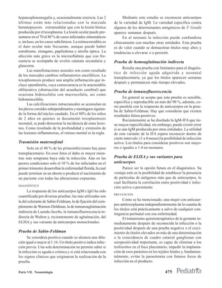 hepatosplenomegalia y, ocasionalmente ictericia. Las 2               Mediante este estudio se reconocen anticuerpos
últimas están más relacionadas con la marcada                  de la variedad de IgM. La variedad específica contra
hematopoyesis extramedular que con la lesión hística           algunos de los determinantes antigénicos de T. Gondii
producida por el toxoplasma. La lesión ocular puede pre-       aparece semanas después.
sentarse en el 70 al 80 % de casos infectados sintomáticos           En el neonato la infección puede confundirse
o, incluso, en los casos subclínicos. La retinocoroiditis es   clínicamente con muchas otras entidades. Esta prueba
el dato ocular más frecuente, aunque puede haber               es de valor cuando se demuestran títulos muy altos y
estrabismo, nistagmo, papiledema y atrofia óptica. La          tendencias a elevarse o a persistir.
afección más grave es la microoftalmía que con fre-
cuencia se acompaña de uveítis catarata secundaria y           Prueba de hemoaglutinación indirecta
glaucoma.
                                                                    Resulta una prueba con limitantes para el diagnós-
      Las manifestaciones neurales son como resultado
                                                               tico de infección aguda adquirida y neonatal
de los marcados cambios inflamatorios encefálicos. La
                                                               transplacentaria, ya que los títulos aparecen semanas
toxoplasmosis produce una amplía inflamación que in-
                                                               después y permanecen más tiempo elevados.
cluye ependimitis, cuya consecuencia es la aracnoiditis
obliterativa (obstrucción del acueducto cerebral) que          Prueba de inmunofluorescencia
ocasiona hidrocefalia con macrocefalia, así como
hidranencefalia.                                                     En general se acepta que esta prueba es sensible,
                                                               específica y reproducible en más del 90 %, además, co-
      Las calcificaciones intracraneales se acumulan en
                                                               rre paralela con la respuesta de anticuerpos en la prue-
los plexos coroides subependimarios y meníngeos siguien-
                                                               ba de Sabin-Feldman. Hay que considerar que existen
do la forma del núcleo caudado. En el 80% de los niños         resultados falsos positivos.
de 2 años en quienes se documentó toxoplasmosis                      Recientemente se ha diseñado la IgM-IFA que tie-
neonatal, se pudo demostrar la incidencia de estas lesio-      ne mayor especificidad, sin embargo, puede existir error
nes. Como resultado de la profundidad y extensión de           si se une IgM producida por otras entidades. La utilidad
las lesiones inflamatorias, el retraso mental es la regla.     de esta variante de la IFA espera reconocer dentro de
                                                               cierto intervalo (1 a 4 meses) la posibilidad de infección
Trasmisión maternofetal                                        activa. Los títulos para considerar positivos son mayo-
     Solo en el 40 % de las primoinfecciones hay paso          res o iguales a 1:4 en neonatos.
transplacentario. En esos fetos el daño es mayor mien-
tras más temprana haya sido la infección. Aún en las           Prueba de ELlSA y sus variantes para
peores condiciones solo el 10 % de los infectados en el        anticuerpos
primer trimestre desarrollan la enfermedad florida, la cual         Parece ser la opción futura en el diagnóstico. Su
puede terminar en un aborto o producir el nacimiento de        ventaja está en la posibilidad de establecer la presencia
un paciente con todas las alteraciones expuestas.              de partículas de antígenos más que de anticuerpos, lo
                                                               cual facilitaría la correlación entre positividad e infec-
DIAGNÓSTICO
                                                               ción activa o persistente.
      La respuesta de los anticuerpos IgM e IgG ha sido
                                                               PREVENCIÓN
cuantificada por diversas pruebas; las más utilizadas son
la del colorante de Sabin-Feldman, la de fijación del com-           Como se ha mencionado; una mujer con anticuer-
                                                               pos antitoxoplasma independientemente de la cuantía de
plemento de Warnen-Deldman, la de inmunoaglutinación
                                                               los títulos está prácticamente a salvo de cualquier con-
indirecta de Luende-Jacobs, la inmunofluorescencia in-
                                                               tingencia perinatal con esa enfermedad.
directa de Walton y, recientemente de aglutinación, del              El tratamiento quimioterapéutico de la gestante in-
ELlSA y sus variante de anticuerpos monoclonales.              mediatamente después de reconocida la infección o la
                                                               positividad después de una prueba negativa o el creci-
Prueba de Sabin-Feldman                                        miento de títulos elevados en más de una determinación
      Se considera positiva cuando se alcanza una dilu-        o la coincidencia de cuadro catarral ganglionar con
ción igual o mayor al 1:16. Un título positivo indica infec-   seropositividad importante, es capaz de eliminar a los
ción previa. Una sola determinación no permite saber si        trofozoítos en el foco placentario, impedir la implanta-
la infección es aguda o crónica y si está relacionada con      ción de esos parásitos en los tejidos fetales y, fundamen-
los signos clínicos que originaron la realización de la        talmente, evitar la parasitemia con futuros focos de
prueba.                                                        infección en el producto.

Parte VII. Neonatología                                                                         475
 