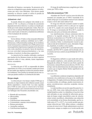 obtenidos de biopsias o necropsias. Su presencia en la             El riesgo de malformaciones congénitas por infec-
orina no es diagnóstica pues pueden aparecer en infec-        ciones por VHS es bajo.
ciones por otros virus diferentes. Esta técnica puede
aumentar su eficacia cuando se utiliza la prueba de           Infección neonatal por VHS
inmunofluorescencia anticomplemento.                                Alrededor del 70 al 85 % de los casos de infección
                                                              neonatal son causadas por el VHS-2 trasmitido de la
Aislamiento viral                                             madre al hijo por vía ascendente transcervical o durante
      Se puede obtener de cualquier sitio donde se en-        el paso a través del canal endocervical.
cuentre el VIC. La eficacia y el tiempo de crecimiento              El riesgo de infección neonatal cuando la madre
dependen de la dosis infectiva. La orina es el medio pre-     está infectada y el parto se llevó a cabo por vía vaginal
ferido por el alto número de partículas virales. Para cul-    es del 10 %, cuando esto ocurre después de la semana
tivar el virus se utilizan fibroblastos humanos de diversos   32. El riesgo se incrementa del 40 al 60 % cuando la
sitios como la piel, el músculo y el pulmón de embriones      infección está activa al término del embarazo.
o bien el prepucio de neonatos.                                     Las manifestaciones clínicas comienzan entre la
TRATAMIENTO
                                                              primera y la segunda semana de vida. Las lesiones
                                                              dérmicas se presentan en el 70 al 80 % de los casos en
     En los últimos 10 años se han ensayado diferentes
                                                              dependencia del tiempo de evolución y se caracterizan
fármacos: adenina arabinosa (inhibidor de la ADN ,
                                                              por vesículas o bulas. La diseminación visceral se pre-
polimerasa), trifluorotimidina (análogo de la timidina),
                                                              senta en más de la mitad de los casos, afectando el híga-
ácido fosfonoacético (inhibidor de la ADN polimerasa),
                                                              do, el pulmón, el cerebro y otros tejidos.
inmunoglobulina hiperinmune (regulador de la disemina-
                                                                    La letalidad es del 80 al 90 % en la infección dise-
ción viral), interferón, levamisol y factor de transferen-    minada y del 40 al 50 % cuando está localizada solo en
cia (con actividad inmunoestimuladora) y las más              el sistema nervioso central con posibilidad del 20 % de
recientes, el aciclovir, la ribavirina y ganciclovir.         secuelas.
     La mayoría de los estudios realizados concluyen
                                                              DIAGNÓSTICO
que muchos de los fármacos tienen un efecto supresor
transitorio sobre el virus, además, tienen importantes              El diagnóstico definitivo es por medio del cultivo,
efectos secundarios.                                          pero pueden emplearse, como pruebas preventivas, la
                                                              búsqueda de células de Tzanck en una frotis a partir de
PREVENCIÓN                                                    las lesiones, inmunofluorescencia directa y ELlSA. Son
      La infección por el VIC es responsable de daños         de bajo valor las determinaciones de anticuerpos séricos,
importantes en el feto y en el neonato cuando provienen       a menos que se logren obtener títulos significativos de
de una madre que adquiere la infección primaria duran-        IgM anti- VHS.
te el embarazo. Esto justifica la introducción de una va-
                                                              TRATAMIENTO
cuna que pueda conducir a la limitación del daño.
                                                                    Las diferentes conductas terapéuticas dependen del
Herpes simple                                                 momento y las condiciones en las que se ha establecido
                                                              el diagnóstico. El empleo de diversos fármacos antivirales
     La infección por virus herpes simple (VHS) que se
                                                              es controvertido, sin embargo, pueden mencionarse al-
presenta en etapa temprana del embarazo puede causar
aborto espontáneo y muerte fetal. Las rutas seguidas          gunas consideraciones concretas aceptadas interna-
por el VHS en estos casos es a través de la vía hema-         cionalmente.
totransplacentaria o por extensión directa transcervical.           La iodoxiuridina con acción específica para los vi-
Los hallazgos más frecuentes encontrados son:                 rus con ADN, tiene como indicación precisa la enfer-
                                                              medad herpética ocular. La vidarabina y el acyclovir han
 •   Retardo del crecimiento.                                 sido utilizados en una variedad de infecciones graves,
 •   Microcefalia.                                            tanto de herpes simple (encefalitis) como de varicela-
 •   Encefalitis.                                             zóster (zóster encefálico), obteniéndose una reducción
 •   Calcificaciones intracraneales.                          en la mortalidad, en las formas diseminadas, que ha va-
 •   Coriorretinitis, catarata o microoftalmía.               riado entre el 57 y el 85 %. Los recién nacidos que pre-
 •   Retraso psicomotor.                                      sentan infección por VHS, deben aislarse y atenderse
 •   Anomalías cardíacas,                                     en áreas de tercer nivel. Puede administrarse acyclovir
 •   Calcificaciones hepáticas.                               intravenoso, aunque su empleo en el recién nacido aún

Parte VII. Neonatología                                                                        477
 